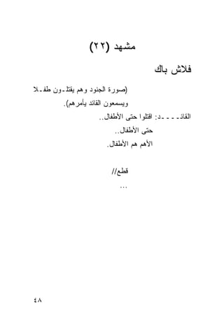 ‫ﻤﺸﻬﺩ )٢٢(‬
                                          ‫ﻓﻼﺵ ﺒﺎﻙ‬
‫)ﺼﻭﺭﺓ ﺍﻟﺠﻨﻭﺩ ﻭﻫﻡ ﻴﻘﺘﻠـﻭﻥ ﻁﻔـﻼ‬
‫ﹰ‬
         ‫ﻭﻴﺴﻤﻌﻭﻥ ﺍﻟﻘﺎﺌﺩ ﻴﺄﻤﺭﻫﻡ(.‬
                     ‫ﺍﻟﻘﺎﺌــــﺩ: ﺍﻗﺘﻠﻭﺍ ﺤﺘﻰ ﺍﻷﻁﻔﺎل..‬
                           ‫ﺤﺘﻰ ﺍﻷﻁﻔﺎل..‬
                        ‫ﺍﻷﻫﻡ ﻫﻡ ﺍﻷﻁﻔﺎل.‬


                          ‫ﻗﻁﻊ//‬
                             ‫...‬




‫٨٤‬
 