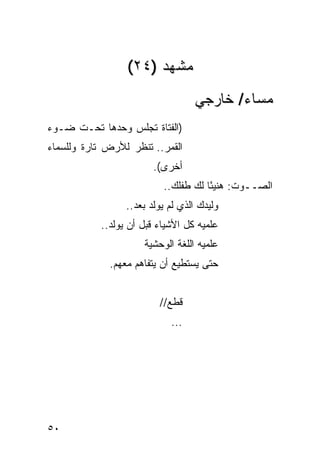 ‫ﻤﺸﻬﺩ )٤٢(‬
                                  ‫ﻤﺴﺎﺀ/ ﺨﺎﺭﺠﻲ‬
‫)ﺍﻟﻔﺘﺎﺓ ﺘﺠﻠﺱ ﻭﺤﺩﻫﺎ ﺘﺤـﺕ ﻀـﻭﺀ‬
‫ﺍﻟﻘﻤﺭ.. ﺘﻨﻅﺭ ﻟﻸﺭﺽ ﺘﺎﺭﺓ ﻭﻟﻠﺴﻤﺎﺀ‬
                        ‫ﺃﺨﺭﻯ(.‬
                          ‫ﺍﻟﺼــﻭﺕ: ﻫﻨﻴ ًﺎ ﻟﻙ ﻁﻔﻠﻙ..‬
                                     ‫ﺌ‬
                 ‫ﻭﻟﻴﺩﻙ ﺍﻟﺫﻱ ﻟﻡ ﻴﻭﻟﺩ ﺒﻌﺩ..‬
           ‫ﻋﹼﻤﻴﻪ ﻜل ﺍﻷﺸﻴﺎﺀ ﻗﺒل ﺃﻥ ﻴﻭﻟﺩ..‬
                                      ‫ﻠ‬
                     ‫ﻋﹼﻤﻴﻪ ﺍﻟﻠﻐﺔ ﺍﻟﻭﺤﺸﻴﺔ‬
                                      ‫ﻠ‬
             ‫ﺤﺘﻰ ﻴﺴﺘﻁﻴﻊ ﺃﻥ ﻴﺘﻔﺎﻫﻡ ﻤﻌﻬﻡ.‬


                         ‫ﻗﻁﻊ//‬
                            ‫...‬




‫٠٥‬
 
