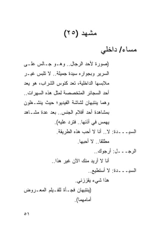 ‫ﻤﺸﻬﺩ )٥٢(‬
                                      ‫ﻤﺴﺎﺀ/ ﺩﺍﺨﻠﻲ‬
‫)ﺼﻭﺭﺓ ﻷﺤﺩ ﺍﻟﺭﺠﺎل.. ﻭﻫـﻭ ﺠـﺎﻟﺱ ﻋﻠـﻰ‬
‫ﺍﻟﺴﺭﻴﺭ ﻭﺒﺠﻭﺍﺭﻩ ﺴﻴﺩﺓ ﺠﻤﻴﻠﺔ.. ﻻ ﺘﻠﺒﺱ ﻏﻴـﺭ‬
‫ﻤﻼﺒﺴﻬﺎ ﺍﻟﺩﺍﺨﻠﻴﺔ، ﺘﻌﺩ ﻜﺌﻭﺱ ﺍﻟﺸﺭﺍﺏ، ﻫﻭ ﻴﻌﺩ‬
‫ﺃﺤﺩ ﺍﻟﺴﺠﺎﺌﺭ ﺍﻟﻤﺘﺨﺼﺼﺔ ﻟﻤﺜل ﻫﺫﻩ ﺍﻟﺴﻬﺭﺍﺕ..‬
‫ﻭﻫﻤﺎ ﻴﻨﺘﺒﻬﺎﻥ ﻟﺸﺎﺸﺔ ﺍﻟﻔﻴﺩﻴﻭ؛ ﺤﻴﺙ ﻴﻨﺸـﻐﻠﻭﻥ‬
‫ﺒﻤﺸﺎﻫﺩﺓ ﺃﺤﺩ ﺃﻓﻼﻡ ﺍﻟﺠﻨﺱ.. ﺒﻌﺩ ﻋﺩﺓ ﻤﺸـﺎﻫﺩ‬
              ‫ﻴﻬﻤﺱ ﻓﻲ ﺃﺫﻨﻬﺎ.. ﻓﺘﺭﺩ ﻋﻠﻴﻪ(.‬
               ‫ﺍﻟﺴﻴـــﺩﺓ: ﻻ.. ﺃﻨﺎ ﻻ ﺃﺤﺏ ﻫﺫﻩ ﺍﻟﻁﺭﻴﻘﺔ.‬
                         ‫ﻤﻁﻠ ﹰﺎ.. ﻻ ﺃﺤﺒﻬﺎ.‬
                                     ‫ﻘ‬
                                    ‫ﺍﻟﺭﺠـــل: ﺃﺭﺠﻭﻙ..‬
             ‫ﺃﻨﺎ ﻻ ﺃﺭﻴﺩ ﻤﻨﻙ ﺍﻵﻥ ﻏﻴﺭ ﻫﺫﺍ..‬
                               ‫ﺍﻟﺴﻴـــﺩﺓ: ﻻ ﺃﺴﺘﻁﻴﻊ..‬
                        ‫ﻫﺫﺍ ﺸﻲﺀ ﻴﻘﺯﺯﻨﻲ.‬
‫)ﻴﻨﺘﺒﻬﺎﻥ ﻓﺠـﺄﺓ ﻟﻠﻔـﻴﻠﻡ ﺍﻟﻤﻌـﺭﻭﺽ‬
                        ‫ﺃﻤﺎﻤﻬﻤﺎ(.‬

‫١٥‬
 