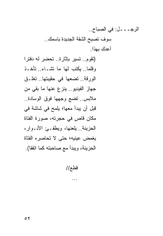 ‫ﺍﻟﺭﺠـــل: ﻓﻲ ﺍﻟﺼﺒﺎﺡ..‬
          ‫ﺴﻭﻑ ﺘﺼﺒﺢ ﺍﻟﺸﻘﺔ ﺍﻟﺠﺩﻴﺩﺓ ﺒﺎﺴﻤﻙ..‬
                                 ‫ﺃﻋﺩﻙ ﺒﻬﺫﺍ.‬
‫)ﺘﻘﻭﻡ.. ﺘﺴﻴﺭ ﺒﺈﺜﺎﺭﺓ.. ﹸﺤﻀﺭ ﻟﻪ ﺩﻓﺘ ‪‬ﺍ‬
 ‫ﺭ‬           ‫ﺘ‬
‫ﻭﻗﻠ ‪‬ﺎ.. ﻴﻜﺘﺏ ﻟﻬﺎ ﻤﺎ ﺘﺸـﺎﺀ.. ﺘﺄﺨـﺫ‬
                             ‫ﻤ‬
‫ﺍﻟﻭﺭﻗﺔ.. ﺘﻀﻌﻬﺎ ﻓﻲ ﺤﻘﻴﺒﺘﻬﺎ.. ﺘﻐﻠـﻕ‬
‫ﺠﻬﺎﺯ ﺍﻟﻔﻴﺩﻴﻭ.. ﻴﻨﺯﻉ ﻋﻨﻬﺎ ﻤﺎ ﺒﻘﻲ ﻤﻥ‬
‫ﻤﻼﺒﺱ.. ﺘﻀﻊ ﻭﺠﻬﻬﺎ ﻓﻭﻕ ﺍﻟﻭﺴﺎﺩﺓ..‬
‫ﻗﺒل ﺃﻥ ﻴﺒﺩﺃ ﻤﻌﻬﺎ؛ ﻴﻠﻤﺢ ﻓﻲ ﺸﺎﺸﺔ ﻓﻲ‬
‫ﻤﻜﺎﻥ ﻗﺎﺹ ﻓﻲ ﺤﺠﺭﺘﻪ، ﺼﻭﺭﺓ ﺍﻟﻔﺘﺎﺓ‬
                      ‫ٍ‬
‫ﺍﻟﺤﺯﻴﻨﺔ.. ﻴﻠﻌﻨﻬﺎ، ﻭﻴﻁﻔـﺊ ﺍﻷﻨـﻭﺍﺭ،‬
‫ﻴﻐﻤﺽ ﻋﻴﻨﻴﻪ؛ ﺤﺘﻰ ﻻ ﺘﺤﺎﺼﺭﻩ ﺍﻟﻔﺘﺎﺓ‬
‫ﺍﻟﺤﺯﻴﻨﺔ، ﻭﻴﺒﺩﺃ ﻤﻊ ﺼﺎﺤﺒﺘﻪ ﻜﻤﺎ ﺍﺘﻔﻘﺎ(.‬


                     ‫ﻗﻁﻊ//‬
                        ‫...‬




‫٢٥‬
 