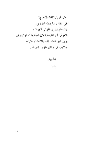 ‫ﻋﻠﻰ ﻓﺭﻴﻕ "ﺍﻟﻘﻁ ﺍﻷﻋﺭﺝ"‬
               ‫ﻓﻲ ﺇﺤﺩﻯ ﻤﺒﺎﺭﻴﺎﺕ ﺍﻟﺩﻭﺭﻱ.‬
             ‫ﻭﺘﺴﺘﻁﻴﻌﻴﻥ ﺃﻥ ﺘﻘﺭﺌﻲ ﺍﻟﺠﺭﺍﺌﺩ؛‬
‫ﻟﺘﻌﺭﻓﻲ ﺃﻥ ﺍﻟﻨﺘﻴﺠﺔ ﺘﺤﺘل ﺍﻟﺼﻔﺤﺎﺕ ﺍﻟﺭﺌﻴﺴﻴﺔ..‬
        ‫ﻭﺃﻥ ﺨﺒﺭ ﺍﻏﺘﺼﺎﺒﻙ ﻭﺍﻻﻋﺘﺩﺍﺀ ﻋﻠﻴﻙ،‬
           ‫ﻤﻜﺘﻭﺏ ﻓﻲ ﻤﻜﺎﻥ ﻤﻨﺯﻭ ﺒﺎﻟﺠﺭﺍﺌﺩ.‬
                     ‫ٍ‬


                          ‫ﻗﻁﻊ//‬
                             ‫...‬




‫٦٥‬
 