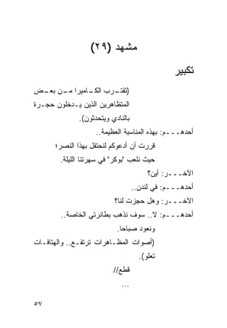 ‫ﻤﺸﻬﺩ )٩٢(‬
                                                ‫ﺘﻜﺒﻴﺭ‬
‫) ـﺭﺏ ـﺎﻤﻴﺭﺍ ـﻥ ـﺽ‬
 ‫ﻤـ ﺒﻌـ‬    ‫ﺍﻟﻜـ‬ ‫ﺘﻘﺘـ‬
‫ﺍﻟﻤﺘﻅﺎﻫﺭﻴﻥ ﺍﻟﺫﻴﻥ ﻴـﺩﺨﻠﻭﻥ ﺤﺠـﺭﺓ‬
              ‫ﺒﺎﻟﻨﺎﺩﻱ ﻭﻴﺘﺤﺩﺜﻭﻥ(.‬
                    ‫ﺃﺤﺩﻫـــﻡ: ﺒﻬﺫﻩ ﺍﻟﻤﻨﺎﺴﺒﺔ ﺍﻟﻌﻅﻴﻤﺔ..‬
      ‫ﻗﺭﺭﺕ ﺃﻥ ﺃﺩﻋﻭﻜﻡ ﻟﻨﺤﺘﻔل ﺒﻬﺫﺍ ﺍﻟﻨﺼﺭ؛‬
        ‫ﺤﻴﺙ ﻨﻠﻌﺏ "ﺒﻭﻜﺭ" ﻓﻲ ﺴﻬﺭﺘﻨﺎ ﺍﻟﻠﻴﻠﺔ.‬
                                        ‫ﺍﻵﺨـــﺭ: ﺃﻴﻥ؟‬
                                   ‫ﺃﺤﺩﻫـــﻡ: ﻓﻲ ﻟﻨﺩﻥ..‬
                          ‫ﺍﻵﺨـــﺭ: ﻭﻫل ﺤﺠﺯﺕ ﻟﻨﺎ؟‬
        ‫ﺃﺤﺩﻫـــﻡ: ﻻ.. ﺴﻭﻑ ﻨﺫﻫﺏ ﺒﻁﺎﺌﺭﺘﻲ ﺍﻟﺨﺎﺼﺔ..‬
                           ‫ﻭﻨﻌﻭﺩ ﺼﺒﺎ ‪‬ﺎ.‬
                             ‫ﺤ‬
‫)ﺃﺼﻭﺍﺕ ﺍﻟﻤﻅـﺎﻫﺭﺍﺕ ﺘﺭﺘﻔـﻊ.. ﻭﺍﻟﻬﺘﺎﻓـﺎﺕ‬
                                     ‫ﺘﻌﻠﻭ(.‬
                          ‫ﻗﻁﻊ//‬
                             ‫...‬

‫٧٥‬
 