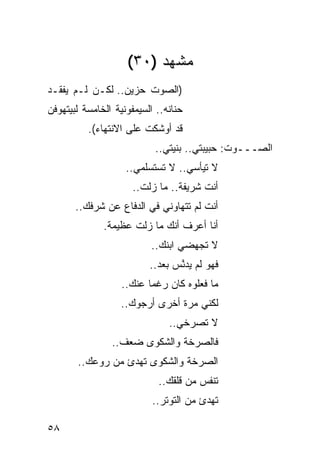‫ﻤﺸﻬﺩ )٠٣(‬
‫)ﺍﻟﺼﻭﺕ ﺤﺯﻴﻥ.. ﻟﻜـﻥ ﻟـﻡ ﻴﻔﻘـﺩ‬
‫ﺤﻨﺎﻨﻪ.. ﺍﻟﺴﻴﻤﻔﻭﻨﻴﺔ ﺍﻟﺨﺎﻤﺴﺔ ﻟﺒﻴﺘﻬﻭﻓﻥ‬
          ‫ﻗﺩ ﺃﻭﺸﻜﺕ ﻋﻠﻰ ﺍﻻﻨﺘﻬﺎﺀ(.‬
                           ‫ﺍﻟﺼـــﻭﺕ: ﺤﺒﻴﺒﺘﻲ.. ﺒﻨﻴﺘﻲ..‬
                    ‫ﻻ ﺘﻴﺄﺴﻲ.. ﻻ ﺘﺴﺘﺴﻠﻤﻲ..‬
                      ‫ﺃﻨﺕ ﺸﺭﻴﻔﺔ.. ﻤﺎ ﺯﻟﺕ..‬
       ‫ﺃﻨﺕ ﻟﻡ ﺘﺘﻬﺎﻭﻨﻲ ﻓﻲ ﺍﻟﺩﻓﺎﻉ ﻋﻥ ﺸﺭﻓﻙ..‬
              ‫ﺃﻨﺎ ﺃﻋﺭﻑ ﺃﻨﻙ ﻤﺎ ﺯﻟﺕ ﻋﻅﻴﻤﺔ.‬
                          ‫ﻻ ﺘﺠﻬﻀﻲ ﺍﺒﻨﻙ..‬
                          ‫ﻓﻬﻭ ﻟﻡ ‪‬ﺩ ﱠﺱ ﺒﻌﺩ..‬
                                 ‫ﻴﻨ‬
                   ‫ﻤﺎ ﻓﻌﻠﻭﻩ ﻜﺎﻥ ﺭﻏ ‪‬ﺎ ﻋﻨﻙ..‬
                          ‫ﻤ‬
                   ‫ﻟﻜﻨﻲ ﻤﺭﺓ ﺃﺨﺭﻯ ﺃﺭﺠﻭﻙ..‬
                               ‫ﻻ ﺘﺼﺭﺨﻲ..‬
                ‫ﻓﺎﻟﺼﺭﺨﺔ ﻭﺍﻟﺸﻜ ‪‬ﻯ ﻀﻌﻑ..‬
                       ‫ﻭ‬
       ‫ﺍﻟﺼﺭﺨﺔ ﻭﺍﻟﺸﻜﻭﻯ ﺘﻬﺩﺉ ﻤﻥ ﺭﻭﻋﻙ..‬
                            ‫ﺘﻨﻔﺱ ﻤﻥ ﻗﻠﻘﻙ..‬
                           ‫ﺘﻬﺩﺉ ﻤﻥ ﺍﻟﺘﻭﺘﺭ..‬

‫٨٥‬
 