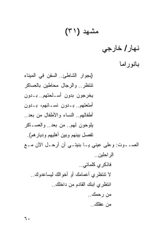 ‫ﻤﺸﻬﺩ )١٣(‬
                                        ‫ﻨﻬﺎﺭ/ ﺨﺎﺭﺠﻲ‬
                                                 ‫ﺒﺎﻨﻭﺭﺍﻤﺎ‬
‫)ﺒﺠﻭﺍﺭ ﺍﻟﺸﺎﻁﺊ.. ﺍﻟﺴﻔﻥ ﻓﻲ ﺍﻟﻤﻴﻨﺎﺀ‬
‫ﺘﻨﺘﻅﺭ.. ﻭﺍﻟﺭﺠﺎل ﻤﺤﺎﻁﻴﻥ ﺒﺎﻟﻌﺴﺎﻜﺭ‬
‫ﻴﺨﺭﺠﻭﻥ ﺒﺩﻭﻥ ﺃﺴـﻠﺤﺘﻬﻡ.. ﺒـﺩﻭﻥ‬
‫ﺃﻤﺘﻌﺘﻬﻡ.. ﺒـﺩﻭﻥ ﻨﺴـﺎﺌﻬﻡ، ﺒـﺩﻭﻥ‬
‫ﺃﻁﻔﺎﻟﻬﻡ.. ﺍﻟﻨﺴﺎﺀ ﻭﺍﻷﻁﻔﺎل ﻤﻥ ‪‬ﻌﺩ..‬
    ‫ﺒ‬
‫ﻴﻠ ‪‬ﺤﻭﻥ ﻟﻬﻡ.. ﻤﻥ ‪‬ﻌﺩ.. ﻭﺍﻟﻌﺴـﺎﻜﺭ‬
              ‫ﺒ‬             ‫ﻭ‬
 ‫ﺘﻔﺼل ﺒﻴﻨﻬﻡ ﻭﺒﻴﻥ ﺃﻫﻠﻴﻬﻡ ﻭﺩﻴﺎﺭﻫﻡ(.‬
‫ﺍﻟﺼــﻭﺕ: ﻭﻋﻠﻰ ﻋﻴﻨﻲ ﻴـﺎ ﺒﻨﻴﺘـﻲ ﺃﻥ ﺃﺭﺤـل ﺍﻵﻥ ﻤـﻊ‬
                                    ‫ﺍﻟﺭﺍﺤﻠﻴﻥ..‬
                           ‫ﻓﺎﺫﻜﺭﻱ ﻜﻠﻤﺎﺘﻲ..‬
     ‫ﻻ ﺘﻨﺘﻅﺭﻱ ﺃﻋﻤﺎﻤﻙ ﺃﻭ ﺃﺨﻭﺍﻟﻙ ﻟﻴﺴﺎﻋﺩﻭﻙ..‬
              ‫ﺍﻨﺘﻅﺭﻱ ﺍﺒﻨﻙ ﺍﻟﻘﺎﺩﻡ ﻤﻥ ﺩﺍﺨﻠﻙ..‬
                               ‫ﻤﻥ ﺭﺤﻤﻙ..‬
                                ‫ﻤﻥ ﻋﻘﻠﻙ..‬

‫٠٦‬
 