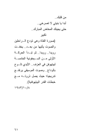 ‫ﻤﻥ ﻗﻠﺒﻙ..‬
                  ‫ﺃﺒ ‪‬ﺍ ﻴﺎ ﺒﻨﻴﺘﻲ ﻻ ﺘﺼﺭﺨﻲ..‬
                                      ‫ﺩ‬
              ‫ﺤﺘﻰ ﻴﺠﻴﺌﻙ ﺍﻟﻤﺨﺎﺽ ﺍﻟﻤﺒﺎﺭﻙ..‬
                     ‫ﺘﻜﺒﻴﺭ‬
‫)ﺼﻭﺭﺓ ﺍﻟﻔﺘﺎﺓ ﻭﻫﻲ ﺘﻭﺩﻉ ﺍﻟـﺭﺍﺤﻠﻴﻥ‬
‫ﻭﺍﻟﺼﻭﺕ ﻴﺄﺘﻴﻬﺎ ﻤﻥ ‪‬ﻌـﺩ.. ﻴﺨﻔـﺕ‬
           ‫ﺒ‬
‫ﺭﻭﻴ ‪‬ﺍ.. ﺭﻭﻴ ‪‬ﺍ.. ﺜﻡ ﺘﺒـﺩﺃ ﺍﻟﺤﺭﻜـﺔ‬
                    ‫ﺩ‬        ‫ﺩ‬
‫ﺍﻷﻭﻟﻰ ﻤـﻥ ﺍﻟﺴـﻴﻤﻔﻭﻨﻴﺔ ﺍﻟﺨﺎﻤﺴـﺔ‬
‫ﻟﺒﻴﺘﻬﻭﻓﻥ ﻓﻲ ﺍﻟﻌﺯﻑ.. ﺍﻷﻴﺩﻱ ﺘﻠـ ‪‬ﺡ‬
 ‫ﻭ‬
‫ﺒﺎﻟﻭﺩﺍﻉ.. ﻭﺼﻭﺕ ﺍﻟﻤﻭﺴﻴﻘﻰ ﻴﺭﺘﻔـﻊ‬
‫ﺘﺩﺭﻴﺠ ‪‬ﺎ؛ ﺤﻴﺙ ﻴﺼل ﺫﺭﻭﺘـﻪ ﻤـﻊ‬
                     ‫ﻴ‬
         ‫ﺨﺒﻁﺎﺕ ﺍﻟﻘﺩﺭ ﺍﻟﺒﻴﺘﻬﻭﻓﻨﻴﺔ(.‬
‫٨/٠١/٣٨٩١‬




‫١٦‬
 