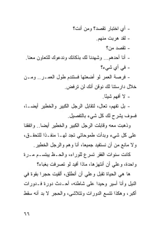 ‫- ﺃﻱ ﺍﺨﺘﺒﺎﺭ ﺘﻘﺼﺩ؟ ﻭﻤﻥ ﺃﻨﺕ؟‬
                                    ‫- ﻟﻘﺩ ﻫﺭﺒﺕ ﻤﻨﻬﻡ.‬
                                         ‫- ﺘﻘﺼﺩ ﻤﻥ؟‬
‫- ﺃﻨﺎ ﺃﺤﺩﻫﻡ… ﻭﺸﻬﺩﻨﺎ ﻟﻙ ﺒﺫﻜﺎﺌﻙ ﻭﻨﺩﻋﻭﻙ ﻟﻠﺘﻌﺎﻭﻥ ﻤﻌﻨﺎ.‬
                                      ‫- ﻓﻲ ﺃﻱ ﺸﻲﺀ؟‬
‫- ﻓﺭﺼﺔ ﺍﻟﻌﻤﺭ ﻟﻭ ﺃﻀﻌﺘﻬﺎ ﻓﺴﺘﻨﺩﻡ ﻁﻭل ﺍﻟﻌﻤـﺭ.. ﻭﻤـﻥ‬
                    ‫ﺨﻼل ﺩﺍﺭﺴﺘﻨﺎ ﻟﻙ ﻨﻭﻗﻥ ﺃﻨﻙ ﻟﻥ ﺘﺭﻓﺽ.‬
                                       ‫- ﻻ ﺃﻓﻬﻡ ﺸﻴ ًﺎ.‬
                                         ‫ﺌ‬
‫- ﺒل ﺘﻔﻬﻡ، ﺘﻌﺎل، ﻟﺘﻘﺎﺒل ﺍﻟﺭﺠل ﺍﻟﻜﺒﻴﺭ ﻭﺍﻟﺨﻁﻴﺭ ﺃﻴ ‪‬ـﺎ،‬
   ‫ﻀ‬
                     ‫ﻓﺴﻭﻑ ﻴﺸﺭﺡ ﻟﻙ ﻜل ﺸﻲﺀ ﺒﺎﻟﺘﻔﺼﻴل.‬
‫ﻭﺫﻫﺒﺕ ﻤﻌﻪ ﻭﻗﺎﺒﻠﺕ ﺍﻟﺭﺠل ﺍﻟﻜﺒﻴﺭ ﻭﺍﻟﺨﻁﻴﺭ ﺃﻴ ‪‬ﺎ.. ﻭﺍﺘﻔﻘﻨﺎ‬
           ‫ﻀ‬
‫ﻋﻠﻰ ﻜل ﺸﻲﺀ ﻭﺒﺩﺃﺕ ﻁﻤﻭﺤﺎﺘﻲ ﺘﺠﺩ ﻟﻬـﺎ ﻤﻨﻔـ ﹰﺍ ﻟﻠﺘﺤﻘـﻕ،‬
          ‫ﺫ‬
     ‫ﻭﻻ ﻤﺎﻨﻊ ﻤﻥ ﺃﻥ ﻨﺴﺘﻔﻴﺩ ﺠﻤﻴ ‪‬ﺎ، ﺃﻨﺎ ﻭﻫﻡ ﻭﺍﻟﺭﺠل ﺍﻟﺨﻁﻴﺭ.‬
                              ‫ﻌ‬
‫ﻜﺎﻨﺕ ﺴﻨﻭﺍﺕ ﺍﻟﻔﻘﺭ ﺘﺴﺭﻉ ﻟﻠﻭﺭﺍﺀ، ﻭﺍﻟﺤـﻅ ﻴﺒﺘﺴـﻡ ﻤـﺭﺓ‬
      ‫ﻭﺍﺤﺩﺓ، ﻭﻋﻠﻲ ﺃﻥ ﺃﻨﺘﻬﺯﻫﺎ، ﻤﺎﺫﺍ ﺃﻓﻴﺩ ﻟﻭ ﺘﺼﺭﻓﺕ ﺒﻐﺒﺎﺀ؟‬
                                            ‫‪‬‬
‫ﻫﺎ ﻫﻲ ﺍﻟﺤﻴﺎﺓ ﹸﻘﺒل ﻭﻋﻠﻲ ﺃﻥ ﺃﻨﻁﻠﻕ، ﺃﻟﻘﻴﺕ ﺤﺠ ‪‬ﺍ ﺒﻘﻭﺓ ﻓﻲ‬
         ‫ﺭ‬                    ‫‪‬‬       ‫ﺘ‬
‫ﺍﻟﻨﻴل ﻭﺃﻨﺎ ﺃﺴﻴﺭ ﻭﺤﻴ ‪‬ﺍ ﻋﻠﻰ ﺸﺎﻁﺌﻪ، ﺃﺤـﺩﺙ ﺩﻭﺭﺓ ﻓـﺩﻭﺭﺍﺕ‬
                               ‫ﺩ‬
‫ﺃﻜﺒﺭ، ﻭﻫﻜﺫﺍ ﺘﺘﺴﻊ ﺍﻟﺩﻭﺭﺍﺕ ﻭﺘﺘﻼﺸﻰ، ﻭﺍﻟﺤﺠﺭ ﻻ ﺒﺩ ﺃﻨﻪ ﺴﻘﻁ‬


‫٦٦‬
 
