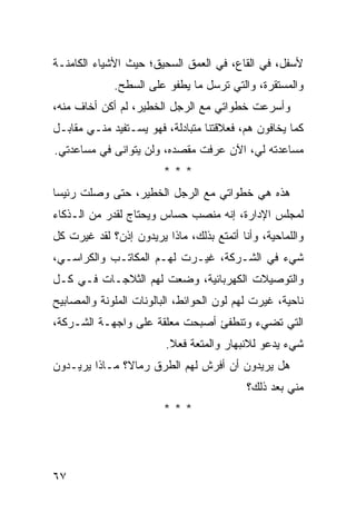 ‫ﻷﺴﻔل، ﻓﻲ ﺍﻟﻘﺎﻉ، ﻓﻲ ﺍﻟﻌﻤﻕ ﺍﻟﺴﺤﻴﻕ؛ ﺤﻴﺙ ﺍﻷﺸﻴﺎﺀ ﺍﻟﻜﺎﻤﻨـﺔ‬
             ‫ﻭﺍﻟﻤﺴﺘﻘﺭﺓ، ﻭﺍﻟﺘﻲ ﺘﺭﺴل ﻤﺎ ﻴﻁﻔﻭ ﻋﻠﻰ ﺍﻟﺴﻁﺢ.‬
‫ﻭﺃﺴﺭﻋﺕ ﺨﻁﻭﺍﺘﻲ ﻤﻊ ﺍﻟﺭﺠل ﺍﻟﺨﻁﻴﺭ، ﻟﻡ ﺃﻜﻥ ﺃﺨﺎﻑ ﻤﻨﻪ،‬
‫ﻜﻤﺎ ﻴﺨﺎﻓﻭﻥ ﻫﻡ، ﻓﻌﻼﻗﺘﻨﺎ ﻤﺘﺒﺎﺩﻟﺔ، ﻓﻬﻭ ﻴﺴـﺘﻔﻴﺩ ﻤﻨـﻲ ﻤﻘﺎﺒـل‬
‫ﻤﺴﺎﻋﺩﺘﻪ ﻟﻲ، ﺍﻵﻥ ﻋﺭﻓﺕ ﻤﻘﺼﺩﻩ، ﻭﻟﻥ ﻴﺘﻭﺍﻨﻰ ﻓﻲ ﻤﺴﺎﻋﺩﺘﻲ.‬
                        ‫***‬
‫ﻫﺫﻩ ﻫﻲ ﺨﻁﻭﺍﺘﻲ ﻤﻊ ﺍﻟﺭﺠل ﺍﻟﺨﻁﻴﺭ، ﺤﺘﻰ ﻭﺼﻠﺕ ﺭﺌﻴ ‪‬ﺎ‬
 ‫ﺴ‬
‫ﻟﻤﺠﻠﺱ ﺍﻹﺩﺍﺭﺓ، ﺇﻨﻪ ﻤﻨﺼﺏ ﺤﺴﺎﺱ ﻭﻴﺤﺘﺎﺝ ﻟﻘﺩﺭ ﻤﻥ ﺍﻟـﺫﻜﺎﺀ‬
‫ﻭﺍﻟﻠﻤﺎﺤﻴﺔ، ﻭﺃﻨﺎ ﺃﺘﻤﺘﻊ ﺒﺫﻟﻙ، ﻤﺎﺫﺍ ﻴﺭﻴﺩﻭﻥ ﺇﺫﻥ؟ ﻟﻘﺩ ﻏﻴﺭﺕ ﻜل‬
‫ﺸﻲﺀ ﻓﻲ ﺍﻟﺸـﺭﻜﺔ، ﻏﻴـﺭﺕ ﻟﻬـﻡ ﺍﻟﻤﻜﺎﺘـﺏ ﻭﺍﻟﻜﺭﺍﺴـﻲ،‬
‫ﻭﺍﻟﺘﻭﺼﻴﻼﺕ ﺍﻟﻜﻬﺭﺒﺎﺌﻴﺔ، ﻭﻀﻌﺕ ﻟﻬﻡ ﺍﻟﺜﻼﺠـﺎﺕ ﻓـﻲ ﻜـل‬
‫ﻨﺎﺤﻴﺔ، ﻏﻴﺭﺕ ﻟﻬﻡ ﻟﻭﻥ ﺍﻟﺤﻭﺍﺌﻁ، ﺍﻟﺒﺎﻟﻭﻨﺎﺕ ﺍﻟﻤﻠﻭﻨﺔ ﻭﺍﻟﻤﺼﺎﺒﻴﺢ‬
‫ﺍﻟﺘﻲ ﺘﻀﻲﺀ ﻭﺘﻨﻁﻔﺊ ﺃﺼﺒﺤﺕ ﻤﻌﻠﻘﺔ ﻋﻠﻰ ﻭﺍﺠﻬـﺔ ﺍﻟﺸـﺭﻜﺔ،‬
                         ‫ﺸﻲﺀ ﻴﺩﻋﻭ ﻟﻼﻨﺒﻬﺎﺭ ﻭﺍﻟﻤﺘﻌﺔ ﻓﻌﻼ.‬
                          ‫ﹰ‬
‫ﻫل ﻴﺭﻴﺩﻭﻥ ﺃﻥ ﺃﻓﺭﺵ ﻟﻬﻡ ﺍﻟﻁﺭﻕ ﺭﻤﺎ ﹰ؟ ﻤـﺎﺫﺍ ﻴﺭﻴـﺩﻭﻥ‬
               ‫ﻻ‬
                                           ‫ﻤﻨﻲ ﺒﻌﺩ ﺫﻟﻙ؟‬
                        ‫***‬




‫٧٦‬
 