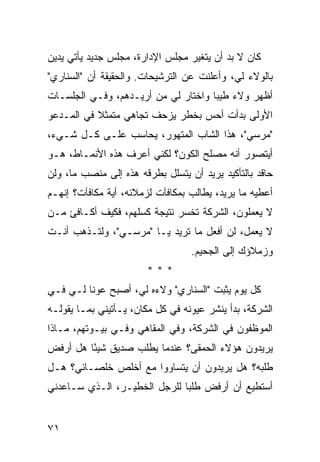 ‫ﻜﺎﻥ ﻻ ﺒﺩ ﺃﻥ ﻴﺘﻐﻴﺭ ﻤﺠﻠﺱ ﺍﻹﺩﺍﺭﺓ، ﻤﺠﻠﺱ ﺠﺩﻴﺩ ﻴﺄﺘﻲ ﻴﺩﻴﻥ‬
‫ﺒﺎﻟﻭﻻﺀ ﻟﻲ، ﻭﺃﻋﻠﻨﺕ ﻋﻥ ﺍﻟﺘﺭﺸﻴﺤﺎﺕ. ﻭﺍﻟﺤﻘﻴﻘﺔ ﺃﻥ "ﺍﻟﺴﻨﺎﺭﻱ"‬
‫ﺃﻅﻬﺭ ﻭﻻﺀ ﻁﻴ ‪‬ﺎ ﻭﺍﺨﺘﺎﺭ ﻟﻲ ﻤﻥ ﺃﺭﻴـﺩﻫﻡ، ﻭﻓـﻲ ﺍﻟﺠﻠﺴـﺎﺕ‬
                                     ‫ﺒ‬
‫ﺍﻷﻭﻟﻰ ﺒﺩﺃﺕ ﺃﺤﺱ ﺒﺨﻁﺭ ﻴﺯﺤﻑ ﺘﺠﺎﻫﻲ ﻤﺘﻤﺜﻼ ﻓﻲ ﺍﻟﻤـﺩﻋﻭ‬
           ‫ﹰ‬
‫"ﻤﺭﺴﻲ"، ﻫﺫﺍ ﺍﻟﺸﺎﺏ ﺍﻟﻤﺘﻬﻭﺭ، ﻴﺤﺎﺴﺏ ﻋﻠـﻰ ﻜـل ﺸـﻲﺀ،‬
‫ﺃﻴﺘﺼ ‪‬ﺭ ﺃﻨﻪ ﻤﺼﻠﺢ ﺍﻟﻜﻭﻥ؟ ﻟﻜﻨﻲ ﺃﻋﺭﻑ ﻫﺫﻩ ﺍﻷﻨﻤـﺎﻁ، ﻫـﻭ‬
                                            ‫ﻭ‬
‫ﺤﺎﻗﺩ ﺒﺎﻟﺘﺄﻜﻴﺩ ﻴﺭﻴﺩ ﺃﻥ ﻴﺘﺴﻠل ﺒﻁﺭﻗﻪ ﻫﺫﻩ ﺇﻟﻰ ﻤﻨﺼﺏ ﻤﺎ، ﻭﻟﻥ‬
‫ﺃﻋﻁﻴﻪ ﻤﺎ ﻴﺭﻴﺩ، ﻴﻁﺎﻟﺏ ﺒﻤﻜﺎﻓﺂﺕ ﻟﺯﻤﻼﺌﻪ، ﺃﻴﺔ ﻤﻜﺎﻓﺂﺕ؟ ﺇﻨﻬـﻡ‬
‫ﻻ ﻴﻌﻤﻠﻭﻥ، ﺍﻟﺸﺭﻜﺔ ﺘﺨﺴﺭ ﻨﺘﻴﺠﺔ ﻜﺴﻠﻬﻡ، ﻓﻜﻴﻑ ﺃﻜـﺎﻓﺊ ﻤـﻥ‬
‫ﻻ ﻴﻌﻤل، ﻟﻥ ﺃﻓﻌل ﻤﺎ ﺘﺭﻴﺩ ﻴـﺎ "ﻤﺭﺴـﻲ"، ﻭﻟﺘـﺫﻫﺏ ﺃﻨـﺕ‬
                                  ‫ﻭﺯﻤﻼﺅﻙ ﺇﻟﻰ ﺍﻟﺠﺤﻴﻡ.‬
                       ‫***‬
‫ﻜل ﻴﻭﻡ ‪‬ﺜﺒﺕ "ﺍﻟﺴﻨﺎﺭﻱ" ﻭﻻﺀﻩ ﻟﻲ، ﺃﺼﺒﺢ ﻋﻭ ﹰﺎ ﻟـﻲ ﻓـﻲ‬
         ‫ﻨ‬                               ‫ﻴ‬
‫ﺍﻟﺸﺭﻜﺔ، ﺒﺩﺃ ﻴﻨﺸﺭ ﻋﻴﻭﻨﻪ ﻓﻲ ﻜل ﻤﻜﺎﻥ، ﻴـﺄﺘﻴﻨﻲ ﺒﻤـﺎ ﻴﻘﻭﻟـﻪ‬
‫ﺍﻟﻤﻭﻅﻔﻭﻥ ﻓﻲ ﺍﻟﺸﺭﻜﺔ، ﻭﻓﻲ ﺍﻟﻤﻘﺎﻫﻲ ﻭﻓـﻲ ﺒﻴـﻭﺘﻬﻡ، ﻤـﺎﺫﺍ‬
‫ﻴﺭﻴﺩﻭﻥ ﻫﺅﻻﺀ ﺍﻟﺤﻤﻘﻰ؟ ﻋﻨﺩﻤﺎ ﻴﻁﻠﺏ ﺼﺩﻴﻕ ﺸﻴ ًﺎ ﻫل ﺃﺭﻓﺽ‬
         ‫ﺌ‬
‫ﻁﻠﺒﻪ؟ ﻫل ﻴﺭﻴﺩﻭﻥ ﺃﻥ ﻴﺘﺴﺎﻭﻭﺍ ﻤﻊ ﺃﺨﻠﺹ ﺨﻠﺼـﺎﺌﻲ؟ ﻫـل‬
‫ﺃﺴﺘﻁﻴﻊ ﺃﻥ ﺃﺭﻓﺽ ﻁﻠ ‪‬ﺎ ﻟﻠﺭﺠل ﺍﻟﺨﻁﻴـﺭ، ﺍﻟـﺫﻱ ﺴـﺎﻋﺩﻨﻲ‬
                              ‫ﺒ‬


‫١٧‬
 