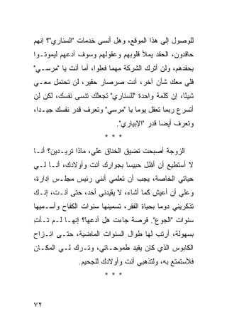 ‫ﻟﻠﻭﺼﻭل ﺇﻟﻰ ﻫﺫﺍ ﺍﻟﻤﻭﻗﻊ، ﻭﻫل ﺃﻨﺴﻰ ﺨﺩﻤﺎﺕ "ﺍﻟﺴﻨﺎﺭﻱ"؟ ﺇﻨﻬﻡ‬
‫ﺤﺎﻗﺩﻭﻥ، ﺍﻟﺤﻘﺩ ﻴﻤﻸ ﻗﻠﻭﺒﻬﻡ ﻭﻋﻘﻭﻟﻬﻡ ﻭﺴﻭﻑ ﺃﺩﻋﻬﻡ ﻟﻴﻤﻭﺘـﻭﺍ‬
‫ﺒﺤﻘﺩﻫﻡ، ﻭﻟﻥ ﺃﺘﺭﻙ ﺍﻟﺸﺭﻜﺔ ﻤﻬﻤﺎ ﻓﻌﻠﻭﺍ، ﺃﻤﺎ ﺃﻨﺕ ﻴﺎ "ﻤﺭﺴـﻲ"‬
‫ﻓﻠﻲ ﻤﻌﻙ ﺸﺄﻥ ﺁﺨﺭ، ﺃﻨﺕ ﺼﺭﺼﺎﺭ ﺤﻘﻴﺭ، ﻟﻥ ﺘﺤﺘﻤل ﻤﻌـﻲ‬
‫ﺸﻴ ًﺎ، ﺇﻥ ﻜﻠﻤﺔ ﻭﺍﺤﺩﺓ "ﻟﻠﺴﻨﺎﺭﻱ" ﺘﺠﻌﻠﻙ ﺘﻨﺴﻰ ﻨﻔﺴﻙ، ﻟﻜﻥ ﻟﻥ‬
                                                  ‫ﺌ‬
‫ﺃﺘﺴﺭﻉ ﺭﺒﻤﺎ ﺘﻌﻘل ﻴﻭ ‪‬ﺎ ﻴﺎ "ﻤﺭﺴﻲ" ﻭﺘﻌﺭﻑ ﻗﺩﺭ ﻨﻔﺴﻙ ﺠﻴـ ‪‬ﺍ،‬
  ‫ﺩ‬                               ‫ﻤ‬
                             ‫ﻭﺘﻌﺭﻑ ﺃﻴ ‪‬ﺎ ﻗﺩﺭ "ﺍﻹﺒﻴﺎﺭﻱ".‬
                                             ‫ﻀ‬
                        ‫***‬
‫ﺍﻟﺯﻭﺠﺔ ﺃﺼﺒﺤﺕ ﺘﻀﻴﻕ ﺍﻟﺨﻨﺎﻕ ﻋﻠ ‪ ،‬ﻤﺎﺫﺍ ﺘﺭﻴـﺩﻴﻥ؟ ﺃﻨـﺎ‬
                    ‫ﻲ‬
‫ﻻ ﺃﺴﺘﻁﻴﻊ ﺃﻥ ﺃﻅل ﺤﺒﻴ ‪‬ﺎ ﺒﺠﻭﺍﺭﻙ ﺃﻨﺕ ﻭﺃﻭﻻﺩﻙ، ﺃﻨـﺎ ﻟـﻲ‬
                             ‫ﺴ‬
‫ﺤﻴﺎﺘﻲ ﺍﻟﺨﺎﺼﺔ، ﻴﺠﺏ ﺃﻥ ﺘﻌﻠﻤﻲ ﺃﻨﻨﻲ ﺭﺌﻴﺱ ﻤﺠﻠـﺱ ﺇﺩﺍﺭﺓ،‬
‫ﻭﻋﻠﻲ ﺃﻥ ﺃﻋﻴﺵ ﻜﻤﺎ ﺃﺸﺎﺀ، ﻻ ﻴﻘﻴﺩﻨﻲ ﺃﺤﺩ، ﺤﺘﻰ ﺃﻨـﺕ، ﺇﻨـﻙ‬
                                               ‫‪‬‬
‫ﺘﺫﻜﺭﻴﻨﻲ ﺩﻭ ‪‬ﺎ ﺒﺤﻴﺎﺓ ﺍﻟﻔﻘﺭ، ﺘﺴﻤﻴﻨﻬﺎ ﺴﻨﻭﺍﺕ ﺍﻟﻜﻔﺎﺡ ﻭﺃﺴـﻤﻴﻬﺎ‬
                                            ‫ﻤ‬
‫ﺴﻨﻭﺍﺕ "ﺍﻟﺠﻭﻉ". ﻓﺭﺼﺔ ﺠﺎﺀﺕ ﻫل ﺃﺩﻋﻬﺎ؟ ﺇﻨﻬـﺎ ﻟـﻡ ﺘـﺄﺕ‬
‫ِ‬
‫ﺒﺴﻬﻭﻟﺔ، ﺃﺭﺘﺏ ﻟﻬﺎ ﻁﻭﺍل ﺍﻟﺴﻨﻭﺍﺕ ﺍﻟﻤﺎﻀﻴﺔ، ﺤﺘـﻰ ﺍﻨـﺯﺍﺡ‬
‫ﺍﻟﻜﺎﺒﻭﺱ ﺍﻟﺫﻱ ﻜﺎﻥ ﻴﻘ ‪‬ﺩ ﻁﻤﻭﺤـﺎﺘﻲ، ﻭﺘـﺭﻙ ﻟـﻲ ﺍﻟﻤﻜـﺎﻥ‬
                             ‫ﻴ‬
               ‫ﻓﻸﺴﺘﻤﺘﻊ ﺒﻪ، ﻭﻟﺘﺫﻫﺒﻲ ﺃﻨﺕ ﻭﺃﻭﻻﺩﻙ ﻟﻠﺠﺤﻴﻡ.‬
                        ‫***‬


‫٢٧‬
 