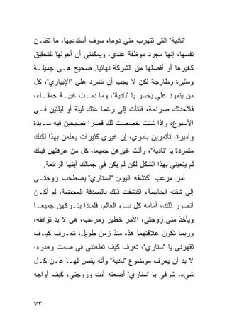 ‫"ﻨﺎﺩﻴﺔ" ﺍﻟﺘﻲ ﺘﺘﻬ ‪‬ﺏ ﻤﻨﻲ ﺩﻭ ‪‬ﺎ، ﺴﻭﻑ ﺃﺴﺘﺩﻋﻴﻬﺎ، ﻤﺎ ﺘﻅـﻥ‬
                        ‫ﻤ‬         ‫ﺭ‬
‫ﻨﻔﺴﻬﺎ، ﺇﻨﻬﺎ ﻤﺠﺭﺩ ﻤﻭﻅﻔﺔ ﻋﻨﺩﻱ، ﻭﻴﻤﻜﻨﻨﻲ ﺃﻥ ﺃﺤﻭﻟﻬﺎ ﻟﻠﺘﺤﻘﻴﻕ‬
‫ﻜﻐﻴﺭﻫﺎ ﺃﻭ ﺃﻓﺼﻠﻬﺎ ﻤﻥ ﺍﻟﺸﺭﻜﺔ ﻨﻬﺎﺌ ‪‬ﺎ. ﺼﺤﻴﺢ ﻫـﻲ ﺠﻤﻴﻠـﺔ‬
                  ‫ﻴ‬
‫ﻭﻤﺜﻴﺭﺓ ﻭﻁﺎﺯﺠﺔ ﻟﻜﻥ ﻻ ﻴﺠﺏ ﺃﻥ ﺘﺘﻤ ‪‬ﺩ ﻋﻠﻰ "ﺍﻹﺒﻴﺎﺭﻱ"، ﻜل‬
                   ‫ﺭ‬
‫ﻤﻥ ﻴﺘﻤ ‪‬ﺩ ﻋﻠﻲ ﻴﺨﺴﺭ ﻴﺎ "ﻨﺎﺩﻴﺔ"، ﻭﻤﺎ ﺩﻤـﺕ ﻏﺒﻴـﺔ ﺤﻤﻘـﺎﺀ،‬
                                        ‫‪‬‬    ‫ﺭ‬
‫ﻓﻸﺤﺩﺜﻙ ﺼﺭﺍﺤﺔ، ﻓﻠﺘﺄﺕ ﺇﻟﻲ ﺭﻏ ‪‬ﺎ ﻋﻨﻙ ﻟﻴﻠﺔ ﺃﻭ ﻟﻴﻠﺘﻴﻥ ﻓـﻲ‬
                        ‫‪ ‬ﻤ‬
‫ﺍﻷﺴﺒﻭﻉ، ﻭﺇﺫﺍ ﺸﺌﺕ ﺨﺼﺼﺕ ﻟﻙ ﻗﺼ ‪‬ﺍ ﺘﺼﺒﺤﻴﻥ ﻓﻴﻪ ﺴـﻴﺩﺓ‬
                  ‫ﺭ‬
‫ﻭﺃﻤﻴﺭﺓ، ﺘﺄﺘﻤﺭﻴﻥ ﺒﺄﻤﺭﻱ، ﺇﻥ ﻏﻴﺭﻱ ﻜﺜﻴﺭﺍﺕ ﻴﺤﻠﻤﻥ ﺒﻬﺫﺍ ﻟﻜﻨﻙ‬
‫ﻤﺘﻤﺭﺩﺓ ﻴﺎ "ﻨﺎﺩﻴﺔ"، ﻭﺃﻨﺕ ﻏﻴﺭﻫﻥ ﺠﻤﻴ ‪‬ﺎ، ﻜل ﻤﻥ ﻋﺭﻓﺘﻬﻥ ﻗﺒﻠﻙ‬
                    ‫ﻌ‬
     ‫ﻟﻡ ﻴﺘﻌﺒﻨﻲ ﺒﻬﺫﺍ ﺍﻟﺸﻜل ﻟﻜﻥ ﻟﻡ ﻴﻜﻥ ﻓﻲ ﺠﻤﺎﻟﻙ ﺃﻴﺘﻬﺎ ﺍﻟﺭﺍﺌﻌﺔ.‬
                             ‫‪‬‬
‫ﺃﻤﺭ ﻤﺭﻋﺏ ﺃﻜﺘﺸﻔﻪ ﺍﻟﻴﻭﻡ: "ﺍﻟﺴﻨﺎﺭﻱ" ﻴﺼﻁﺤﺏ ﺯﻭﺠﺘـﻲ‬
‫ﺇﻟﻰ ﺸﻘﺘﻪ ﺍﻟﺨﺎﺼﺔ، ﺍﻜﺘﺸﻔﺕ ﺫﻟﻙ ﺒﺎﻟﺼﺩﻓﺔ ﺍﻟﻤﺤﻀﺔ، ﻟﻡ ﺃﻜـﻥ‬
‫ﺃﺘﺼ ‪‬ﺭ ﺫﻟﻙ، ﺃﻤﺎﻤﻪ ﻜل ﻨﺴﺎﺀ ﺍﻟﻌﺎﻟﻡ، ﻓﻠﻤﺎﺫﺍ ﻴﺘـﺭﻜﻬﻥ ﺠﻤﻴ ‪‬ـﺎ‬
  ‫ﻌ‬                                                ‫ﻭ‬
‫ﻭﻴﺄﺨﺫ ﻤﻨﻲ ﺯﻭﺠﺘﻲ، ﺍﻷﻤﺭ ﺨﻁﻴﺭ ﻭﻤﺭﻋﺏ، ﻫﻲ ﻻ ﺒﺩ ﺘﻭﺍﻓﻘﻪ،‬
‫ﻭﺭﺒﻤﺎ ﺘﻜﻭﻥ ﻋﻼﻗﺘﻬﻤﺎ ﻫﺫﻩ ﻤﻨﺫ ﺯﻤﻥ ﻁﻭﻴل، ﺘﻌـﺭﻑ ﻜﻴـﻑ‬
‫ﺘﻘﻬﺭﻨﻲ ﻴﺎ "ﺴﻨﺎﺭﻱ"، ﺘﻌﺭﻑ ﻜﻴﻑ ﺘﻁﻌﻨﻨﻲ ﻓﻲ ﺼﻤﺕ ﻭﻫﺩﻭﺀ،‬
‫ﻻ ﺒﺩ ﺃﻥ ﻴﻌﺭﻑ ﻤﻭﻀﻭﻉ "ﻨﺎﺩﻴﺔ" ﻭﺃﻨﻪ ﻴﻘﺹ ﻟﻬـﺎ ﻋـﻥ ﻜـل‬
‫ﺸﻲﺀ، ﺸﺭﻓﻲ ﻴﺎ "ﺴﻨﺎﺭﻱ" ﺃﻀﻌﺘﻪ ﺃﻨﺕ ﻭﺯﻭﺠﺘﻲ، ﻜﻴﻑ ﺃﻭﺍﺠﻪ‬


‫٣٧‬
 