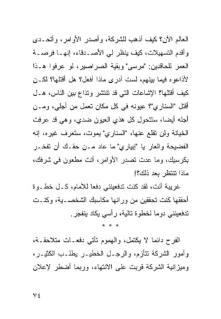 ‫ﺍﻟﻌﺎﻟﻡ ﺍﻵﻥ؟ ﻜﻴﻑ ﺃﺫﻫﺏ ﻟﻠﺸﺭﻜﺔ، ﻭﺃﺼﺩﺭ ﺍﻷﻭﺍﻤﺭ، ﻭﺃﺘﺤـﺩﻯ‬
‫ﻭﺃﻗﺩﻡ ﺍﻟﺘﺴﻬﻴﻼﺕ، ﻜﻴﻑ ﻴﻨﻅﺭ ﻟﻲ ﺍﻷﺼـﺩﻗﺎﺀ، ﺇﻨﻬـﺎ ﻓﺭﺼـﺔ‬
‫ﺍﻟﻌﻤﺭ ﻟﻠﺤﺎﻗﺩﻴﻥ: "ﻤﺭﺴﻰ" ﻭﺒﻘﻴﺔ ﺍﻟﺼﺭﺍﺼﻴﺭ، ﻟﻭ ﻋﺭﻓﻭﺍ ﻫـﺫﺍ‬
‫ﻷﺫﺍﻋﻭﻩ ﻓﻴﻤﺎ ﺒﻴﻨﻬﻡ، ﻟﺴﺕ ﺃﺩﺭﻯ ﻤﺎﺫﺍ ﺃﻓﻌل؟ ﻫل ﺃﻗﺘﻠﻬﺎ؟ ﻟﻜـﻥ‬
‫ﻜﻴﻑ ﺃﻗﺘﻠﻬﺎ؟ ﺍﻹﺸﺎﻋﺎﺕ ﺍﻟﺘﻲ ﻗﺩ ﺘﻨﺘﺸﺭ ﻭﺘﺫﺍﻉ ﺒﻴﻥ ﺍﻟﻨﺎﺱ، ﻫـل‬
‫ﺃﻗﺘل "ﺍﻟﺴﻨﺎﺭﻱ"؟ ﻋﻴﻭﻨﻪ ﻓﻲ ﻜل ﻤﻜﺎﻥ ﺘﻌﻤل ﻤﻥ ﺃﺠﻠﻲ، ﻭﻤـﻥ‬
‫ﺃﺠﻠﻪ ﺃﻴ ‪‬ﺎ، ﺴﺘﺘﺤ ‪‬ل ﻜل ﻫﺫﻱ ﺍﻟﻌﻴﻭﻥ ﻀﺩﻱ، ﻭﻫﻲ ﻗﺩ ﻋﺭﻓﺕ‬
                                ‫ﻭ‬        ‫ﻀ‬
‫ﺍﻟﺨﻴﺎﻨﺔ ﻭﻟﻥ ﺘﻘﻠﻊ ﻋﻨﻬﺎ، "ﺍﻟﺴﻨﺎﺭﻱ" ﻴﻤﻭﺕ، ﺴﺘﻌﺭﻑ ﻏﻴﺭﻩ، ﺇﻨﻪ‬
‫ﺍﻟﻔﻀﻴﺤﺔ ﻭﺍﻟﻌﺎﺭ ﻴﺎ "ﺇﺒﻴﺎﺭﻱ" ﻤﺎ ﻋﺎﺩ ﻤـﻥ ﺤﻘـﻙ ﺃﻥ ﺘﻔﺨـﺭ‬
‫ﺒﻜﺭﺴﻴﻙ، ﻭﻤﺎ ﻋﺩﺕ ﺘﺼﺩﺭ ﺍﻷﻭﺍﻤﺭ، ﺃﻨﺕ ﻤﻁﻌﻭﻥ ﻓﻲ ﺸﺭﻓﻙ،‬
                                    ‫ﻤﺎﺫﺍ ﺘﻨﺘﻅﺭ ﺒﻌﺩ ﺫﻟﻙ؟!‬
‫ﻏﺭﻴﺒﺔ ﺃﻨﺕ، ﻟﻘﺩ ﻜﻨﺕ ﺘﺩﻓﻌﻴﻨﻨﻲ ﺩﻓ ‪‬ﺎ ﻟﻸﻤﺎﻡ، ﻜـل ﺨﻁـﻭﺓ‬
                  ‫ﻌ‬
‫ﺃﺤﻘﻘﻬﺎ ﻜﻨﺕ ﺘﺤﻘﻘﻴﻥ ﻤﻥ ﻭﺭﺍﺌﻬﺎ ﻤﻜﺎﺴﺒﻙ ﺍﻟﺸﺨﺼـﻴﺔ، ﻭﻜﻨـﺕ‬
             ‫ﺘﺩﻓﻌﻴﻨﻨﻲ ﺩﻭ ‪‬ﺎ ﻟﺨﻁﻭﺓ ﺘﺎﻟﻴﺔ، ﺭﺃﺴﻲ ﻴﻜﺎﺩ ﻴﻨﻔﺠﺭ.‬
                                            ‫ﻤ‬
                        ‫***‬
‫ﺍﻟﻔﺭﺡ ﺩﺍﺌ ‪‬ﺎ ﻻ ﻴﻜﺘﻤل، ﻭﺍﻟﻬﻤﻭﻡ ﺘﺄﺘﻲ ﺩﻓﻌـﺎﺕ ﻤﺘﻼﺤﻘـﺔ،‬
                                       ‫ﻤ‬
‫ﻭﺃﻤﻭﺭ ﺍﻟﺸﺭﻜﺔ ﺘﺘﺄﺯﻡ، ﻭﺍﻟﺭﺠـل ﺍﻟﺨﻁﻴـﺭ ﻴﻁﻠـﺏ ﺍﻟﻜﺜﻴـﺭ،‬
‫ﻭﻤﻴﺯﺍﻨﻴﺔ ﺍﻟﺸﺭﻜﺔ ﻗﺭﺒﺕ ﻋﻠﻰ ﺍﻻﻨﺘﻬﺎﺀ، ﻭﺭﺒﻤﺎ ﺃﻀﻁﺭ ﻹﻋﻼﻥ‬


‫٤٧‬
 