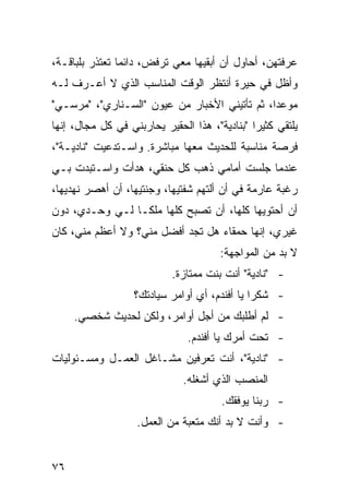 ‫ﻋﺭﻓﺘﻬﻥ، ﺃﺤﺎﻭل ﺃﻥ ﺃﺒﻘﻴﻬﺎ ﻤﻌﻲ ﺘﺭﻓﺽ، ﺩﺍﺌ ‪‬ﺎ ﺘﻌﺘﺫﺭ ﺒﻠﺒﺎﻗـﺔ،‬
                ‫ﻤ‬
‫ﻭﺃﻅل ﻓﻲ ﺤﻴﺭﺓ ﺃﻨﺘﻅﺭ ﺍﻟﻭﻗﺕ ﺍﻟﻤﻨﺎﺴﺏ ﺍﻟﺫﻱ ﻻ ﺃﻋـﺭﻑ ﻟـﻪ‬
‫ﻤﻭﻋ ‪‬ﺍ، ﺜﻡ ﺘﺄﺘﻴﻨﻲ ﺍﻷﺨﺒﺎﺭ ﻤﻥ ﻋﻴﻭﻥ "ﺍﻟﺴـﻨﺎﺭﻱ"، "ﻤﺭﺴـﻲ"‬
                                               ‫ﺩ‬
‫ﻴﻠﺘﻘﻲ ﻜﺜﻴ ‪‬ﺍ "ﺒﻨﺎﺩﻴﺔ"، ﻫﺫﺍ ﺍﻟﺤﻘﻴﺭ ﻴﺤﺎﺭﺒﻨﻲ ﻓﻲ ﻜل ﻤﺠﺎل، ﺇﻨﻬﺎ‬
                                               ‫ﺭ‬
‫ﻓﺭﺼﺔ ﻤﻨﺎﺴﺒﺔ ﻟﻠﺤﺩﻴﺙ ﻤﻌﻬﺎ ﻤﺒﺎﺸﺭﺓ. ﻭﺍﺴـﺘﺩﻋﻴﺕ "ﻨﺎﺩﻴـﺔ"،‬
‫ﻋﻨﺩﻤﺎ ﺠﻠﺴﺕ ﺃﻤﺎﻤﻲ ﺫﻫﺏ ﻜل ‪‬ﻨﻘﻲ، ﻫﺩﺃﺕ ﻭﺍﺴـﺘﺒﺩﺕ ﺒـﻲ‬
                      ‫ﺤ‬
‫ﺭﻏﺒﺔ ﻋﺎﺭﻤﺔ ﻓﻲ ﺃﻥ ﺃﻟﺘﻬﻡ ﺸﻔﺘﻴﻬﺎ، ﻭﺠﻨﺘﻴﻬﺎ، ﺃﻥ ﺃﻫﺼﺭ ﻨﻬﺩﻴﻬﺎ،‬
‫ﺃﻥ ﺃﺤﺘﻭﻴﻬﺎ ﻜﻠﻬﺎ، ﺃﻥ ﺘﺼﺒﺢ ﻜﻠﻬﺎ ﻤﻠ ﹰـﺎ ﻟـﻲ ﻭﺤـﺩﻱ، ﺩﻭﻥ‬
                 ‫ﻜ‬
‫ﻏﻴﺭﻱ، ﺇﻨﻬﺎ ﺤﻤﻘﺎﺀ ﻫل ﺘﺠﺩ ﺃﻓﻀل ﻤﻨﻲ؟ ﻭﻻ ﺃﻋﻅﻡ ﻤﻨﻲ، ﻜﺎﻥ‬
                                       ‫ﻻ ﺒﺩ ﻤﻥ ﺍﻟﻤﻭﺍﺠﻬﺔ:‬
                            ‫- "ﻨﺎﺩﻴﺔ" ﺃﻨﺕ ﺒﻨﺕ ﻤﻤﺘﺎﺯﺓ.‬
                   ‫- ﺸﻜ ‪‬ﺍ ﻴﺎ ﺃﻓﻨﺩﻡ، ﺃﻱ ﺃﻭﺍﻤﺭ ﺴﻴﺎﺩﺘﻙ؟‬
                                               ‫ﺭ‬
     ‫- ﻟﻡ ﺃﻁﻠﺒﻙ ﻤﻥ ﺃﺠل ﺃﻭﺍﻤﺭ، ﻭﻟﻜﻥ ﻟﺤﺩﻴﺙ ﺸﺨﺼﻲ.‬
                                ‫- ﺘﺤﺕ ﺃﻤﺭﻙ ﻴﺎ ﺃﻓﻨﺩﻡ.‬
‫- "ﻨﺎﺩﻴﺔ"، ﺃﻨﺕ ﺘﻌﺭﻓﻴﻥ ﻤﺸـﺎﻏل ﺍﻟﻌﻤـل ﻭﻤﺴـﺌﻭﻟﻴﺎﺕ‬
                               ‫ﺍﻟﻤﻨﺼﺏ ﺍﻟﺫﻱ ﺃﺸﻐﻠﻪ.‬
                                        ‫- ﺭﺒﻨﺎ ﻴﻭﻓﻘﻙ.‬
                    ‫- ﻭﺃﻨﺕ ﻻ ﺒﺩ ﺃﻨﻙ ﻤﺘﻌﺒﺔ ﻤﻥ ﺍﻟﻌﻤل.‬


‫٦٧‬
 