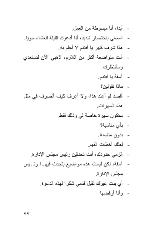 ‫- ﺃﺒ ‪‬ﺍ، ﺃﻨﺎ ﻤﺒﺴﻭﻁﺔ ﻤﻥ ﺍﻟﻌﻤل.‬
                                              ‫ﺩ‬
‫- ﺍﺴﻤﻌﻲ ﺒﺎﺨﺘﺼﺎﺭ ﺸﺩﻴﺩ، ﺃﻨﺎ ﺃﺩﻋﻭﻙ ﺍﻟﻠﻴﻠﺔ ﻟﻠﻌﺸﺎﺀ ﺴﻭ ‪‬ﺎ.‬
  ‫ﻴ‬
                 ‫- ﻫﺫﺍ ﺸﺭﻑ ﻜﺒﻴﺭ ﻴﺎ ﺃﻓﻨﺩﻡ ﻻ ﺃﺤﻠﻡ ﺒﻪ.‬
‫- ﺃﻨﺕ ﻤﺘﻭﺍﻀﻌﺔ ﺃﻜﺜﺭ ﻤﻥ ﺍﻟﻼﺯﻡ، ﺍﺫﻫﺒﻲ ﺍﻵﻥ ﻟﺘﺴﺘﻌﺩﻱ‬
                                      ‫ﻭﺴﺄﻨﺘﻅﺭﻙ.‬
                                    ‫- ﺁﺴﻔﺔ ﻴﺎ ﺃﻓﻨﺩﻡ.‬
                                     ‫- ﻤﺎﺫﺍ ﺘﻘﻭﻟﻴﻥ؟‬
‫- ﺃﻗﺼﺩ ﻟﻡ ﺃﻋﺘﺩ ﻫﺫﺍ، ﻭﻻ ﺃﻋﺭﻑ ﻜﻴﻑ ﺃﺘﺼﺭﻑ ﻓﻲ ﻤﺜل‬
                                    ‫ﻫﺫﻩ ﺍﻟﺴﻬﺭﺍﺕ.‬
                 ‫- ﺴﺘﻜﻭﻥ ﺴﻬﺭﺓ ﺨﺎﺼﺔ ﻟﻲ ﻭﺫﻟﻙ ﻓﻘﻁ.‬
                                     ‫- ﺒﺄﻱ ﻤﻨﺎﺴﺒﺔ؟‬
                                    ‫- ﺒﺩﻭﻥ ﻤﻨﺎﺴﺒﺔ.‬
                               ‫- ﻟﻌﻠﻙ ﺃﺨﻁﺄﺕ ﺍﻟﻔﻬﻡ.‬
     ‫- ﺍﻟﺯﻤﻲ ﺤﺩﻭﺩﻙ، ﺃﻨﺕ ﺘﺤﺩﺜﻴﻥ ﺭﺌﻴﺱ ﻤﺠﻠﺱ ﺍﻹﺩﺍﺭﺓ.‬
‫- ﺁﺴﻔﺔ، ﻟﻜﻥ ﻟﻴﺴﺕ ﻫﺫﻩ ﻤﻭﺍﻀﻴﻊ ﻴﺘﺤﺩﺙ ﻓﻴﻬـﺎ ﺭﺌـﻴﺱ‬
                                   ‫ﻤﺠﻠﺱ ﺍﻹﺩﺍﺭﺓ.‬
         ‫- ﺃﻱ ﺒﻨﺕ ﻏﻴﺭﻙ ﹸﻘ ‪‬ل ﻗﺩﻤﻲ ﺸﻜ ‪‬ﺍ ﻟﻬﺫﻩ ﺍﻟﺩﻋﻭﺓ.‬
                       ‫ﺭ‬          ‫ﺘﺒ‬
                                    ‫- ﻭﺃﻨﺎ ﺃﺭﻓﻀﻬﺎ.‬


‫٧٧‬
 