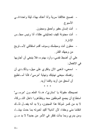 ‫- ﺘﺼﺒﺢ ﻋﻼﻗﺘﻨﺎ ﺴﺭﻴﺔ ﻭﺃﻨﺎ ﺃﻋﺩﻙ ﺒﻬﺫﺍ، ﻟﻴﻠﺔ ﻭﺍﺤﺩﺓ ﻓـﻲ‬
                                           ‫ﺍﻷﺴﺒﻭﻉ.‬
                   ‫- ﺃﻨﺕ ﺇﻨﺴﺎﻥ ﺤﻘﻴﺭ ﻭﺃﺤﻤﻕ ﻭﻤﺠﻨﻭﻥ.‬
‫- ﺃﻨﺕ ﻤﺠﻨﻭﻨﺔ ﻜﻴﻑ ﺘﺤﺩﺜﻴﻨﻨﻲ ﻫﻜﺫﺍ، ﺃﻨﺎ ﺭﺌﻴﺱ ﻤﺠﻠـﺱ‬
                                            ‫ﺍﻹﺩﺍﺭﺓ.‬
‫- ﻤﻌﻠﻭﻥ ﺃﻨﺕ ﻭﻤﺠﻠﺴﻙ ﻭﺴﻭﻑ ﺃﻗﺩﻡ ﺍﺴﺘﻘﺎﻟﺘﻲ ﻷﺴـﺘﺭﻴﺢ‬
                                   ‫ﻤﻥ ﻭﺠﻬﻙ ﺍﻟﻘﺫﺭ.‬
‫ﻋﻠﻲ ﺃﻥ ﺃﻀﺒﻁ ﻨﻔﺴﻲ، ﻭﺃﺭﺩ ﺒﻬﺩﻭﺀ، ﻓﻼ ﻴﻨﺒﻐﻲ ﺃﻥ ﺃﺠﺎﺭﻴﻬﺎ‬
                                              ‫‪‬‬
                                               ‫ﻓﻲ ﺍﻻﻨﻔﻌﺎل:‬
‫- ﺍﺴﻤﻌﻲ، ﺍﺫﻫﺒﻲ ﺍﻵﻥ ﻭﻓﻜﺭﻱ ﻋﻠﻰ ﻤﻬل، ﻭﺘﺄﻜـﺩﻱ ﺃﻥ‬
‫ﺭﻓﻀﻙ ﺴﻴﻌﻨﻲ ﻨﻬﺎﻴﺘﻙ ﻭﻨﻬﺎﻴﺔ "ﻤﺭﺴﻲ"، ﻓﺄﻨﺎ ﺃﺴـﺘﻁﻴﻊ‬
                      ‫ﺃﻥ ﺃﺴﺤﻕ ﻤﻥ ﺃﺭﻴﺩ ﻭﻗﺘﻤﺎ ﺃﺭﻴﺩ.‬
                          ‫***‬
‫ﻨﺼﻴﺤﺘﻙ ﻤﻘﺒﻭﻟﺔ ﻴﺎ "ﺴﻨﺎﺭﻱ"، ﻫـﺫﺍ ﺍﻟﻤﻠﻌـﻭﻥ "ﻤﺭﺴـﻲ"‬
‫ﺍﺴﺘﻁﺎﻉ ﺃﻥ ﻴﺠﻤﻊ ﺍﻟﻤﻭﻅﻔﻴﻥ ﻤﻌﻪ ﻭﻴﺘﻅﺎﻫﺭﻭﺍ ﺩﺍﺨل ﺍﻟﺸـﺭﻜﺔ،‬
‫ﻻ ﺒﺩ ﻤﻥ ﻜﺴﺭ ﺸﻭﻜﺔ ﻫﺫﺍ ﺍﻟﻤﺠﻨﻭﻥ، ﻭﻻ ﺒﺩ ﺃﻨﻪ ﻴﻔﻌـل ﺫﻟـﻙ‬
‫ﺍﻨﺘﻘﺎ ‪‬ﺎ ﻤﻨﻲ ﻭﺤﻘ ‪‬ﺍ، ﻷﻥ "ﻨﺎﺩﻴﺔ" ﺃﻜﻴﺩ ﺃﺨﺒﺭﺘﻪ ﺒﻤﺎ ﺤﺩﺙ ﺒﻴﻨﻨـﺎ،‬
                                         ‫ﺩ‬          ‫ﻤ‬
‫ﻭﻤﻥ ﻴﺩﺭﻱ ﺭﺒﻤﺎ ﺒﺩﺃﺕ ﺘﻔﻜﺭ ﻓﻲ ﺍﻷﻤﺭ ﻤﻥ ﺠﺩﻴﺩ؟ ﻻ ﺒﺩ ﻤـﻥ‬


‫٠٨‬
 