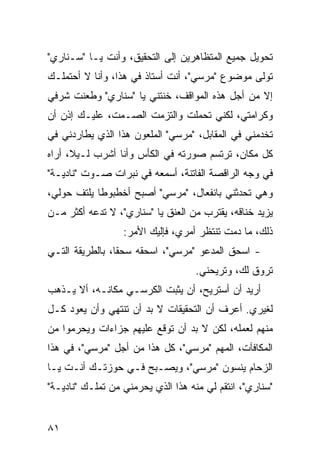 ‫ﺘﺤﻭﻴل ﺠﻤﻴﻊ ﺍﻟﻤﺘﻅﺎﻫﺭﻴﻥ ﺇﻟﻰ ﺍﻟﺘﺤﻘﻴﻕ، ﻭﺃﻨﺕ ﻴـﺎ "ﺴـﻨﺎﺭﻱ"‬
‫ﺘﻭﻟﻰ ﻤﻭﻀﻭﻉ "ﻤﺭﺴﻲ"، ﺃﻨﺕ ﺃﺴﺘﺎﺫ ﻓﻲ ﻫﺫﺍ، ﻭﺃﻨﺎ ﻻ ﺃﺤﺘﻤﻠـﻙ‬
‫ﺇﻻ ﻤﻥ ﺃﺠل ﻫﺫﻩ ﺍﻟﻤﻭﺍﻗﻑ، ﺨﻨﺘﻨﻲ ﻴﺎ "ﺴﻨﺎﺭﻱ" ﻭﻁﻌﻨﺕ ﺸﺭﻓﻲ‬
‫ﻭﻜﺭﺍﻤﺘﻲ، ﻟﻜﻨﻲ ﺘﺤﻤﻠﺕ ﻭﺍﻟﺘﺯﻤﺕ ﺍﻟﺼـﻤﺕ، ﻋﻠﻴـﻙ ﺇﺫﻥ ﺃﻥ‬
‫ﺘﺨﺩﻤﻨﻲ ﻓﻲ ﺍﻟﻤﻘﺎﺒل، "ﻤﺭﺴﻲ" ﺍﻟﻤﻠﻌﻭﻥ ﻫﺫﺍ ﺍﻟﺫﻱ ﻴﻁﺎﺭﺩﻨﻲ ﻓﻲ‬
‫ﻜل ﻤﻜﺎﻥ، ﺘﺭﺘﺴﻡ ﺼﻭﺭﺘﻪ ﻓﻲ ﺍﻟﻜﺄﺱ ﻭﺃﻨﺎ ﺃﺸﺭﺏ ﻟـﻴ ﹰ، ﺃﺭﺍﻩ‬
      ‫ﻼ‬
‫ﻓﻲ ﻭﺠﻪ ﺍﻟﺭﺍﻗﺼﺔ ﺍﻟﻔﺎﺘﻨﺔ، ﺃﺴﻤﻌﻪ ﻓﻲ ﻨﺒﺭﺍﺕ ﺼـﻭﺕ "ﻨﺎﺩﻴـﺔ"‬
‫ﻭﻫﻲ ﺘﺤﺩﺜﻨﻲ ﺒﺎﻨﻔﻌﺎل، "ﻤﺭﺴﻲ" ﺃﺼﺒﺢ ﺃﺨﻁﺒﻭ ﹰﺎ ﻴﻠﺘﻑ ﺤﻭﻟﻲ،‬
            ‫ﻁ‬
‫ﻴﺯﻴﺩ ﺨﻨﺎﻗﻪ، ﻴﻘﺘﺭﺏ ﻤﻥ ﺍﻟﻌﻨﻕ ﻴﺎ "ﺴﻨﺎﺭﻱ"، ﻻ ﺘﺩﻋﻪ ﺃﻜﺜﺭ ﻤـﻥ‬
                  ‫ﺫﻟﻙ، ﻤﺎ ﺩﻤﺕ ﺘﻨﺘﻅﺭ ﺃﻤﺭﻱ، ﻓﺈﻟﻴﻙ ﺍﻷﻤﺭ:‬
‫- ﺍﺴﺤﻕ ﺍﻟﻤﺩﻋﻭ "ﻤﺭﺴﻲ"، ﺍﺴﺤﻘﻪ ﺴﺤ ﹰﺎ، ﺒﺎﻟﻁﺭﻴﻘﺔ ﺍﻟﺘـﻲ‬
                 ‫ﻘ‬                         ‫ﹾ‬
                                    ‫ﺘﺭﻭﻕ ﻟﻙ، ﻭﺘﺭﻴﺤﻨﻲ.‬
‫ﺃﺭﻴﺩ ﺃﻥ ﺃﺴﺘﺭﻴﺢ، ﺃﻥ ﻴﺜﺒﺕ ﺍﻟﻜﺭﺴـﻲ ﻤﻜﺎﻨـﻪ، ﺃﻻ ﻴـﺫﻫﺏ‬
‫ﻟﻐﻴﺭﻱ. ﺃﻋﺭﻑ ﺃﻥ ﺍﻟﺘﺤﻘﻴﻘﺎﺕ ﻻ ﺒﺩ ﺃﻥ ﺘﻨﺘﻬﻲ ﻭﺃﻥ ﻴﻌﻭﺩ ﻜـل‬
‫ﻤﻨﻬﻡ ﻟﻌﻤﻠﻪ، ﻟﻜﻥ ﻻ ﺒﺩ ﺃﻥ ﺘﻭﻗﻊ ﻋﻠﻴﻬﻡ ﺠﺯﺍﺀﺍﺕ ﻭﻴﺤﺭﻤﻭﺍ ﻤﻥ‬
‫ﺍﻟﻤﻜﺎﻓﺂﺕ، ﺍﻟﻤﻬﻡ "ﻤﺭﺴﻲ"، ﻜل ﻫﺫﺍ ﻤﻥ ﺃﺠل "ﻤﺭﺴﻲ"، ﻓﻲ ﻫﺫﺍ‬
‫ﺍﻟﺯﺤﺎﻡ ﻴﻨﺴﻭﻥ "ﻤﺭﺴﻲ"، ﻭﻴﺼـﺒﺢ ﻓـﻲ ﺤﻭﺯﺘـﻙ ﺃﻨـﺕ ﻴـﺎ‬
‫"ﺴﻨﺎﺭﻱ"، ﺍﻨﺘﻘﻡ ﻟﻲ ﻤﻨﻪ ﻫﺫﺍ ﺍﻟﺫﻱ ﻴﺤﺭﻤﻨﻲ ﻤﻥ ﺘﻤﻠـﻙ "ﻨﺎﺩﻴـﺔ"‬


‫١٨‬
 