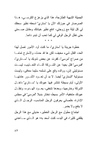 ‫ﺍﻟﺠﻤﻴﻠﺔ ﺍﻟﺸﻬﻴﺔ ﺍﻟﻁﺎﺯﺠﺔ، ﻫﺫﺍ ﺍﻟﺫﻱ ﻴﺯﻋﺯﻉ ﺍﻟﻜﺭﺴـﻲ، ﻫـﺫﺍ‬
‫ﺍﻟﺼﺭﺼﺎﺭ ﻓﻲ ﺤﻭﺯﺘﻙ ﺍﻵﻥ ﻴﺎ "ﺴﻨﺎﺭﻱ" ﺍﺴﺤﻘﻪ ﻨﻅﻴﺭ ﺴﺤﻘﻙ‬
‫ﻟﻲ ﻜل ﻟﻴﻠﺔ ﻤﻊ ﺯﻭﺠﺘﻲ، ﺍﺩﻓﻊ ﻨﻅﻴﺭ ﺨﻴﺎﻨﺘﻙ ﻭﻤﻘﺎﺒل ﺼـﻤﺘﻲ‬
        ‫ﺤﺘﻰ ﺘﻅل ﺍﻟﺭﺠل ﺍﻟﻭﻓﻲ ﻟﻲ ﻜﻤﺎ ﺘﺤﺏ ﺃﻥ ﺘﺒﺩﻭ ﺩﺍﺌ ‪‬ﺎ.‬
          ‫ﻤ‬
                        ‫***‬
‫ﺨﻁﻭﺓ ﺠﺭﻴﺌﺔ ﻴﺎ "ﺴﻨﺎﺭﻱ"، ﻤﺎ ﻜﻨﺕ ﺃﻭﺩ ﺍﻷﻤﻭﺭ ﺘﺼل ﻟﻬﺫﺍ‬
               ‫‪‬‬
‫ﺍﻟﺤﺩ، ﺍﻟﻘﺘل ﺸﻲﺀ ﻤﺨﻴﻑ، ﻟﻜﻥ ﻫﺎ ﻗﺩ ﺤﺩﺙ، ﻭﻷﺴﺘﺭﺡ ﺘﻤﺎ ‪‬ـﺎ‬
  ‫ﻤ‬
‫ﻤﻥ ﺼﺭﺍﻉ "ﻤﺭﺴﻲ"، ﻜ ﹼﺭﺕ ﻋﻥ ﺒﻌﺽ ﺫﻨﻭﺒﻙ ﻴﺎ "ﺴـﻨﺎﺭﻱ"،‬
                            ‫ﻔ‬
‫"ﻓﻤﺭﺴﻲ" ﻗﺘل ﺒﻌﻴ ‪‬ﺍ ﻋﻥ ﺍﻟﺸـﺭﻜﺔ ﺃﺜﻨـﺎﺀ ﺍﻟﺘﻌـﺫﻴﺏ، ﻟﻴﺴـﺕ‬
                                   ‫ﺩ‬
‫ﻤﺴﺌﻭﻟﻴﺘﻲ ﺇﺫﻥ، ﻭﻭﺍﻟﺩﻩ ﻭ ﹼﻊ ﻋﻠﻰ ﺘﺴﻠﻤﻪ ﺴﻠﻴ ‪‬ﺎ ﻤﻌﺎ ﹶﻰ، ﻭﻟﻴﺴﺕ‬
        ‫ﻓ‬      ‫ﻤ‬                ‫ﻗ‬
‫ﻤﺴﺌﻭﻟﻴﺔ "ﺍﻟﺴﻨﺎﺭﻱ" ﺃﻴ ‪‬ﺎ. ﻻ ﺒﺩ ﺃﻥ ﺘﻌـﻭﺩ ﺍﻷﻤـﻭﺭ ﻋﺎﺩﺘﻬـﺎ‬
                               ‫ﻀ‬
‫ﺍﻷﻭﻟﻰ، ﺃﻴﺎﻡ ﺒﺴﻴﻁﺔ ﺘﻨﺘﺸﺭ ﻓﻴﻬﺎ ﻋﻴﻭﻨﻙ ﻴﺎ "ﺴـﻨﺎﺭﻱ" ﺩﺍﺨـل‬
‫ﺍﻟﺸﺭﻜﺔ ﻭﺨﺎﺭﺠﻬﺎ، ﻭﺒﻌﺩﻫﺎ ﺘﺘﺨﻔﻰ، ﻴﻌـﻭﺩ ﺍﻟﻬـﺩﻭﺀ، ﻭﺘﻅـل‬
‫ﻋﻴﻭﻨﻙ ﻤﺘﺨﻔﻴﺔ، ﺍﻷﻤﺭ ﺒﺴﻴﻁ، ﻨﺨﺘﺎﺭ ﺒﺩﻴﻼ "ﻟﻤﺭﺴﻲ" ﻓﻲ ﻤﺠﻠﺱ‬
                ‫ﹰ‬
‫ﺍﻹﺩﺍﺭﺓ، ﺨﻠﺼﺎﺌﻲ ﻴﻌﺭﻓﻭﻥ ﺍﻟﺭﺠل ﺍﻟﻤﻨﺎﺴﺏ، ﺍﻟﺭﺠـل ﺍﻟـﺫﻱ‬
                                       ‫ﻻ ﻴﻨﻔﻊ ﻭﻻ ﻴﻀﺭ.‬
‫ﺍﺠﺘﻤﺎﻉ ﻤﻁﻭل ﻤﻊ ﺍﻟﺭﺠل ﺍﻟﺨﻁﻴﺭ، ﺤﺩﻴﺜﻲ ﻤﻊ ﻫﺫﺍ ﺍﻟﺭﺠل‬
‫ﻴﻘﻠﻘﻨﻲ ﻜﺜﻴ ‪‬ﺍ، ﻓﻲ ﺍﻟﺒﺩﺀ، ﻜﻨﺕ ﺃﺴﻌﺩ ﺒﻪ؛ ﻫﻭ ﺍﻟـﺫﻱ ﺴـﺎﻋﺩﻨﻲ‬
                                          ‫ﺭ‬


‫٢٨‬
 