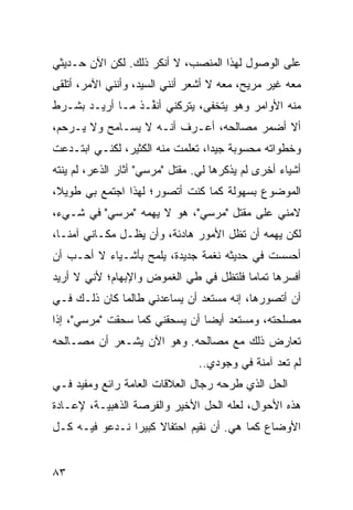 ‫ﻋﻠﻰ ﺍﻟﻭﺼﻭل ﻟﻬﺫﺍ ﺍﻟﻤﻨﺼﺏ، ﻻ ﺃﻨﻜﺭ ﺫﻟﻙ. ﻟﻜﻥ ﺍﻵﻥ ﺤـﺩﻴﺜﻲ‬
‫ﻤﻌﻪ ﻏﻴﺭ ﻤﺭﻴﺢ، ﻤﻌﻪ ﻻ ﺃﺸﻌﺭ ﺃﻨﻨﻲ ﺍﻟﺴﻴﺩ، ﻭﺃﻨﻨﻲ ﺍﻵﻤﺭ، ﺃﺘﻠﻘﻰ‬
‫ﻤﻨﻪ ﺍﻷﻭﺍﻤﺭ ﻭﻫﻭ ﻴﺘﺨﻔﻰ، ﻴﺘﺭﻜﻨﻲ ﺃﻨ ﱢـﺫ ﻤـﺎ ﺃﺭﻴـﺩ ﺒﺸـﺭﻁ‬
                  ‫ﻔ‬
‫ﺃﻻ ﺃﻀﻤﺭ ﻤﺼﺎﻟﺤﻪ، ﺃﻋـﺭﻑ ﺃﻨـﻪ ﻻ ﻴﺴـﺎﻤﺢ ﻭﻻ ﻴـﺭﺤﻡ،‬
‫ﻭﺨﻁﻭﺍﺘﻪ ﻤﺤﺴﻭﺒﺔ ﺠﻴ ‪‬ﺍ، ﺘﻌﻠﻤﺕ ﻤﻨﻪ ﺍﻟﻜﺜﻴﺭ، ﻟﻜﻨـﻲ ﺍﺒﺘـﺩﻋﺕ‬
                                  ‫ﺩ‬
‫ﺃﺸﻴﺎﺀ ﺃﺨﺭﻯ ﻟﻡ ﻴﺫﻜﺭﻫﺎ ﻟﻲ. ﻤﻘﺘل "ﻤﺭﺴﻲ" ﺃﺜﺎﺭ ﺍﻟﺫﻋﺭ، ﻟﻡ ﻴﻨﺘﻪ‬
‫ﺍﻟﻤﻭﻀﻭﻉ ﺒﺴﻬﻭﻟﺔ ﻜﻤﺎ ﻜﻨﺕ ﺃﺘﺼ ‪‬ﺭ؛ ﻟﻬﺫﺍ ﺍﺠﺘﻤﻊ ﺒﻲ ﻁﻭﻴ ﹰ،‬
 ‫ﻼ‬                     ‫ﻭ‬
‫ﻻﻤﻨﻲ ﻋﻠﻰ ﻤﻘﺘل "ﻤﺭﺴﻲ"، ﻫﻭ ﻻ ﻴﻬﻤﻪ "ﻤﺭﺴﻲ" ﻓﻲ ﺸـﻲﺀ،‬
‫ﻟﻜﻥ ﻴﻬﻤﻪ ﺃﻥ ﺘﻅل ﺍﻷﻤﻭﺭ ﻫﺎﺩﺌﺔ، ﻭﺃﻥ ﻴﻅـل ﻤﻜـﺎﻨﻲ ﺁﻤ ﹰـﺎ،‬
   ‫ﻨ‬
‫ﺃﺤﺴﺴﺕ ﻓﻲ ﺤﺩﻴﺜﻪ ﻨﻐﻤﺔ ﺠﺩﻴﺩﺓ، ‪‬ﻠ ‪‬ﺢ ﺒﺄﺸـﻴﺎﺀ ﻻ ﺃﺤـﺏ ﺃﻥ‬
                   ‫ﻴﻤ‬
‫ﺃﻓﺴﺭﻫﺎ ﺘﻤﺎ ‪‬ﺎ ﻓﻠﺘﻅل ﻓﻲ ﻁﻲ ﺍﻟﻐﻤﻭﺽ ﻭﺍﻹﺒﻬﺎﻡ؛ ﻷﻨﻲ ﻻ ﺃﺭﻴﺩ‬
                                        ‫ﻤ‬
‫ﺃﻥ ﺃﺘﺼ ‪‬ﺭﻫﺎ، ﺇﻨﻪ ﻤﺴﺘﻌﺩ ﺃﻥ ﻴﺴﺎﻋﺩﻨﻲ ﻁﺎﻟﻤﺎ ﻜﺎﻥ ﺫﻟـﻙ ﻓـﻲ‬
                                            ‫ﻭ‬
‫ﻤﺼﻠﺤﺘﻪ، ﻭﻤﺴﺘﻌﺩ ﺃﻴ ‪‬ﺎ ﺃﻥ ﻴﺴﺤﻘﻨﻲ ﻜﻤﺎ ﺴﺤﻘﺕ "ﻤﺭﺴﻲ"، ﺇﺫﺍ‬
                                ‫ﻀ‬
‫ﺘﻌﺎﺭﺽ ﺫﻟﻙ ﻤﻊ ﻤﺼﺎﻟﺤﻪ. ﻭﻫﻭ ﺍﻵﻥ ﻴﺸـﻌﺭ ﺃﻥ ﻤﺼـﺎﻟﺤﻪ‬
                                ‫ﻟﻡ ﺘﻌﺩ ﺁﻤﻨﺔ ﻓﻲ ﻭﺠﻭﺩﻱ..‬
‫ﺍﻟﺤل ﺍﻟﺫﻱ ﻁﺭﺤﻪ ﺭﺠﺎل ﺍﻟﻌﻼﻗﺎﺕ ﺍﻟﻌﺎﻤﺔ ﺭﺍﺌﻊ ﻭﻤﻔﻴﺩ ﻓـﻲ‬
‫ﻫﺫﻩ ﺍﻷﺤﻭﺍل، ﻟﻌﻠﻪ ﺍﻟﺤل ﺍﻷﺨﻴﺭ ﻭﺍﻟﻔﺭﺼﺔ ﺍﻟﺫﻫﺒﻴـﺔ، ﻹﻋـﺎﺩﺓ‬
‫ﺍﻷﻭﻀﺎﻉ ﻜﻤﺎ ﻫﻲ. ﺃﻥ ﻨﻘﻴﻡ ﺍﺤﺘﻔﺎﻻ ﻜﺒﻴ ‪‬ﺍ ﻨـﺩﻋﻭ ﻓﻴـﻪ ﻜـل‬
                ‫ﹰ ﺭ‬


‫٣٨‬
 