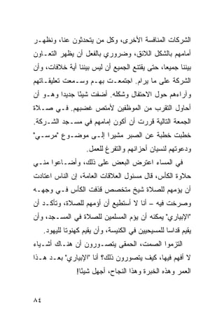 ‫ﺍﻟﺸﺭﻜﺎﺕ ﺍﻟﻤﻨﺎﻓﺴﺔ ﺍﻷﺨﺭﻯ، ﻭﻜل ﻤﻥ ﻴﺘﺤﺩﺜﻭﻥ ﻋﻨﺎ، ﻭﻨﻅﻬـﺭ‬
‫ﺃﻤﺎﻤﻬﻡ ﺒﺎﻟﺸﻜل ﺍﻟﻼﺌﻕ، ﻭﻀﺭﻭﺭﻱ ﺒﺎﻟﻔﻌل ﺃﻥ ﻴﻅﻬﺭ ﺍﻟﺘﻌـﺎﻭﻥ‬
‫ﺒﻴﻨﻨﺎ ﺠﻤﻴ ‪‬ﺎ، ﺤﺘﻰ ﻴﻘﺘﻨﻊ ﺍﻟﺠﻤﻴﻊ ﺃﻥ ﻟﻴﺱ ﺒﻴﻨﻨﺎ ﺃﻴﺔ ﺨﻼﻓﺎﺕ، ﻭﺃﻥ‬
                                               ‫ﻌ‬
‫ﺍﻟﺸﺭﻜﺔ ﻋﻠﻰ ﻤﺎ ﻴﺭﺍﻡ. ﺍﺠﺘﻤﻌـﺕ ﺒﻬـﻡ ﻭﺴـﻤﻌﺕ ﺘﻌﻠﻴﻘـﺎﺘﻬﻡ‬
‫ﻭﺁﺭﺍﺀﻫﻡ ﺤﻭل ﺍﻻﺤﺘﻔﺎل ﻭﺸﻜﻠﻪ. ﺃﻀﻔﺕ ﺸﻴﺌﺎ ﺠﺩﻴ ‪‬ﺍ ﻭﻫـﻭ ﺃﻥ‬
         ‫ﺩ‬      ‫ً‬
‫ﺃﺤﺎﻭل ﺍﻟﺘﻘﺭﺏ ﻤﻥ ﺍﻟﻤﻭﻅﻔﻴﻥ ﻷﻤﺘﺹ ﻏﻀﺒﻬﻡ. ﻓـﻲ ﺼـﻼﺓ‬
‫ﺍﻟﺠﻤﻌﺔ ﺍﻟﺘﺎﻟﻴﺔ ﻗﺭﺭﺕ ﺃﻥ ﺃﻜﻭﻥ ﺇﻤﺎﻤﻬﻡ ﻓﻲ ﻤﺴـﺠﺩ ﺍﻟﺸـﺭﻜﺔ.‬
‫ﺨﻁﺒﺕ ﺨﻁﺒﺔ ﻋﻥ ﺍﻟﺼﺒﺭ ﻤﺸﻴ ‪‬ﺍ ﺇﻟـﻰ ﻤﻭﻀـﻭﻉ "ﻤﺭﺴـﻲ"‬
                     ‫ﺭ‬
                     ‫ﻭﺩﻋﻭﺘﻬﻡ ﻟﻨﺴﻴﺎﻥ ﺃﺤﺯﺍﻨﻬﻡ ﻭﺍﻟﺘﻔﺭﻍ ﻟﻠﻌﻤل.‬
‫ﻓﻲ ﺍﻟﻤﺴﺎﺀ ﺍﻋﺘﺭﺽ ﺍﻟﺒﻌﺽ ﻋﻠﻰ ﺫﻟﻙ، ﻭﺃﻀـﺎﻋﻭﺍ ﻤﻨـﻲ‬
‫ﺤﻼﻭﺓ ﺍﻟﻜﺄﺱ، ﻗﺎل ﻤﺴﺌﻭل ﺍﻟﻌﻼﻗﺎﺕ ﺍﻟﻌﺎﻤﺔ، ﺇﻥ ﺍﻟﻨﺎﺱ ﺍﻋﺘﺎﺩﺕ‬
‫ﺃﻥ ﻴﺅﻤﻬﻡ ﻟﻠﺼﻼﺓ ﺸﻴﺦ ﻤﺘﺨﺼﺹ ﻗﺫﻓﺕ ﺍﻟﻜﺄﺱ ﻓـﻲ ﻭﺠﻬـﻪ‬
‫ﻭﺼﺭﺨﺕ ﻓﻴﻪ – ﺃﻨﺎ ﻻ ﺃﺴﺘﻁﻴﻊ ﺃﻥ ﺃﺅﻤﻬﻡ ﻟﻠﺼﻼﺓ، ﻭﺘﺄﻜـﺩ ﺃﻥ‬
‫"ﺍﻹﺒﻴﺎﺭﻱ" ﻴﻤﻜﻨﻪ ﺃﻥ ﻴﺅﻡ ﺍﻟﻤﺴﻠﻤﻴﻥ ﻟﻠﺼﻼﺓ ﻓﻲ ﺍﻟﻤﺴـﺠﺩ، ﻭﺃﻥ‬
     ‫ﻴﻘﻴﻡ ﻗﺩﺍ ‪‬ﺎ ﻟﻠﻤﺴﻴﺤﻴﻴﻥ ﻓﻲ ﺍﻟﻜﻨﻴﺴﺔ، ﻭﺃﻥ ﻴﻘﻴﻡ ﻜﻬﻨﻭ ﹰﺎ ﻟﻠﻴﻬﻭﺩ.‬
              ‫ﺘ‬                                      ‫ﺴ‬
‫ﺍﻟﺘﺯﻤﻭﺍ ﺍﻟﺼﻤﺕ، ﺍﻟﺤﻤﻘﻰ ﻴﺘﺼـ ‪‬ﺭﻭﻥ ﺃﻥ ﻫﻨـﺎﻙ ﺃﺸـﻴﺎﺀ‬
                   ‫ﻭ‬
‫ﻻ ﺃﻓﻬﻡ ﻓﻴﻬﺎ، ﻜﻴﻑ ﻴﺘﺼ ‪‬ﺭﻭﻥ ﺫﻟﻙ؟ ﺃﻨﺎ "ﺍﻹﺒﻴﺎﺭﻱ" ﺒﻌـﺩ ﻫـﺫﺍ‬
                                ‫ﻭ‬
                  ‫ﺍﻟﻌﻤﺭ ﻭﻫﺫﻩ ﺍﻟﺨﺒﺭﺓ ﻭﻫﺫﺍ ﺍﻟﻨﺠﺎﺡ، ﺃﺠﻬل ﺸﻴ ًﺎ!‬
                    ‫ﺌ‬


‫٤٨‬
 