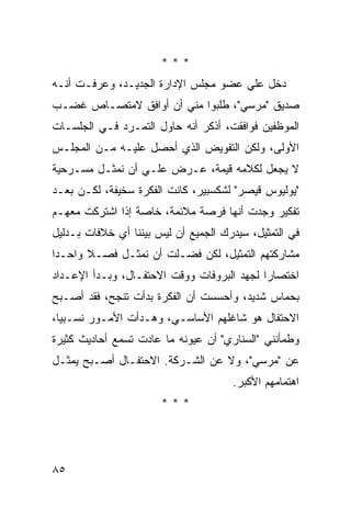 ‫***‬
‫ﺩﺨل ﻋﻠﻲ ﻋﻀﻭ ﻤﺠﻠﺱ ﺍﻹﺩﺍﺭﺓ ﺍﻟﺠﺩﻴـﺩ، ﻭﻋﺭﻓـﺕ ﺃﻨـﻪ‬
                                     ‫‪‬‬
‫ﺼﺩﻴﻕ "ﻤﺭﺴﻲ"، ﻁﻠﺒﻭﺍ ﻤﻨﻲ ﺃﻥ ﺃﻭﺍﻓﻕ ﻻﻤﺘﺼـﺎﺹ ﻏﻀـﺏ‬
‫ﺍﻟﻤﻭﻅﻔﻴﻥ ﻓﻭﺍﻓﻘﺕ، ﺃﺫﻜﺭ ﺃﻨﻪ ﺤﺎﻭل ﺍﻟﺘﻤـﺭﺩ ﻓـﻲ ﺍﻟﺠﻠﺴـﺎﺕ‬
‫ﺍﻷﻭﻟﻰ، ﻭﻟﻜﻥ ﺍﻟﺘﻔﻭﻴﺽ ﺍﻟﺫﻱ ﺃﺤﺼل ﻋﻠﻴـﻪ ﻤـﻥ ﺍﻟﻤﺠﻠـﺱ‬
‫ﻻ ﻴﺠﻌل ﻟﻜﻼﻤﻪ ﻗﻴﻤﺔ، ﻋـﺭﺽ ﻋﻠـﻲ ﺃﻥ ﻨﻤﺜـل ﻤﺴـﺭﺤﻴﺔ‬
                 ‫‪‬‬
‫"ﻴﻭﻟﻴﻭﺱ ﻗﻴﺼﺭ" ﻟﺸﻜﺴﺒﻴﺭ، ﻜﺎﻨﺕ ﺍﻟﻔﻜﺭﺓ ﺴﺨﻴﻔﺔ، ﻟﻜـﻥ ﺒﻌـﺩ‬
‫ﺘﻔﻜﻴﺭ ﻭﺠﺩﺕ ﺃﻨﻬﺎ ﻓﺭﺼﺔ ﻤﻼﺌﻤﺔ، ﺨﺎﺼﺔ ﺇﺫﺍ ﺍﺸﺘﺭﻜﺕ ﻤﻌﻬـﻡ‬
‫ﻓﻲ ﺍﻟﺘﻤﺜﻴل، ﺴﻴﺩﺭﻙ ﺍﻟﺠﻤﻴﻊ ﺃﻥ ﻟﻴﺱ ﺒﻴﻨﻨﺎ ﺃﻱ ﺨﻼﻓﺎﺕ ﺒـﺩﻟﻴل‬
‫ﻤﺸﺎﺭﻜﺘﻬﻡ ﺍﻟﺘﻤﺜﻴل، ﻟﻜﻥ ﻓﻀـﻠﺕ ﺃﻥ ﻨﻤﺜـل ﻓﺼـﻼ ﻭﺍﺤـ ‪‬ﺍ‬
 ‫ﺩ‬      ‫ﹰ‬
‫ﺍﺨﺘﺼﺎ ‪‬ﺍ ﻟﺠﻬﺩ ﺍﻟﺒﺭﻭﻓﺎﺕ ﻭﻭﻗﺕ ﺍﻻﺤﺘﻔـﺎل، ﻭﺒـﺩﺃ ﺍﻹﻋـﺩﺍﺩ‬
                                            ‫ﺭ‬
‫ﺒﺤﻤﺎﺱ ﺸﺩﻴﺩ، ﻭﺃﺤﺴﺴﺕ ﺃﻥ ﺍﻟﻔﻜﺭﺓ ﺒﺩﺃﺕ ﺘﻨﺠﺢ، ﻓﻘﺩ ﺃﺼـﺒﺢ‬
‫ﺍﻻﺤﺘﻔﺎل ﻫﻭ ﺸﺎﻏﻠﻬﻡ ﺍﻷﺴﺎﺴـﻲ، ﻭﻫـﺩﺃﺕ ﺍﻷﻤـﻭﺭ ﻨﺴـﺒ ‪‬ﺎ،‬
  ‫ﻴ‬
‫ﻭﻁﻤﺄﻨﻨﻲ "ﺍﻟﺴﻨﺎﺭﻱ" ﺃﻥ ﻋﻴﻭﻨﻪ ﻤﺎ ﻋﺎﺩﺕ ﺘﺴﻤﻊ ﺃﺤﺎﺩﻴﺙ ﻜﺜﻴﺭﺓ‬
‫ﻋﻥ "ﻤﺭﺴﻲ"، ﻭﻻ ﻋﻥ ﺍﻟﺸـﺭﻜﺔ. ﺍﻻﺤﺘﻔـﺎل ﺃﺼـﺒﺢ ﻴﻤﺜـل‬
                                      ‫ﺍﻫﺘﻤﺎﻤﻬﻡ ﺍﻷﻜﺒﺭ.‬
                       ‫***‬




‫٥٨‬
 