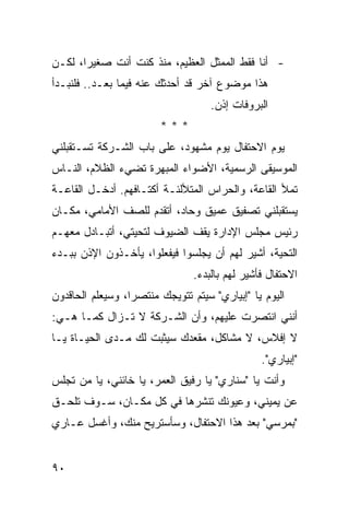 ‫- ﺃﻨﺎ ﻓﻘﻁ ﺍﻟﻤﻤﺜل ﺍﻟﻌﻅﻴﻡ، ﻤﻨﺫ ﻜﻨﺕ ﺃﻨﺕ ﺼﻐﻴ ‪‬ﺍ، ﻟﻜـﻥ‬
       ‫ﺭ‬
‫ﻫﺫﺍ ﻤﻭﻀﻭﻉ ﺁﺨﺭ ﻗﺩ ﺃﺤﺩﺜﻙ ﻋﻨﻪ ﻓﻴﻤﺎ ﺒﻌـﺩ.. ﻓﻠﻨﺒـﺩﺃ‬
                                    ‫ﺍﻟﺒﺭﻭﻓﺎﺕ ﺇﺫﻥ.‬
                         ‫***‬
‫ﻴﻭﻡ ﺍﻻﺤﺘﻔﺎل ﻴﻭﻡ ﻤﺸﻬﻭﺩ، ﻋﻠﻰ ﺒﺎﺏ ﺍﻟﺸـﺭﻜﺔ ﺘﺴـﺘﻘﺒﻠﻨﻲ‬
‫ﺍﻟﻤﻭﺴﻴﻘﻰ ﺍﻟﺭﺴﻤﻴﺔ، ﺍﻷﻀﻭﺍﺀ ﺍﻟﻤﺒﻬﺭﺓ ﺘﻀﻲﺀ ﺍﻟﻅﻼﻡ، ﺍﻟﻨـﺎﺱ‬
‫ﺘﻤﻸ ﺍﻟﻘﺎﻋﺔ، ﻭﺍﻟﺤﺭﺍﺱ ﺍﻟﻤﺘﻸﻟﺌـﺔ ﺃﻜﺘـﺎﻓﻬﻡ. ﺃﺩﺨـل ﺍﻟﻘﺎﻋـﺔ‬
‫ﻴﺴﺘﻘﺒﻠﻨﻲ ﺘﺼﻔﻴﻕ ﻋﻤﻴﻕ ﻭﺤﺎﺩ، ﺃﺘﻘﺩﻡ ﻟﻠﺼﻑ ﺍﻷﻤﺎﻤﻲ، ﻤﻜـﺎﻥ‬
‫ﺭﺌﻴﺱ ﻤﺠﻠﺱ ﺍﻹﺩﺍﺭﺓ ﻴﻘﻑ ﺍﻟﻀﻴﻭﻑ ﻟﺘﺤﻴﺘﻲ، ﺃﺘﺒـﺎﺩل ﻤﻌﻬـﻡ‬
‫ﺍﻟﺘﺤﻴﺔ، ﺃﺸﻴﺭ ﻟﻬﻡ ﺃﻥ ﻴﺠﻠﺴﻭﺍ ﻓﻴﻔﻌﻠﻭﺍ، ﻴﺄﺨـﺫﻭﻥ ﺍﻹﺫﻥ ﺒﺒـﺩﺀ‬
                                ‫ﺍﻻﺤﺘﻔﺎل ﻓﺄﺸﻴﺭ ﻟﻬﻡ ﺒﺎﻟﺒﺩﺀ.‬
‫ﺍﻟﻴﻭﻡ ﻴﺎ "ﺇﺒﻴﺎﺭﻱ" ﺴﻴﺘﻡ ﺘﺘﻭﻴﺠﻙ ﻤﻨﺘﺼ ‪‬ﺍ، ﻭﺴﻴﻌﻠﻡ ﺍﻟﺤﺎﻗﺩﻭﻥ‬
                  ‫ﺭ‬
‫ﺃﻨﻨﻲ ﺍﻨﺘﺼﺭﺕ ﻋﻠﻴﻬﻡ، ﻭﺃﻥ ﺍﻟﺸـﺭﻜﺔ ﻻ ﺘـﺯﺍل ﻜﻤـﺎ ﻫـﻲ:‬
‫ﻻ ﺇﻓﻼﺱ، ﻻ ﻤﺸﺎﻜل، ﻤﻘﻌﺩﻙ ﺴﻴﺜﺒﺕ ﻟﻙ ﻤـﺩﻯ ﺍﻟﺤﻴـﺎﺓ ﻴـﺎ‬
                                                ‫"ﺇﺒﻴﺎﺭﻱ".‬
‫ﻭﺃﻨﺕ ﻴﺎ "ﺴﻨﺎﺭﻱ" ﻴﺎ ﺭﻓﻴﻕ ﺍﻟﻌﻤﺭ، ﻴﺎ ﺨﺎﺌﻨﻲ، ﻴﺎ ﻤﻥ ﺘﺠﻠﺱ‬
‫ﻋﻥ ﻴﻤﻴﻨﻲ، ﻭﻋﻴﻭﻨﻙ ﺘﻨﺸﺭﻫﺎ ﻓﻲ ﻜل ﻤﻜـﺎﻥ، ﺴـﻭﻑ ﺘﻠﺤـﻕ‬
‫"ﺒﻤﺭﺴﻲ" ﺒﻌﺩ ﻫﺫﺍ ﺍﻻﺤﺘﻔﺎل، ﻭﺴﺄﺴﺘﺭﻴﺢ ﻤﻨﻙ، ﻭﺃﻏﺴل ﻋـﺎﺭﻱ‬


‫٠٩‬
 