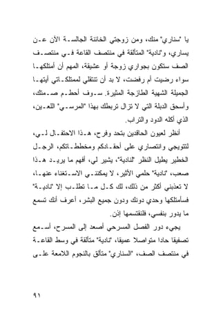 ‫ﻴﺎ "ﺴﻨﺎﺭﻱ" ﻤﻨﻙ، ﻭﻤﻥ ﺯﻭﺠﺘﻲ ﺍﻟﺨﺎﺌﻨﺔ ﺍﻟﺠﺎﻟﺴـﺔ ﺍﻵﻥ ﻋـﻥ‬
‫ﻴﺴﺎﺭﻱ، ﻭ"ﻨﺎﺩﻴﺔ" ﺍﻟﻤﺘﺄﻟﻘﺔ ﻓﻲ ﻤﻨﺘﺼﻑ ﺍﻟﻘﺎﻋﺔ ﻓـﻲ ﻤﻨﺘﺼـﻑ‬
‫ﺍﻟﺼﻑ ﺴﺘﻜﻭﻥ ﺒﺠﻭﺍﺭﻱ ﺯﻭﺠﺔ ﺃﻭ ﻋﺸﻴﻘﺔ، ﺍﻟﻤﻬﻡ ﺃﻥ ﺃﻤﺘﻠﻜﻬـﺎ‬
‫ﺴﻭﺍﺀ ﺭﻀﻴﺕ ﺃﻡ ﺭﻓﻀﺕ، ﻻ ﺒﺩ ﺃﻥ ﺘﻨﺘﻘﻠﻲ ﻟﻤﻤﺘﻠﻜـﺎﺘﻲ ﺃﻴﺘﻬـﺎ‬
‫ﺍﻟﺠﻤﻴﻠﺔ ﺍﻟﺸﻬﻴﺔ ﺍﻟﻁﺎﺯﺠﺔ ﺍﻟﻤﺜﻴﺭﺓ. ﺴـﻭﻑ ﺃﺤﻁـﻡ ﺼـﻤﺘﻙ،‬
‫ﻭﺃﺴﺤﻕ ﺍﻟﺩﺒﻠﺔ ﺍﻟﺘﻲ ﻻ ﺘﺯﺍل ﺘﺭﺒﻁﻙ ﺒﻬﺫﺍ "ﺍﻟﻤﺭﺴـﻲ" ﺍﻟﻠﻌـﻴﻥ،‬
                                  ‫ﺍﻟﺫﻱ ﺃﻜﻠﻪ ﺍﻟﺩﻭﺩ ﻭﺍﻟﺘﺭﺍﺏ.‬
‫ﺃﻨﻅﺭ ﻟﻌﻴﻭﻥ ﺍﻟﺤﺎﻗﺩﻴﻥ ﺒﺘﺤﺩ ﻭﻓﺭﺡ، ﻫـﺫﺍ ﺍﻻﺤﺘﻔـﺎل ﻟـﻲ،‬
‫ﻟﺘﺘﻭﻴﺠﻲ ﻭﺍﻨﺘﺼﺎﺭﻱ ﻋﻠﻰ ﺃﺤﻘـﺎﺩﻜﻡ ﻭﻤﺨﻁﻁـﺎﺘﻜﻡ، ﺍﻟﺭﺠـل‬
‫ﺍﻟﺨﻁﻴﺭ ﻴﻁﻴل ﺍﻟﻨﻅﺭ "ﻟﻨﺎﺩﻴﺔ"، ﻴﺸﻴﺭ ﻟﻲ، ﺃﻓﻬﻡ ﻤﺎ ﻴﺭﻴـﺩ ﻫـﺫﺍ‬
‫ﺼﻌﺏ، "ﻨﺎﺩﻴﺔ" ﺤﻠﻤﻲ ﺍﻷﺜﻴﺭ، ﻻ ﻴﻤﻜﻨﻨـﻲ ﺍﻻﺴـﺘﻐﻨﺎﺀ ﻋﻨﻬـﺎ،‬
‫ﻻ ﺘﻌﺫﺒﻨﻲ ﺃﻜﺜﺭ ﻤﻥ ﺫﻟﻙ، ﻟﻙ ﻜـل ﻤـﺎ ﺘﻁﻠـﺏ ﺇﻻ "ﻨﺎﺩﻴـﺔ"‬
‫ﻓﺴﺄﻤﺘﻠﻜﻬﺎ ﻭﺤﺩﻱ ﺩﻭﻨﻙ ﻭﺩﻭﻥ ﺠﻤﻴﻊ ﺍﻟﺒﺸﺭ، ﺃﻋﺭﻑ ﺃﻨﻙ ﺘﺴﻤﻊ‬
                            ‫ﻤﺎ ﻴﺩﻭﺭ ﺒﻨﻔﺴﻲ، ﻓﻠﻨﻘﺘﺴﻤﻬﺎ ﺇﺫﻥ.‬
‫ﻴﺠﻲﺀ ﺩﻭﺭ ﺍﻟﻔﺼل ﺍﻟﻤﺴﺭﺤﻲ ﺃﺼﻌﺩ ﺇﻟﻰ ﺍﻟﻤﺴﺭﺡ، ﺃﺴـﻤﻊ‬
‫ﺘﺼﻔﻴ ﹰﺎ ﺤﺎ ‪‬ﺍ ﻤﺘﻭﺍﺼﻼ ﻋﻤﻴ ﹰﺎ، "ﻨﺎﺩﻴﺔ" ﻤﺘﺄﻟﻘﺔ ﻓﻲ ﻭﺴﻁ ﺍﻟﻘﺎﻋـﺔ‬
                                ‫ﻘ‬     ‫ﹰ‬       ‫ﻘ ﺩ‬
‫ﻓﻲ ﻤﻨﺘﺼﻑ ﺍﻟﺼﻑ، "ﺍﻟﺴﻨﺎﺭﻱ" ﻤﺘﺄﻟﻕ ﺒﺎﻟﻨﺠﻭﻡ ﺍﻟﻼﻤﻌﺔ ﻋﻠـﻰ‬




‫١٩‬
 