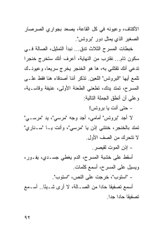 ‫ﺍﻷﻜﺘﺎﻑ، ﻭﻋﻴﻭﻨﻪ ﻓﻲ ﻜل ﺍﻟﻘﺎﻋﺔ، ﻴﺼﻌﺩ ﺒﺠﻭﺍﺭﻱ ﺍﻟﺼﺭﺼﺎﺭ‬
                         ‫ﺍﻟﺼﻐﻴﺭ ﺍﻟﺫﻱ ﻴﻤﺜل ﺩﻭﺭ "ﺒﺭﻭﺘﺱ".‬
‫ﺨﺒﻁﺎﺕ ﺍﻟﻤﺴﺭﺡ ﺍﻟﺜﻼﺙ ﺘﺩﻕ... ﻨﺒﺩﺃ ﺍﻟﺘﻤﺜﻴل، ﺍﻟﺼﺎﻟﺔ ﻓـﻲ‬
‫ﺴﻜﻭﻥ ﺘﺎﻡ... ﻨﻘﺘﺭﺏ ﻤﻥ ﺍﻟﻨﻬﺎﻴﺔ، ﺃﻋﺭﻑ ﺃﻨﻙ ﺴ ﹸﺨ ِﺝ ﺨﻨﺠ ‪‬ﺍ‬
 ‫ﺭ‬      ‫ﺘ ﺭ‬
‫ﺘ ‪‬ﻋﻲ ﺃﻨﻙ ﺘﻘﺘﻠﻨﻲ ﺒﻪ، ﻫﺎ ﻫﻭ ﺍﻟﺨﻨﺠﺭ ﻴﺨﺭﺝ ﺴﺭﻴ ‪‬ﺎ، ﻭﻋﻴﻭﻨـﻙ‬
          ‫ﻌ‬                                        ‫ﺩ‬
‫ﺘﻠﻤﻊ ﺃﻴﻬﺎ "ﺍﻟﺒﺭﻭﺘﺱ" ﺍﻟﻠﻌﻴﻥ. ﺘﺫﻜﺭ ﺃﻨﻨﺎ ﺃﺼﺩﻗﺎﺀ ﻫﻨﺎ ﻓﻘﻁ ﻋﻠـﻰ‬
‫ﺍﻟﻤﺴﺭﺡ، ﺘﻤﺘﺩ ﻴﺩﻙ، ﺘﻁﻌﻨﻲ ﺍﻟﻁﻌﻨﺔ ﺍﻷﻭﻟﻰ، ﻋﻨﻴﻔﺔ ﻭﻗﺎﺴـﻴﺔ،‬
                             ‫ﻭﻋﻠﻲ ﺃﻥ ﺃﻨﻁﻕ ﺍﻟﺠﻤﻠﺔ ﺍﻟﺘﺎﻟﻴﺔ:‬
                                                     ‫‪‬‬
                                ‫- ﺤﺘﻰ ﺃﻨﺕ ﻴﺎ ﺒﺭﻭﺘﺱ!‬
‫ﻻ ﺃﺠﺩ "ﺒﺭﻭﺘﺱ" ﺃﻤﺎﻤﻲ، ﺃﺠﺩ ﻭﺠﻪ "ﻤﺭﺴﻲ"، ﻴﺩ "ﻤﺭﺴـﻲ"‬
‫ﺘﻤﺘﺩ ﺒﺎﻟﺨﻨﺠﺭ، ﺨﻨﺘﻨﻲ ﺇﺫﻥ ﻴﺎ "ﻤﺭﺴﻲ"، ﻭﺃﻨﺕ ﻴـﺎ "ﺴـﻨﺎﺭﻱ"‬
                              ‫ﻻ ﺘﺘﺤﺭﻙ ﻤﻥ ﺍﻟﺼﻑ ﺍﻷﻭل.‬
                                 ‫- ﺇﺫﻥ ﺍﻟﻤﻭﺕ ﻟﻘﻴﺼﺭ.‬
‫ﺃﺴﻘﻁ ﻋﻠﻰ ﺨﺸﺒﺔ ﺍﻟﻤﺴﺭﺡ، ﺍﻟﺩﻡ ﻴﻐﻁﻲ ﺠﺴـﺩﻱ، ﻴﻔـﻭﺭ،‬
                        ‫ﻭﻴﺴﻴل ﻋﻠﻰ ﺍﻟﻤﺴﺭﺡ، ﺃﺴﻤﻊ ﻜﻠﻤﺎﺕ.‬
             ‫- "ﺍﺴﺘﻭﺏ"، ﺨﺭﺠﺕ ﻋﻠﻰ ﺍﻟﻨﺹ، "ﺍﺴﺘﻭﺏ".‬
‫ﺃﺴﻤﻊ ﺘﺼﻔﻴ ﹰﺎ ﺤﺎ ‪‬ﺍ ﻤﻥ ﺍﻟﺼـﺎﻟﺔ، ﻻ ﺃﺭﻯ ﺸـﻴ ًﺎ.. ﺃﺴـﻤﻊ‬
         ‫ﺌ‬                        ‫ﻘ ﺩ‬
                                        ‫ﺘﺼﻔﻴ ﹰﺎ ﺤﺎ ‪‬ﺍ ﺠ ‪‬ﺍ.‬
                                          ‫ﻘ ﺩ ﺩ‬


‫٢٩‬
 