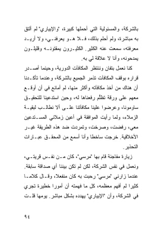 ‫ﺒﺎﻟﺸﺭﻜﺔ، ﻭﺍﻟﻤﺴﺌﻭﻟﻴﺔ ﺍﻟﺘﻲ ﺃﺤﻤﻠﻬﺎ ﻜﺒﻴﺭﺓ، "ﻭﺍﻹﺒﻴﺎﺭﻱ" ﻟﻡ ﺃﻟﺘﻕ‬
‫ﺒﻪ ﻤﺒﺎﺸﺭﺓ، ﻭﻟﻡ ﺃﺤﻠﻡ ﺒﺫﻟﻙ، ﻓـﻼ ﻫـﻭ ﻴﻌﺭﻓﻨـﻲ، ﻭﻻ ﺃﺭﻴـﺩ‬
‫ﻤﻌﺭﻓﺘﻪ، ﺴﻤﻌﺕ ﻋﻨﻪ ﺍﻟﻜﺜﻴﺭ. ﺍﻟﻜﺜﻴـﺭﻭﻥ ﻴﻤﻘﺘﻭﻨـﻪ ﻭﻗﻠﻴﻠـﻭﻥ‬
                            ‫ﻴﻤﺩﺤﻭﻨﻪ، ﻭﺃﻨﺎ ﻻ ﻋﻼﻗﺔ ﻟﻲ ﺒﻪ.‬
‫ﻜﻨﺎ ﻨﻌﻤل ﺒﺘﻔﺎﻥ ﻭﻨﻨﺘﻅﺭ ﺍﻟﻤﻜﺎﻓﺂﺕ ﺍﻟﺩﻭﺭﻴﺔ، ﻭﺤﻴﻨﻤﺎ ﺃﺼـﺩﺭ‬
‫ﻗﺭﺍﺭﻩ ﺒﻭﻗﻑ ﺍﻟﻤﻜﺎﻓﺂﺕ ﺘﺫ ‪‬ﺭ ﺍﻟﺠﻤﻴﻊ ﺒﺎﻟﺸﺭﻜﺔ، ﻭﻋﻨﺩﻤﺎ ﺘﺄﻜـﺩﻨﺎ‬
                                ‫ﻤ‬
‫ﺃﻥ ﻫﻨﺎﻙ ﻤﻥ ﺃﺨﺫ ﻤﻜﺎﻓﺂﺘﻪ ﻭﺃﻜﺜﺭ ﻤﻨﻬﺎ، ﻟﻡ ﺃﻤﺎﻨﻊ ﻓﻲ ﺃﻥ ﺃﻭﻗـﻊ‬
‫ﻤﻌﻬﻡ ﻋﻠﻰ ﻭﺭﻗﺔ ﹶﻅﱡﻡ ﺭﻓﻌﻨﺎﻫﺎ ﻟﻪ، ﻭﺤﻴﻥ ﺍﺴ ﹸﺩﻋﻴﻨﺎ ﻟﻠﺘﺤﻘﻴـﻕ‬
              ‫ﺘ‬                      ‫ﺘ ﻠ‬
‫ﺴﺎﻭﻤﻭﻨﺎ، ﻭﻋﺭﻀﻭﺍ ﻋﻠﻴﻨﺎ ﻤﻜﺎﻓﺂﺘﻨﺎ ﻋﻠـﻰ ﺃﻻ ﻨﻁﺎﻟـﺏ ﻟﺒﻘﻴـﺔ‬
‫ﺍﻟﺯﻤﻼﺀ، ﻭﻟﻤﺎ ﺭﺃﻴﺕ ﺍﻟﻤﻭﺍﻓﻘﺔ ﻓﻲ ﺃﻋﻴﻥ ﺯﻤﻼﺌﻲ ﺍﻟﻤﺴـﺘﺩﻋﻴﻥ‬
‫ﻤﻌﻲ، ﺭﻓﻀﺕ، ﻭﺼﺭﺨﺕ، ﻭﺘﻤﺭﺩﺕ ﻀﺩ ﻫﺫﻩ ﺍﻟﻁﺭﻴﻘﺔ ﻏﻴـﺭ‬
‫ﺍﻷﺨﻼﻗﻴﺔ. ﺨﺭﺠﺕ ﺴﺎﺨ ﹰﺎ ﻭﺃﻨﺎ ﺃﺴﻤﻊ ﻤﻥ ﺍﻟﻤﺤﻘـﻕ ﻋﺒـﺎﺭﺍﺕ‬
                              ‫ﻁ‬
                                                 ‫ﺍﻟﺘﺤﺫﻴﺭ.‬
‫ﺯﻴﺎﺭﺓ ﻤﻔﺎﺠﺌﺔ ﻗﺎﻡ ﺒﻬﺎ "ﻤﺭﺴﻲ"، ﻜﺎﻥ ﻤـﻥ ﻨﻔـﺱ ﻗﺭﻴﺘـﻲ،‬
‫ﻭﻨﻌﻤل ﻓﻲ ﻨﻔﺱ ﺍﻟﺸﺭﻜﺔ، ﻟﻜﻥ ﻟﻡ ﺘﻜﻥ ﺒﻴﻨﻨﺎ ﺃﻱ ﺼﺩﺍﻗﺔ ﺴﺎﺒﻘﺔ.‬
‫ﻋﻨﺩﻤﺎ ﺯﺍﺭﻨﻲ "ﻤﺭﺴﻲ" ﺭﺤﺒﺕ ﺒﻪ ﻜﺎﻥ ﻤﻨﻔﻌﻼ، ﻭﻗـﺎل ﻜﻼ ‪‬ـﺎ‬
  ‫ﻤ‬           ‫ﹰ‬
‫ﻜﺜﻴ ‪‬ﺍ ﻟﻡ ﺃﻓﻬﻡ ﻤﻌﻅﻤﻪ، ﻜل ﻤﺎ ﻓﻬﻤﺘﻪ ﺃﻥ ﺃﻤﻭ ‪‬ﺍ ﺨﻁﻴﺭﺓ ﺘﺠﺭﻱ‬
            ‫ﺭ‬                                    ‫ﺭ‬
‫ﻓﻲ ﺍﻟﺸﺭﻜﺔ، ﻭﺃﻥ "ﺍﻹﺒﻴﺎﺭﻱ" ﻴﻬﺩﺩﻩ ﺒﺸﻜل ﻤﺒﺎﺸﺭ. ﻴﻭﻤﻬﺎ ﻗﻠـﺕ‬


‫٤٩‬
 