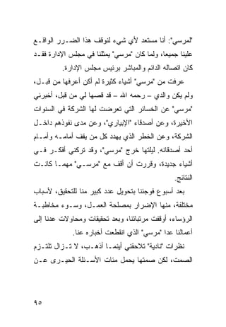 ‫"ﻟﻤﺭﺴﻲ": ﺃﻨﺎ ﻤﺴﺘﻌﺩ ﻷﻱ ﺸﻲﺀ ﻟﻨﻭﻗﻑ ﻫﺫﺍ ﺍﻟﻀـﺭﺭ ﺍﻟﻭﺍﻗـﻊ‬
‫ﻋﻠﻴﻨﺎ ﺠﻤﻴ ‪‬ﺎ، ﻭﻟﻤﺎ ﻜﺎﻥ "ﻤﺭﺴﻲ" ﻴﻤﺜﻠﻨﺎ ﻓﻲ ﻤﺠﻠﺱ ﺍﻹﺩﺍﺭﺓ ﻓﻘـﺩ‬
                                             ‫ﻌ‬
          ‫ﻜﺎﻥ ﺍﺘﺼﺎﻟﻪ ﺍﻟﺩﺍﺌﻡ ﻭﺍﻟﻤﺒﺎﺸﺭ ﺒﺭﺌﻴﺱ ﻤﺠﻠﺱ ﺍﻹﺩﺍﺭﺓ.‬
‫ﻋﺭﻓﺕ ﻤﻥ "ﻤﺭﺴﻲ" ﺃﺸﻴﺎﺀ ﻜﺜﻴﺭﺓ ﻟﻡ ﺃﻜﻥ ﺃﻋﺭﻓﻬﺎ ﻤﻥ ﻗﺒـل،‬
‫ﻭﻟﻡ ﻴﻜﻥ ﻭﺍﻟﺩﻱ – ﺭﺤﻤﻪ ﺍﷲ – ﻗﺩ ﻗ ‪‬ﻬﺎ ﻟﻲ ﻤﻥ ﻗﺒل، ﺃﺨﺒﺭﻨﻲ‬
                    ‫ﺼ‬
‫"ﻤﺭﺴﻲ" ﻋﻥ ﺍﻟﺨﺴﺎﺌﺭ ﺍﻟﺘﻲ ﺘﻌﺭﻀﺕ ﻟﻬﺎ ﺍﻟﺸﺭﻜﺔ ﻓﻲ ﺍﻟﺴﻨﻭﺍﺕ‬
‫ﺍﻷﺨﻴﺭﺓ، ﻭﻋﻥ ﺃﺼﺩﻗﺎﺀ "ﺍﻹﺒﻴﺎﺭﻱ"، ﻭﻋﻥ ﻤﺩﻯ ﻨﻔﻭﺫﻫﻡ ﺩﺍﺨـل‬
‫ﺍﻟﺸﺭﻜﺔ، ﻭﻋﻥ ﺍﻟﺨﻁﺭ ﺍﻟﺫﻱ ﻴﻬﺩﺩ ﻜل ﻤﻥ ﻴﻘﻑ ﺃﻤﺎﻤـﻪ ﻭﺃﻤـﺎﻡ‬
‫ﺃﺤﺩ ﺃﺼﺩﻗﺎﺌﻪ. ﻟﻴﻠﺘﻬﺎ ﺨﺭﺝ "ﻤﺭﺴﻲ"، ﻭﻗﺩ ﺘﺭﻜﻨﻲ ﺃﻓﻜـﺭ ﻓـﻲ‬
‫ﺃﺸﻴﺎﺀ ﺠﺩﻴﺩﺓ، ﻭﻗﺭﺭﺕ ﺃﻥ ﺃﻗﻑ ﻤﻊ "ﻤﺭﺴـﻲ" ﻤﻬﻤـﺎ ﻜﺎﻨـﺕ‬
                                                 ‫ﺍﻟﻨﺘﺎﺌﺞ.‬
‫ﺒﻌﺩ ﺃﺴﺒﻭﻉ ﻓﻭﺠﺌﻨﺎ ﺒﺘﺤﻭﻴل ﻋﺩﺩ ﻜﺒﻴﺭ ﻤﻨﺎ ﻟﻠﺘﺤﻘﻴﻕ، ﻷﺴﺒﺎﺏ‬
‫ﻤﺨﺘﻠﻔﺔ، ﻤﻨﻬﺎ ﺍﻹﻀﺭﺍﺭ ﺒﻤﺼﻠﺤﺔ ﺍﻟﻌﻤـل، ﻭﺴـﻭﺀ ﻤﺨﺎﻁﺒـﺔ‬
‫ﺍﻟﺭﺅﺴﺎﺀ، ﺃﻭﻗﻔﺕ ﻤﺭﺘﺒﺎﺘﻨﺎ، ﻭﺒﻌﺩ ﺘﺤﻘﻴﻘﺎﺕ ﻭﻤﺤﺎﻭﻻﺕ ﻋﺩﻨﺎ ﺇﻟﻰ‬
             ‫ﺃﻋﻤﺎﻟﻨﺎ ﻋﺩﺍ "ﻤﺭﺴﻲ" ﺍﻟﺫﻱ ﺍﻨﻘﻁﻌﺕ ﺃﺨﺒﺎﺭﻩ ﻋﻨﺎ.‬
‫ﻨﻅﺭﺍﺕ "ﻨﺎﺩﻴﺔ" ﺘﻼﺤﻘﻨﻲ ﺃﻴﻨﻤـﺎ ﺃﺫﻫـﺏ، ﻻ ﺘـﺯﺍل ﺘﻠﺘـﺯﻡ‬
‫ﺍﻟﺼﻤﺕ، ﻟﻜﻥ ﺼﻤﺘﻬﺎ ﻴﺤﻤل ﻤﺌﺎﺕ ﺍﻷﺴـﺌﻠﺔ ﺍﻟﺤﻴـﺭﻯ ﻋـﻥ‬




‫٥٩‬
 