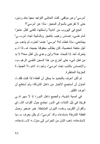 ‫"ﻤﺭﺴﻲ" ﻭﻋﻥ ﻤﻭﻗﻔﻲ. ﻜﻨﺕ ﺃﺘﺤﺎﺸﻰ ﺍﻟﺘﻭﺍﺠﺩ ﻤﻌﻬﺎ ﻤﻨﻔـﺭﺩﻴﻥ،‬
        ‫ﺤﺘﻰ ﻻ ﺘﻔﺯﻋﻨﻲ ﺒﺎﻟﺴﺅﺍل ﺍﻟﻤﻌﺠﺯ: ﻤﺎﺫﺍ ﻋﻥ "ﻤﺭﺴﻲ"؟‬
‫ﺃﻨﺠﺢ ﻓﻲ ﺍﻟﻬﺭﻭﺏ ﻤﻥ "ﻨﺎﺩﻴﺔ" ﻭﺃﺴﺌﻠﺘﻬﺎ، ﻟﻜﻨﻨﻲ ﺃﻅل ﻋﺎﺠ ‪‬ﺍ‬
 ‫ﺯ‬
‫ﺃﻤﺎﻡ ﻨﻔﺴﻲ، ﺇﺤﺴﺎﺱ ﺭﻫﻴﺏ ﺒﺎﻟﻌﺠﺯ ﻭﺒﺎﻟﺴﻠﺒﻴﺔ ﺘﺠﺎﻩ "ﻤﺭﺴـﻲ"‬
‫ﻴﺠﺘﺎﺤﻨﻲ، ﻤﺎﺫﺍ ﻓﻌﻠﺕ ﻟﻪ؟ "ﻤﺭﺴﻲ" ﻋﻨﺩﻤﺎ ﺃﺨﺫﻭﻩ، ﻟﻡ ﻴﺫﻫﺏ ﻤﻥ‬
‫ﺃﺠل ﻤﻨﻔﻌﺔ ﺸﺨﺼﻴﺔ، ﻜﺎﻥ ﻴﻁﺎﻟﺏ ﺒﺤﻘﻭﻗﻨﺎ ﺠﻤﻴ ‪‬ﺎ، ﻟﻤـﺎﺫﺍ ﻟـﻡ‬
             ‫ﻌ‬
‫ﻴﺘﺤﺭﻙ ﺃﺤﺩ ﺇ ﹰﺍ ﻟﻠﺒﺤﺙ ﻋﻨﻪ؟ ﻭﺃﻴﻥ ﻭﻋﺩﻱ ﺒﺄﻥ ﺃﻅل ﻤﻌﻪ؟ ﻻ ﺒﺩ‬
                                        ‫ﺫ‬
‫ﻤﻥ ﻓﻌل ﺸﻲﺀ ﺤﺘﻰ ﺃﺨﺭﺝ ﻤﻥ ﻫﺫﺍ ﺍﻟﺴﺠﻥ ﺍﻟﻨﻔﺴﻲ ﺍﻟﺭﻫﻴـﺏ،‬
‫ﻭﺍﻹﺤﺴﺎﺱ ﺒﺎﻟﺫﻨﺏ ﺘﺠﺎﻩ "ﻤﺭﺴﻲ"، ﻭﺘﺠـﺎﻩ "ﻨﺎﺩﻴـﺔ" ﺍﻟﺠﻤﻴﻠـﺔ‬
                                        ‫ﺍﻟﺤﺯﻴﻨﺔ ﺍﻟﻤﻨﺘﻅﺭﺓ.‬
‫ﻟﻡ ﺃﻜﻥ ﺃﻋﺭﻑ ﺒﺎﻟﺘﺤﺩﻴﺩ ﻤﺎ ﻴﻤﻜﻥ ﺃﻥ ﺃﻓﻌﻠﻪ؛ ﻟﺫﺍ ﻜﻨﺕ ﻗﻠ ﹰـﺎ،‬
   ‫ﻘ‬
‫ﺃﺤﺎﻭل ﺃﻥ ﺃﺴﺘﺠﻤﻊ ﺍﻷﺨﺒﺎﺭ ﻤﻥ ﺩﺍﺨل ﺍﻟﺸﺭﻜﺔ، ﻭﻟﻡ ﺃﺴﺘﻁﻊ ﺃﻥ‬
                                           ‫ﺃﻋﺭﻑ ﺍﻟﻜﺜﻴﺭ.‬
‫ﻓﻲ ﺃﻤﺴﻴﺔ ﺸﺘﻭﻴﺔ، ﻭﺍﻟﺠﻤﻴﻊ ﺩﺍﺨل ﺍﻟﺩﻭﺭ؛ ﺇﺫ ﻻ ﺴﻬﺭ ﻓـﻲ‬
‫ﻗﺭﻴﺘﻨﺎ ﻓﻲ ﻟﻴل ﺍﻟﺸﺘﺎﺀ، ﻓﻲ ﺍﻟﺩﻭﺭ ﻨﺠﺘﻤﻊ ﺤﻭل ﺃﻜﻭﺍﺏ ﺍﻟﺸـﺎﻱ‬
‫ﻭﺍﻟﻘﺭﺁﻥ ﺍﻟﻜﺭﻴﻡ، ﻭﺩﻑﺀ ﺍﻟﻨﻴﺭﺍﻥ ﺍﻟﻤﺸﺘﻌﻠﺔ. ﺨﺒﺭ ﺼﻐﻴﺭ ﻭﺼل‬
‫ﻟﻨﻘﻁﺔ ﺍﻟﺸﺭﻁﺔ ﺒﺎﺴﺘﺩﻋﺎﺀ ﻭﺍﻟﺩ "ﻤﺭﺴﻲ"، ﻟﻡ ﻴﻜﻥ ﻴﻌﺭﻑ ﺴـﺒ ‪‬ﺎ‬
 ‫ﺒ‬
‫ﻻﺴﺘﺩﻋﺎﺌﻪ، ﺫﻫﺏ ﺍﺜﻨﺎﻥ ﻤﻥ ﺍﻟﺤﺭﺍﺱ ﺇﻟﻰ ﻤﻨﺯﻟـﻪ ﻻﺴـﺘﺩﻋﺎﺌﻪ،‬


‫٦٩‬
 