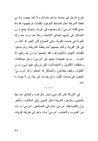 ‫ﺨﺭﺝ ﺍﻟﺭﺠل ﻓﻲ ﺼﻤﺕ ﻭﺫﻋﺭ ﻴﺘﺴﺎﺀل ﻭﻻ ﺃﺤﺩ ﻴﺠﻴﺏ، ﻭﻓـﻲ‬
‫ﻨﻘﻁﺔ ﺍﻟﺸﺭﻁﺔ ﺘﻤﺘﻡ ﺍﻟﻀﺎﺒﻁ ﺍﻟﻤﻭﺠﻭﺩ ﺒﻜﻠﻤﺎﺕ ﻟﻡ ﻴﻔﻬﻤﻬﺎ، ﻓﻘـﻁ‬
‫ﺴﻤﻊ ﻜﻠﻤﺔ "ﻤﺭﺴﻲ"، ﺜﻡ ﻭﻀﻌﻭﻩ ﻓﻲ ﻋﺭﺒﺔ، ﻭﺤﻭﻟﻪ ﺠﻤﻊ ﻤـﻥ‬
‫ﺍﻟﻌﺴﺎﻜﺭ ﻓﻲ ﺃﻴﺩﻴﻬﻡ ﺍﻟﺒﻨﺎﺩﻕ ﺍﻟﻼﻤﻌﺔ، ﻭﻋﻼ ﺼـﻭﺕ ﻤﺤـﺭﻙ‬
‫ﺍﻟﻌﺭﺒﺔ ﻓﻲ ﺼﻤﺕ ﺍﻟﻘﺭﻴﺔ، ﻭﻓﻲ ﺍﻟﺼﺒﺎﺡ ﻜﺎﻥ ﺍﻟﺨﺒﺭ ﻗﺩ ﺍﻨﺘﺸـﺭ‬
‫ﻓﻲ ﻜل ﺍﻟﻘﺭﻴﺔ، ﻭﺍﻟﺘﺄﻡ ﺠﻤﻌﻬﻡ ﺃﻤﺎﻡ ﻨﻘﻁﺔ ﺍﻟﺸﺭﻁﺔ، ﻭﻟﻡ ﻴﺫﻋﻨﻭﺍ‬
‫ﻟﻜﻠﻤﺎﺕ ﺍﻟﺘﻬﺩﻴﺩ ﺒﺎﻻﻨﺼﺭﺍﻑ، ﻓﻘﺩ ﺍﺠﺘﻤﻌﻭﺍ ﻭﻟـﻥ ﻴﻔـﺭﻗﻬﻡ ﺇﻻ‬
‫ﺍﻟﻤﻭﺕ... ﺴﺭﺕ ﻫﻤﻬﻤﺎﺕ ﺒﻴﻨﻬﻡ ﻋﻥ "ﻤﺭﺴﻲ"، ﻭﻋﻥ ﻤﺤﺎﻜﻤﺘﻪ،‬
‫ﻭﺍﺨﺘﻠﻔﺕ ﺍﻷﻗﺎﻭﻴل ﻭﺍﻻﺤﺘﻤﺎﻻﺕ، ﻟﻜﻥ ﻟﻡ ﻴﻜﻥ ﻓﻴﻬﺎ ﺸﻲﺀ ﻤـﻥ‬
‫ﺍﻟﺘﻔﺎﺅل، ﻭﻜﻴﻑ ﻴﺘﻔﺎﺀﻟﻭﻥ ﻭﺍﻟﻌﺴﺎﻜﺭ ﻗﺩ ﺃﺤﺎﻁﻭﺍ ﻭﺍﻟﺩ "ﻤﺭﺴـﻲ"‬
‫ﺍﻟﻌﺠﻭﺯ ﻓﻲ ﺼﻤﺕ ﺍﻟﻠﻴل، ﻭﺃﺴﺭﻋﻭﺍ ﺒﻪ ﺇﻟﻰ ﻤﻜـﺎﻥ ﻻ ﻴﻌﺭﻓـﻪ‬
                                                   ‫ﺃﺤﺩ.‬
                        ‫***‬
‫ﻓﻲ ﺍﻟﺸﺭﻜﺔ ﻜﺎﻥ ﻜل ﺸﻲﺀ ﻴﻨﺫﺭ ﺒﺎﻟﺭﻋﺏ، ﻭﺍﻟﺒﻨﺎﺩﻕ ﺘﺤـﻴﻁ‬
‫ﺒﺎﻟﻤﺒﻨﻰ، ﻭﺍﻟﻭﺠﻭﻩ ﺍﻟﻐﺭﻴﺒﺔ ﺩﺍﺨل ﺍﻟﻤﺒﻨﻰ ﻭﻓﻲ ﺍﻟﻤﻜﺎﺘﺏ، ﻭﺍﻟﺨﺒﺭ‬
‫ﻨﺯل ﻜﺎﻟﺼﺎﻋﻘﺔ: "ﻤﺭﺴﻲ" ﻤﺎﺕ ﻓﻲ ﺍﻟﻤﺴﺘﺸﻔﻰ، "ﻤﺭﺴﻲ" ﻤـﺎﺕ‬
‫ﻤﻥ ﺍﻟﻀﺭﺏ ﻭﺍﻟﺘﻌﺫﻴﺏ، "ﻤﺭﺴﻲ" ﻤﺎﺕ ﻭﻫﻭ ﻓﻲ ﻁﺭﻴﻘﻪ ﻟﻘﺭﻴﺘﻪ،‬




‫٧٩‬
 