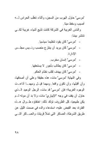 ‫"ﻤﺭﺴﻲ" ﺤﺎﻭل ﺍﻟﻬﺭﺏ ﻤﻥ ﺍﻟﺴﺠﻥ، ﻭﺃﺜﻨﺎﺀ ﺘﻌ ﱡﺏ ﺍﻟﺤﺭﺍﺱ ﻟـﻪ‬
            ‫ﻘ‬
                                     ‫ﺃﺼﻴﺏ ﻭﺴﻘﻁ ﻤﻴ ﹰﺎ.‬
                                       ‫ﺘ‬
‫ﻭﺍﻟﻨﺎﺱ ﺍﻟﻐﺭﻴﺒﺔ ﻓﻲ ﺍﻟﺸﺭﻜﺔ ﻜﺎﻨﺕ ﺘﺫﻴﻊ ﺃﺸﻴﺎﺀ ﻏﺭﻴﺒﺔ ﻟﻜـﻲ‬
                                            ‫ﺘﻨﺘﺸﺭ ﺒﻴﻨﻨﺎ:‬
                  ‫- "ﻤﺭﺴﻲ" ﻜﺎﻥ ﻴﻘﻭﺩ ﺘﻨﻅﻴ ‪‬ﺎ ﺴﻴﺎﺴ ‪‬ﺎ.‬
                    ‫ﻴ‬       ‫ﻤ‬
‫- "ﻤﺭﺴﻲ" ﻜﺎﻥ ﻴﺭﻴﺩ ﺃﻥ ﻴﻨﺘﺯﻉ ﻤﻨﺼﺏ ﺭﺌـﻴﺱ ﻤﺠﻠـﺱ‬
                                         ‫ﺍﻹﺩﺍﺭﺓ.‬
                           ‫- "ﻤﺭﺴﻲ" ﺇﻨﺴﺎﻥ ﻤﺨﺭﺏ.‬
            ‫- "ﻤﺭﺴﻲ" ﻜﺎﻥ ﻴﻁﺎﻟﺏ ﺒﺄﺠﻭﺭ ﻻ ﻴﺴﺘﺤﻘﻬﺎ.‬
              ‫- "ﻤﺭﺴﻲ" ﻜﺎﻥ ﻴﻬﺩﻑ ﻟﻘﻠﺏ ﻨﻅﺎﻡ ﺍﻟﺤﻜﻡ.‬
‫ﻭﻓﻲ ﺍﻟﻨﻬﺎﻴﺔ "ﻤﺭﺴﻲ" ﻤﺎﺕ، ﻫﺫﻩ ﺤﻘﻴﻘﺔ ﻭﻋﻠﻲ ﺃﻥ ﺃﺼﺩﻗﻬﺎ،‬
           ‫‪‬‬
‫ﻭﺃﻥ ﺃﻗﺒﻠﻬﺎ، ﻭﺃﻥ ﺘﻜﻭﻥ ﻭﺍﻗ ‪‬ﺎ. ﻭﻤﻬﻤﺎ ﻗﻴـل ﻭﻤﻬﻤـﺎ ﺃﺫﺍﻋـﺕ‬
                           ‫ﻌ‬
‫ﺍﻟﻭﺠﻭﻩ ﺍﻟﻐﺭﻴﺒﺔ؛ ﻓﺈﻥ "ﻤﺭﺴﻲ" ﻗﺩ ﻤﺎﺕ، ﺍﻟﺭﺠل ﺍﻟﻭﺤﻴﺩ ﺍﻟـﺫﻱ‬
‫ﺤﺎﻭل ﺃﻥ ﻴﻘﻑ ﻓﻲ ﻭﺠﻪ "ﺍﻹﺒﻴﺎﺭﻱ" ﻤﺎﺕ، ﻭﻻ ﺒﺩ ﺃﻥ ﻤﻭﺘﻪ ﻟـﻡ‬
‫ﻴﻜﻥ ﻁﺒﻴﻌ ‪‬ﺎ، ﻜل ﺍﻟﻅﺭﻭﻑ ﺘﺅﻜﺩ ﺫﻟﻙ: ﺍﺨﺘﻔﺎﺅﻩ ﻁـﻭﺍل ﻫـﺫﻩ‬
                                         ‫ﻴ‬
‫ﺍﻟﻔﺘﺭﺓ، ﺒﻌﺩ ﺍﻟﻘﺒﺽ ﻋﻠﻴﻪ، ﺍﺴﺘﺩﻋﺎﺀ ﻭﺍﻟﺩﻩ ﻓﻲ ﺼﻤﺕ ﺍﻟﻠﻴل ﻋﻥ‬
‫ﻁﺭﻴﻕ ﺍﻟﺸﺭﻁﺔ، ﺍﻟﻌﺴﺎﻜﺭ ﺍﻟﺘﻲ ﺘﻤﻸ ﻗﺭﻴﺘﻨﺎ، ﻭﺍﻟﻌﺴـﺎﻜﺭ ﺍﻟﺘـﻲ‬




‫٨٩‬
 