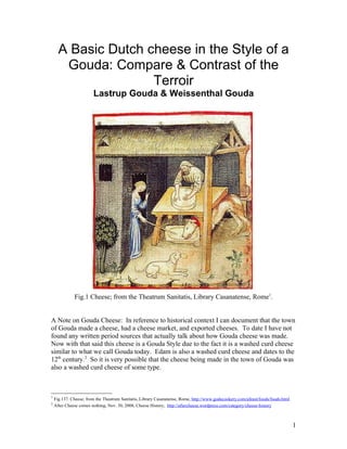 A Basic Dutch cheese in the Style of a
       Gouda: Compare & Contrast of the
                     Terroir
                        Lastrup Gouda & Weissenthal Gouda




              Fig.1 Cheese; from the Theatrum Sanitatis, Library Casanatense, Rome1.


A Note on Gouda Cheese: In reference to historical context I can document that the town
of Gouda made a cheese, had a cheese market, and exported cheeses. To date I have not
found any written period sources that actually talk about how Gouda cheese was made.
Now with that said this cheese is a Gouda Style due to the fact it is a washed curd cheese
similar to what we call Gouda today. Edam is also a washed curd cheese and dates to the
12th century.2 So it is very possible that the cheese being made in the town of Gouda was
also a washed curd cheese of some type.



1
    Fig.137. Cheese; from the Theatrum Sanitatis, Library Casanatense, Rome, http://www.godecookery.com/afeast/foods/foods.html
2
    After Cheese comes nothing, Nov. 30, 2008, Cheese History, http://aftercheese.wordpress.com/category/cheese-history



                                                                                                                                  1
 