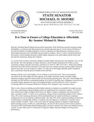 COMMONWEALTH OF MASSACHUSETTS
STATE SENATOR
MICHAEL O. MOORE
SECOND WORCESTER DISTRICT
State House, Room 109-B, Boston, MA 02133 (617) 722-1485
For Immediate Release: Contact: Eric Alves
September 26, 2013 (617) 722-1485
It is Time to Ensure a College Education is Affordable
By: Senator Michael O. Moore
Recently, President Barack Obama discussed the importance of the federal government ensuring college
affordability, an initiative that Massachusetts has already taken the lead on. As the Senate Chairman of
the Joint Committee on Higher Education, I feel it is important for Massachusetts to promote ways to
make higher education more affordable and accessible to students. There is a direct correlation between
the amount of state funding allocated to public higher education in the state budget and the tuition and
fees that the institutions charge their students.
As a result of the economic downturn, funding for public higher education has seen dramatic cuts over the
past decade. Our state spending on higher education, which includes funding for the UMass system,
community colleges and state universities, declined 31% from FY 2001 to FY 2013. While state funding
decreased, the needs of these institutions increased with more students turning to public higher education
options since they were an inexpensive option. To make up for the budget shortfall, public institutions
have consistently raised the price of student tuition and fees.
Starting with this year’s state budget, we are working to reverse this trend. Due to an increased
investment in the state budget for each segment of our higher education system, all public higher
education campuses agreed to freeze tuition and fees for the upcoming year. This year’s fiscal budget also
included over $90 million in scholarship funding, $3,674,842 to fund the state’s obligation to provide a no
cost public higher education for foster and adopted children, and $4 million for Tufts University’s
Cummings School of Veterinary Medicine in Grafton, New England’s only veterinary school.
There is also a focus on holding our public higher education institutions accountable for student success.
This year, a performance-based funding system was implemented for community colleges. For the first
time, half of each college’s budget will be tied to its ability to improve graduation rates and meet the
state’s workforce needs. To start, every community college will get an operating subsidy of $4.5 million.
Then, 50% of the remaining allocation will be distributed based on student credit hours completed,
weighted for the cost of teaching in different fields. The other 50% of the remaining funding will be based
on performance, including the numbers of students who earn degrees or certificates, or transfer with a
certain number of credits. There is also extra credit for training students for degrees in high-demand
fields including science, health care, and technology, and also for the successes of low-income students.
This plan of 50% performance-based funding makes our state’s initiative one of the most ambitious in the
country. In other states, just 5 to 10 percent of respective higher education budgets are being tied to
performance.
 