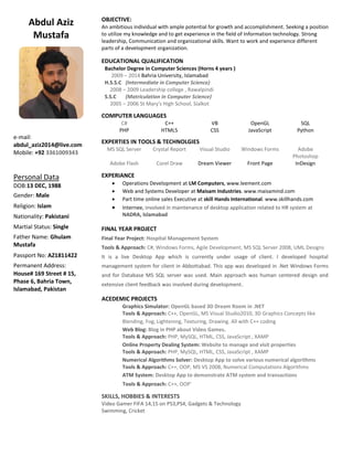 Abdul Aziz
Mustafa
e-mail:
abdul_aziz2014@live.com
Mobile: +92 3361009343
Personal Data
DOB:13 DEC, 1988
Gender: Male
Religion: Islam
Nationality: Pakistani
Martial Status: Single
Father Name: Ghulam
Mustafa
Passport No: AZ1811422
Permanent Address:
House# 169 Street # 15,
Phase 6, Bahria Town,
Islamabad, Pakistan
OBJECTIVE:
An ambitious individual with ample potential for growth and accomplishment. Seeking a position
to utilize my knowledge and to get experience in the field of Information technology. Strong
leadership, Communication and organizational skills. Want to work and experience different
parts of a development organization.
EDUCATIONAL QUALIFICATION
Bachelor Degree in Computer Sciences (Horns 4 years )
2009 – 2014 Bahria University, Islamabad
H.S.S.C (Intermediate in Computer Science)
2008 – 2009 Leadership college , Rawalpindi
S.S.C (Matriculation in Computer Science)
2005 – 2006 St Mary's High School, Sialkot
COMPUTER LANGUAGES
C# C++ VB OpenGL SQL
PHP HTML5 CSS JavaScript Python
EXPERTIES IN TOOLS & TECHNOLGIES
MS SQL Server Crystal Report Visual Studio Windows Forms Adobe
Photoshop
Adobe Flash Corel Draw Dream Viewer Front Page InDesign
EXPERIANCE
 Operations Development at LM Computers, www.leement.com
 Web and Systems Developer at Maisam Industries. www.maisamind.com
 Part time online sales Executive at skill Hands International. www.skillhands.com
 Internee, involved in maintenance of desktop application related to HR system at
NADRA, Islamabad
FINAL YEAR PROJECT
Final Year Project: Hospital Management System
Tools & Approach: C#, Windows Forms, Agile Development, MS SQL Server 2008, UML Designs
It is a live Desktop App which is currently under usage of client. I developed hospital
management system for client in Abbottabad. This app was developed in .Net Windows Forms
and for Database MS SQL server was used. Main approach was human centered design and
extensive client feedback was involved during development.
ACEDEMIC PROJECTS
Graphics Simulator: OpenGL based 3D Dream Room in .NET
Tools & Approach: C++, OpenGL, MS Visual Studio2010, 3D Graphics Concepts like
Blending, Fog, Lightening, Texturing, Drawing. All with C++ coding
Web Blog: Blog in PHP about Video Games.
Tools & Approach: PHP, MySQL, HTML, CSS, JavaScript , XAMP
Online Property Dealing System: Website to manage and visit properties
Tools & Approach: PHP, MySQL, HTML, CSS, JavaScript , XAMP
Numerical Algorithms Solver: Desktop App to solve various numerical algorithms
Tools & Approach: C++, OOP, MS VS 2008, Numerical Computations Algorithms
ATM System: Desktop App to demonstrate ATM system and transactions
Tools & Approach: C++, OOP`
SKILLS, HOBBIES & INTERESTS
Video Gamer FIFA 14,15 on PS3,PS4, Gadgets & Technology
Swimming, Cricket
 