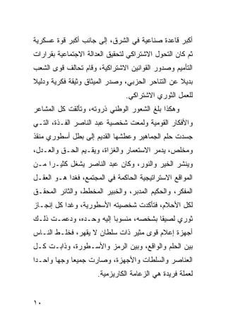 ‫ﺃﻜﺒﺭ ﻗﺎﻋﺩﺓ ﺼﻨﺎﻋﻴﺔ ﻓﻲ ﺍﻟﺸﺭﻕ، ﺇﻟﻰ ﺠﺎﻨﺏ ﺃﻜﺒﺭ ﻗﻭﺓ ﻋﺴﻜﺭﻴﺔ‬
‫ﺜﻡ ﻜﺎﻥ ﺍﻟﺘﺤﻭل ﺍﻻﺸﺘﺭﺍﻜﻲ ﻟﺘﺤﻘﻴﻕ ﺍﻟﻌﺩﺍﻟﺔ ﺍﻻﺠﺘﻤﺎﻋﻴﺔ ﺒﻘﺭﺍﺭﺍﺕ‬
‫ﺍﻟﺘﺄﻤﻴﻡ ﻭﺼﺩﻭﺭ ﺍﻟﻘﻭﺍﻨﻴﻥ ﺍﻻﺸﺘﺭﺍﻜﻴﺔ، ﻭﻗﺎﻡ ﺘﺤﺎﻟﻑ ﻗﻭﻯ ﺍﻟﺸﻌﺏ‬
‫ﺒﺩﻴﻼ ﻋﻥ ﺍﻟﺘﻨﺎﺤﺭ ﺍﻟﺤﺯﺒﻲ، ﻭﺼﺩﺭ ﺍﻟﻤﻴﺜﺎﻕ ﻭﺜﻴﻘﺔ ﻓﻜﺭﻴﺔ ﻭﺩﻟﻴﻼ‬
‫ﹰ‬                                                 ‫ﹰ‬
                                ‫ﻟﻠﻌﻤل ﺍﻟﺜﻭﺭﻱ ﺍﻻﺸﺘﺭﺍﻜﻲ.‬
‫ﻭﻫﻜﺫﺍ ﺒﻠﻎ ﺍﻟﺸﻌﻭﺭ ﺍﻟﻭﻁﻨﻲ ﺫﺭﻭﺘﻪ، ﻭﺘﺄﻟﻘﺕ ﻜل ﺍﻟﻤﺸﺎﻋﺭ‬
‫ﻭﺍﻷﻓﻜﺎﺭ ﺍﻟﻘﻭﻤﻴﺔ ﻭﻟﻤﻌﺕ ﺸﺨﺼﻴﺔ ﻋﺒﺩ ﺍﻟﻨﺎﺼﺭ ﺍﻟﻔـﺫﺓ، ﺍﻟﺘـﻲ‬
‫ﺠﺴﺩﺕ ﺤﻠﻡ ﺍﻟﺠﻤﺎﻫﻴﺭ ﻭﻋﻁﺸﻬﺎ ﺍﻟﻘﺩﻴﻡ ﺇﻟﻰ ﺒﻁل ﺃﺴﻁﻭﺭﻱ ﻤﻨﻘﺫ‬
‫ﻭﻤﺨﻠﺹ، ﻴﺩﻤﺭ ﺍﻻﺴﺘﻌﻤﺎﺭ ﻭﺍﻟﻐﺯﺍﺓ، ﻭﻴﻘـﻴﻡ ﺍﻟﺤـﻕ ﻭﺍﻟﻌـﺩل،‬
‫ﻭﻴﻨﺸﺭ ﺍﻟﺨﻴﺭ ﻭﺍﻟﻨﻭﺭ، ﻭﻜﺎﻥ ﻋﺒﺩ ﺍﻟﻨﺎﺼﺭ ﻴﺸﻐل ﻜﺜﻴـ ‪‬ﺍ ﻤـﻥ‬
     ‫ﺭ‬
‫ﺍﻟﻤﻭﺍﻗﻊ ﺍﻻﺴﺘﺭﺍﺘﻴﺠﻴﺔ ﺍﻟﺤﺎﻜﻤﺔ ﻓﻲ ﺍﻟﻤﺠﺘﻤﻊ، ﻓﻐﺩﺍ ﻫـﻭ ﺍﻟﻌﻘـل‬
‫ﺍﻟﻤﻔﻜﺭ، ﻭﺍﻟﺤﻜﻴﻡ ﺍﻟﻤﺩﺒﺭ، ﻭﺍﻟﺨﺒﻴﺭ ﺍﻟﻤﺨﻁﻁ، ﻭﺍﻟﺜﺎﺌﺭ ﺍﻟﻤﺤﻘـﻕ‬
‫ﻟﻜل ﺍﻷﺤﻼﻡ، ﻓﺘﺄﻜﺩﺕ ﺸﺨﺼﻴﺘﻪ ﺍﻷﺴﻁﻭﺭﻴﺔ، ﻭﻏﺩﺍ ﻜل ﺇﻨﺠـﺎﺯ‬
‫ﺜﻭﺭﻱ ﻟﺼﻴ ﹰﺎ ﺒﺸﺨﺼﻪ، ﻤﻨﺴﻭ ‪‬ﺎ ﺇﻟﻴﻪ ﻭﺤـﺩﻩ، ﻭﺩﻋﻤـﺕ ﺫﻟـﻙ‬
                         ‫ﺒ‬              ‫ﻘ‬
‫ﺃﺠﻬﺯﺓ ﺇﻋﻼﻡ ﻗﻭﻯ ﻤﺜﻴﺭ ﺫﺍﺕ ﺴﻠﻁﺎﻥ ﻻ ﻴﻘﻬﺭ، ﻓﺨﻠـﻁ ﺍﻟﻨـﺎﺱ‬
‫ﺒﻴﻥ ﺍﻟﺤﻠﻡ ﻭﺍﻟﻭﺍﻗﻊ، ﻭﺒﻴﻥ ﺍﻟﺭﻤﺯ ﻭﺍﻷﺴـﻁﻭﺭﺓ، ﻭﺫﺍﺒـﺕ ﻜـل‬
‫ﺍﻟﻌﻨﺎﺼﺭ ﻭﺍﻟﺴﻠﻁﺎﺕ ﻭﺍﻷﺠﻬﺯﺓ، ﻭﺼﺎﺭﺕ ﺠﻤﻴ ‪‬ﺎ ﻭﺠ ‪‬ﺎ ﻭﺍﺤـ ‪‬ﺍ‬
 ‫ﺩ‬       ‫ﻬ‬     ‫ﻌ‬
                      ‫ﻟﻌﻤﻠﺔ ﻓﺭﻴﺩﺓ ﻫﻲ ﺍﻟﺯﻋﺎﻤﺔ ﺍﻟﻜﺎﺭﻴﺯﻤﻴﺔ.‬


‫٠١‬
 