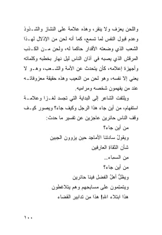 ‫ﻭﺍﻟﻠﺤﻥ ﻴﻌﺯﻑ ﻭﻻ ﻴﻨﻘﺭ، ﻭﻫﺫﻩ ﻋﻼﻤﺔ ﻋﻠﻰ ﺍﻟﻨﺸﺎﺯ ﻭﺍﻟﺸـﺫﻭﺫ‬
‫ﻭﻋﺩﻡ ﻗﺒﻭل ﺍﻟﻨﻔﺱ ﻟﻤﺎ ﺘﺴﻤﻊ، ﻜﻤﺎ ﺃﻨﻪ ﻟﺤﻥ ﻤﻥ ﺍﻹﺫﻻل ﻟﻬـﺫﺍ‬
‫ﺍﻟﺸﻌﺏ ﺍﻟﺫﻱ ﻭﻀﻌﺘﻪ ﺍﻷﻗﺩﺍﺭ ﺤﺎﻜ ‪‬ﺎ ﻟﻪ، ﻭﻟﺤﻥ ﻤـﻥ ﺍﻟﻜـﺫﺏ‬
                     ‫ﻤ‬
‫ﺍﻟﻤﺭﻗﺵ ﺍﻟﺫﻱ ﻴﺼﺒﻪ ﻓﻲ ﺁﺫﺍﻥ ﺍﻟﻨﺎﺱ ﻟﻴل ﻨﻬﺎﺭ ﺒﺨﻁﺒﻪ ﻭﻜﻠﻤﺎﺘﻪ‬
‫ﻭﺃﺠﻬﺯﺓ ﺇﻋﻼﻤﻪ، ﻜﺄﻥ ﻴﺘﺤﺩﺙ ﻋﻥ ﺍﻷﻤﺔ ﻭﺍﻟﺸـﻌﺏ، ﻭﻫـﻭ ﻻ‬
‫ﻴﻌﻨﻲ ﺇﻻ ﻨﻔﺴﻪ، ﻭﻫﻭ ﻟﺤﻥ ﻤﻥ ﺍﻟﻨﻌﻴﺏ ﻭﻫﺫﻩ ﺤﻘﻴﻘﺔ ﻤﻌﺯﻭﻓﺎﺘـﻪ‬
                        ‫ﻋﻨﺩ ﻤﻥ ﻴﻔﻬﻤﻭﻥ ﺸﺨﺼﻪ ﻭﻤﺭﺍﻤﻴﻪ.‬
‫ﻭﻴﻠﺘﻔﺕ ﺍﻟﺸﺎﻋﺭ ﺇﻟﻰ ﺍﻟﺒﺩﺍﻴﺔ ﺍﻟﺘﻲ ﺘﺠﺴﺩ ﻟﻐـ ‪‬ﺍ ﻭﻋﻼﻤـﺔ‬
        ‫ﺯ‬
‫ﺍﺴﺘﻔﻬﺎﻡ، ﻤﻥ ﺃﻴﻥ ﺠﺎﺀ ﻫﺫﺍ ﺍﻟﺭﺠل ﻭﻜﻴﻑ ﺠﺎﺀ؟ ﻭﻴﺼﻭﺭ ﻜﻴـﻑ‬
          ‫ﻭﻗﻑ ﺍﻟﻨﺎﺱ ﺤﺎﺌﺭﻴﻥ ﻋﺎﺠﺯﻴﻥ ﻋﻥ ﺘﻔﺴﻴﺭ ﻤﺎ ﺤﺩﺙ:‬
                                      ‫ﻤﻥ ﺃﻴﻥ ﺠﺎﺀ؟‬
            ‫ﻭﻴﻘﻭل ﺴﺎﺩ ﹸﻨﺎ ﺍﻷﻤﺎﺠﺩ ﺤﻴﻥ ﻴ ‪‬ﻭﻭﻥ ﺍﻟ ‪‬ﺒﻴﻥ‬
               ‫ﺠ‬       ‫‪‬ﺯ‬      ‫ِ‪‬‬       ‫ُ ‪‬ﺘ‬
                                ‫ﹶﺄﻥ ﺍﻟﺜﻘﺎﺓ ﺍﻟﻌﺎ ِﻓﻴﻥ‬
                                   ‫ِ ﺭ‬           ‫ﺸ ‪‬‬
                                      ‫ِﻥ ﺍﻟﺴ ِﺎﺀ..‬
                                          ‫‪‬ﻤ‬     ‫ﻤ‬
                                      ‫ﻤﻥ ﺃﻴﻥ ﺠﺎﺀ؟‬
                       ‫ﻭﻴﻅل ﺃﻫل ﺍﻟﻔﻀ ِ ﻓﻴﻨﺎ ﺤﺎﺌﺭﻴﻥ‬
                                   ‫‪ ‬ﹶ ﱡ ُ ﹶ ‪‬ل‬
             ‫ﻭﻴﺘﻤ ِﻤﻭﻥ ﻋﻠﻰ ﻤﺴﺎﺒ ِﻬﻡ ﻭﻫﻡ ‪‬ﺘﻼﻏﻁﻭﻥ‬
                   ‫ﻴ‬       ‫ِﺤ‬            ‫‪ ‬ﹶ ‪‬ﺘ‬
               ‫ﻫﺫﺍ ﺍﺒﺘﻼﺀ ﺍﷲ! ﻫﺫﺍ ِﻥ ﹶﺩﺍﺒﻴ ِ ﺍﻟ ﹶﻀﺎﺀ‬
                  ‫ﻤ ﺘ ﺭ ﻘ‬              ‫‪ِ ‬‬


‫٠٠١‬
 