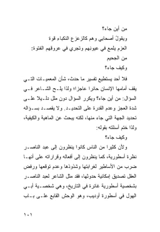 ‫ِﻥ ﺃﻴﻥ ﺠﺎﺀ؟‬
                                             ‫‪‬‬    ‫ﻤ‬
            ‫ﻭﻴ ﹸﻭل ﺃﺼﺤﺎ ِﻲ ﻭﻫﻡ ﻜﺎﻟﺯﻋﺯﻉ ﺍﻟﻨﻜﺒﺎﺀ ﻗﻭﺓ‬
                ‫ِ‬                    ‫ﺒ‬      ‫‪ ‬ﻘ ُ‬
   ‫ﺍ ﹶﻌﺯﻡ ﻴﻠﻤﻊ ﻓﻲ ‪‬ﻴﻭ ِﻬﻡ ﻭ ﹶﺠ ِﻱ ﻓﻲ ﻋ ‪‬ﻭ ِﻬﻡ ﺍﻟﻔﺘ ‪‬ﺓ:‬
     ‫ﹸ ﹸﻭ‬     ‫‪‬ﺭ ﻗ‬       ‫ﺘ ﺭ‬      ‫ﻋ ﻨ‬      ‫ﻟ ‪ ‬‬
                                           ‫ِﻥ ﺍﻟﺠﺤﻴﻡ‬
                                                   ‫ﻤ‬
                                          ‫ﻭﻜﻴﻑ ﺠﺎﺀ؟‬
                                               ‫ﹶ‪ ‬ﹶ‬
‫ﻓﻼ ﺃﺤﺩ ﻴﺴﺘﻁﻴﻊ ﺘﻔﺴﻴﺭ ﻤﺎ ﺤﺩﺙ، ﺸﺄﻥ ﺍﻟﻤﻌﻤﻴـﺎﺕ ﺍﻟﺘـﻲ‬
‫ﻴﻘﻑ ﺃﻤﺎﻤﻬﺎ ﺍﻹﻨﺴﺎﻥ ﺤﺎﺌ ‪‬ﺍ ﻋﺎﺠ ‪‬ﺍ؛ ﻭﻟﺫﺍ ﻴﻠـﺢ ﺍﻟﺸـﺎﻋﺭ ﻓـﻲ‬
                        ‫ﺯ‬      ‫ﺭ‬
‫ﺍﻟﺴﺅﺍل: ﻤﻥ ﺃﻴﻥ ﺠﺎﺀ؟ ﻭﻴﻜﺭﺭ ﺍﻟﺴﺅﺍل ﺩﻭﻥ ﻤﻠل ﺩﻟـﻴﻼ ﻋﻠـﻰ‬
     ‫ﹰ‬
‫ﺸﺩﺓ ﺍﻟﻌﺠﺯ ﻭﻋﺩﻡ ﺍﻟﻘﺩﺭﺓ ﻋﻠﻰ ﺍﻟﺘﺤﺩﻴـﺩ. ﻭﻻ ﻴﻘﺼـﺩ ﺒﺴـﺅﺍﻟﻪ‬
‫ﺘﺤﺩﻴﺩ ﺍﻟﺠﻬﺔ ﺍﻟﺘﻲ ﺠﺎﺀ ﻤﻨﻬﺎ، ﻟﻜﻨﻪ ﻴﺒﺤﺙ ﻋﻥ ﺍﻟﻤﺎﻫﻴﺔ ﻭﺍﻟﻜﻴﻔﻴﺔ،‬
                                     ‫ﻭﻟﺫﺍ ﺨﺘﻡ ﺃﺴﺌﻠﺘﻪ ﺒﻘﻭﻟﻪ:‬
                                          ‫ﻭﻜﻴﻑ ﺠﺎﺀ؟‬
‫ﻭﻷﻥ ﻜﺜﻴ ‪‬ﺍ ﻤﻥ ﺍﻟﻨﺎﺱ ﻜﺎﻨﻭﺍ ﻴﻨﻅﺭﻭﻥ ﺇﻟﻰ ﻋﺒﺩ ﺍﻟﻨﺎﺼـﺭ‬
                                       ‫ﺭ‬
‫ﻨﻅﺭﺓ ﺃﺴﻁﻭﺭﻴﺔ، ﻜﻤﺎ ﻴﻨﻅﺭﻭﻥ ﺇﻟﻰ ﺃﻓﻌﺎﻟﻪ ﻭﻗﺭﺍﺭﺍﺘﻪ ﻋﻠﻰ ﺃﻨﻬـﺎ‬
‫ﻀﺭﺏ ﻤﻥ ﺍﻷﺴﺎﻁﻴﺭ ﻟﻐﺭﺍﺒﺘﻬﺎ ﻭﺸﺫﻭﺫﻫﺎ ﻭﻋﺩﻡ ﺘﻭﻗﻌﻬﺎ ﻭﺭﻓﺽ‬
‫ﺍﻟﻌﻘل ﺘﺼﺩﻴﻕ ﺇﻤﻜﺎﻨﻴﺔ ﺤﺩﻭﺜﻬﺎ، ﻓﻘﺩ ﻤﺜل ﺍﻟﺸﺎﻋﺭ ﻟﻌﺒﺩ ﺍﻟﻨﺎﺼـﺭ‬
‫ﺒﺸﺨﺼﻴﺔ ﺃﺴﻁﻭﺭﻴﺔ ﻏﺎﺌﺭﺓ ﻓﻲ ﺍﻟﺘﺎﺭﻴﺦ، ﻭﻫﻲ ﺸﺨﺼـﻴﺔ ﺃﺒـﻲ‬
‫ﺍﻟﻬﻭل ﻓﻲ ﺃﺴﻁﻭﺭﺓ ﺃﻭﺩﻴﺏ، ﻭﻫﻭ ﺍﻟﻭﺤﺵ ﺍﻟﻘﺎﺒﻊ ﻋﻠـﻰ ﺒـﺎﺏ‬


‫١٠١‬
 