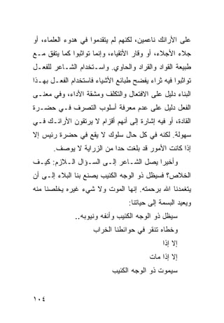 ‫ﻋﻠﻰ ﺍﻷﺭﺍﺌﻙ ﻨﺎﻋﻤﻴﻥ، ﻟﻜﻨﻬﻡ ﻟﻡ ﻴﺘﻘﺩﻤﻭﺍ ﻓﻲ ﻫﺩﻭﺀ ﺍﻟﻌﻠﻤﺎﺀ، ﺃﻭ‬
‫ﺠﻼﺀ ﺍﻷﺠﻼﺀ، ﺃﻭ ﻭﻗﺎﺭ ﺍﻷﺘﻘﻴﺎﺀ، ﻭﺇﻨﻤﺎ ﺘﻭﺍﺜﺒﻭﺍ ﻜﻤﺎ ﻴﺘﻔﻕ ﻤـﻊ‬
‫ﻁﺒﻴﻌﺔ ﺍﻟﻘﻭﺍﺩ ﻭﺍﻟﻘﺭﺍﺩ ﻭﺍﻟﺤﺎﻭﻱ. ﻭﺍﺴـﺘﺨﺩﺍﻡ ﺍﻟﺸـﺎﻋﺭ ﻟﻠﻔﻌـل‬
‫ﺘﻭﺍﺜﺒﻭﺍ ﻓﻴﻪ ﺜﺭﺍﺀ ﻴﻔﻀﺢ ﻁﺒﺎﺌﻊ ﺍﻷﺸﻴﺎﺀ ﻓﺎﺴﺘﺨﺩﺍﻡ ﺍﻟﻔﻌـل ﺒﻬـﺫﺍ‬
‫ﺍﻟﺒﻨﺎﺀ ﺩﻟﻴل ﻋﻠﻰ ﺍﻻﻓﺘﻌﺎل ﻭﺍﻟﺘﻜﻠﻑ ﻭﻤﺸﻘﺔ ﺍﻷﺩﺍﺀ، ﻭﻓﻲ ﻤﻌﻨـﻰ‬
‫ﺍﻟﻔﻌل ﺩﻟﻴل ﻋﻠﻰ ﻋﺩﻡ ﻤﻌﺭﻓﺔ ﺃﺴﻠﻭﺏ ﺍﻟﺘﺼﺭﻑ ﻓـﻲ ﺤﻀـﺭﺓ‬
‫ﺍﻟﻘﺎﺩﺓ، ﺃﻭ ﻓﻴﻪ ﺇﺸﺎﺭﺓ ﺇﻟﻰ ﺃﻨﻬﻡ ﺃﻗﺯﺍﻡ ﻻ ﻴﺭﺘﻘﻭﻥ ﺍﻷﺭﺍﺌـﻙ ﻓـﻲ‬
‫ﺴﻬﻭﻟﺔ. ﻟﻜﻨﻪ ﻓﻲ ﻜل ﺤﺎل ﺴﻠﻭﻙ ﻻ ﻴﻘﻊ ﻓﻲ ﺤﻀﺭﺓ ﺭﺌﻴﺱ ﺇﻻ‬
       ‫ﺇﺫﺍ ﻜﺎﻨﺕ ﺍﻷﻤﻭﺭ ﻗﺩ ﺒﻠﻐﺕ ﺤ ‪‬ﺍ ﻤﻥ ﺍﻟﺯﺭﺍﻴﺔ ﻻ ﻴﻭﺼﻑ.‬
                           ‫ﺩ‬
‫ﻭﺃﺨﻴ ‪‬ﺍ ﻴﺼل ﺍﻟﺸـﺎﻋﺭ ﺇﻟـﻰ ﺍﻟﺴـﺅﺍل ﺍﻟـﻼﺯﻡ: ﻜﻴـﻑ‬
                                       ‫ﺭ‬
‫ﺍﻟﺨﻼﺹ؟ ﻓﺴﻴﻅل ﺫﻭ ﺍﻟﻭﺠﻪ ﺍﻟﻜﺌﻴﺏ ﻴﺼﻨﻊ ﺒﻨﺎ ﺍﻟﺒﻼﺀ ﺇﻟـﻰ ﺃﻥ‬
‫ﻴﺘﻐﻤﺩﻨﺎ ﺍﷲ ﺒﺭﺤﻤﺘﻪ. ﺇﻨﻬﺎ ﺍﻟﻤﻭﺕ ﻭﻻ ﺸﻲﺀ ﻏﻴﺭﻩ ﻴﺨﻠﺼﻨﺎ ﻤﻨﻪ‬
                                 ‫ﻭﻴﻌﻴﺩ ﺍﻟﺒﺴﻤﺔ ﺇﻟﻰ ﺤﻴﺎﺘﻨﺎ:‬
              ‫ﺴﻴﻅل ﺫﻭ ﺍﻟﻭﺠﻪ ﺍﻟﻜﺌﻴﺏ ﻭﺃﻨﻔﻪ ﻭﻨﻴﻭﺒﻪ..‬
                     ‫ﻭﺨﻁﺎﻩ ﺘﻨﻘﺭ ﻓﻲ ﺤﻭﺍﺌﻁﻨﺎ ﺍﻟﺨﺭﺍﺏ‬
                                              ‫ﺇﻻ ﺇﺫﺍ‬
                                         ‫ﺇﻻ ﺇﺫﺍ ﻤﺎﺕ‬
                            ‫ﺴﻴﻤﻭﺕ ﺫﻭ ﺍﻟﻭﺠﻪ ﺍﻟﻜﺌﻴﺏ‬


‫٤٠١‬
 