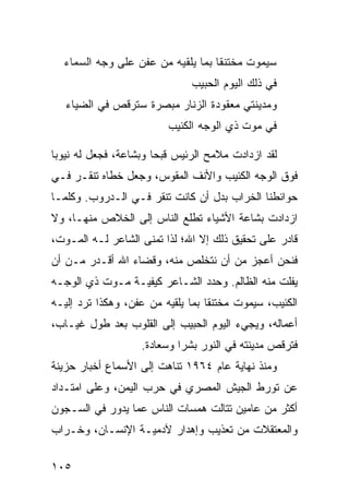 ‫ﺴﻴﻤﻭﺕ ﻤﺨﺘﻨ ﹰﺎ ﺒﻤﺎ ﻴﻠﻘﻴﻪ ﻤﻥ ﻋﻔﻥ ﻋﻠﻰ ﻭﺠﻪ ﺍﻟﺴﻤﺎﺀ‬
                                   ‫ﻘ‬
                               ‫ﻓﻲ ﺫﻟﻙ ﺍﻟﻴﻭﻡ ﺍﻟﺤﺒﻴﺏ‬
   ‫ﻭﻤﺩﻴﻨﺘﻲ ﻤﻌﻘﻭﺩﺓ ﺍﻟﺯﻨﺎﺭ ﻤﺒﺼﺭﺓ ﺴﺘﺭﻗﺹ ﻓﻲ ﺍﻟﻀﻴﺎﺀ‬
                          ‫ﻓﻲ ﻤﻭﺕ ﺫﻱ ﺍﻟﻭﺠﻪ ﺍﻟﻜﺌﻴﺏ‬

‫ﻟﻘﺩ ﺍﺯﺩﺍﺩﺕ ﻤﻼﻤﺢ ﺍﻟﺭﺌﻴﺱ ﻗﺒ ‪‬ﺎ ﻭﺒﺸﺎﻋﺔ، ﻓﺠﻌل ﻟﻪ ﻨﻴﻭ ‪‬ﺎ‬
 ‫ﺒ‬                      ‫ﺤ‬
‫ﻓﻭﻕ ﺍﻟﻭﺠﻪ ﺍﻟﻜﺌﻴﺏ ﻭﺍﻷﻨﻑ ﺍﻟﻤﻘﻭﺱ، ﻭﺠﻌل ﺨﻁﺎﻩ ﺘﻨﻘـﺭ ﻓـﻲ‬
‫ﺤﻭﺍﺌﻁﻨﺎ ﺍﻟﺨﺭﺍﺏ ﺒﺩل ﺃﻥ ﻜﺎﻨﺕ ﺘﻨﻘﺭ ﻓـﻲ ﺍﻟـﺩﺭﻭﺏ. ﻭﻜﻠﻤـﺎ‬
‫ﺍﺯﺩﺍﺩﺕ ﺒﺸﺎﻋﺔ ﺍﻷﺸﻴﺎﺀ ﺘﻁﻠﻊ ﺍﻟﻨﺎﺱ ﺇﻟﻰ ﺍﻟﺨﻼﺹ ﻤﻨﻬـﺎ، ﻭﻻ‬
‫ﻗﺎﺩﺭ ﻋﻠﻰ ﺘﺤﻘﻴﻕ ﺫﻟﻙ ﺇﻻ ﺍﷲ؛ ﻟﺫﺍ ﺘﻤﻨﻰ ﺍﻟﺸﺎﻋﺭ ﻟـﻪ ﺍﻟﻤـﻭﺕ،‬
‫ﻓﻨﺤﻥ ﺃﻋﺠﺯ ﻤﻥ ﺃﻥ ﻨﺘﺨﻠﺹ ﻤﻨﻪ، ﻭﻗﻀﺎﺀ ﺍﷲ ﺃﻗـﺩﺭ ﻤـﻥ ﺃﻥ‬
‫ﻴﻔﻠﺕ ﻤﻨﻪ ﺍﻟﻅﺎﻟﻡ. ﻭﺤﺩﺩ ﺍﻟﺸـﺎﻋﺭ ﻜﻴﻔﻴـﺔ ﻤـﻭﺕ ﺫﻱ ﺍﻟﻭﺠـﻪ‬
‫ﺍﻟﻜﺌﻴﺏ، ﺴﻴﻤﻭﺕ ﻤﺨﺘﻨ ﹰﺎ ﺒﻤﺎ ﻴﻠﻘﻴﻪ ﻤﻥ ﻋﻔﻥ، ﻭﻫﻜﺫﺍ ﺘﺭﺩ ﺇﻟﻴـﻪ‬
                                   ‫ﻘ‬
‫ﺃﻋﻤﺎﻟﻪ، ﻭﻴﺠﻲﺀ ﺍﻟﻴﻭﻡ ﺍﻟﺤﺒﻴﺏ ﺇﻟﻰ ﺍﻟﻘﻠﻭﺏ ﺒﻌﺩ ﻁﻭل ﻏﻴـﺎﺏ،‬
                    ‫ﻓﺘﺭﻗﺹ ﻤﺩﻴﻨﺘﻪ ﻓﻲ ﺍﻟﻨﻭﺭ ﺒﺸ ‪‬ﺍ ﻭﺴﻌﺎﺩﺓ.‬
                             ‫ﺭ‬
‫ﻭﻤﻨﺫ ﻨﻬﺎﻴﺔ ﻋﺎﻡ ٤٦٩١ ﺘﻨﺎﻫﺕ ﺇﻟﻰ ﺍﻷﺴﻤﺎﻉ ﺃﺨﺒﺎﺭ ﺤﺯﻴﻨﺔ‬
‫ﻋﻥ ﺘﻭﺭﻁ ﺍﻟﺠﻴﺵ ﺍﻟﻤﺼﺭﻱ ﻓﻲ ﺤﺭﺏ ﺍﻟﻴﻤﻥ، ﻭﻋﻠﻰ ﺍﻤﺘـﺩﺍﺩ‬
‫ﺃﻜﺜﺭ ﻤﻥ ﻋﺎﻤﻴﻥ ﺘﺘﺎﻟﺕ ﻫﻤﺴﺎﺕ ﺍﻟﻨﺎﺱ ﻋﻤﺎ ﻴﺩﻭﺭ ﻓﻲ ﺍﻟﺴـﺠﻭﻥ‬
‫ﻭﺍﻟﻤﻌﺘﻘﻼﺕ ﻤﻥ ﺘﻌﺫﻴﺏ ﻭﺇﻫﺩﺍﺭ ﻵﺩﻤﻴـﺔ ﺍﻹﻨﺴـﺎﻥ، ﻭﺨـﺭﺍﺏ‬

‫٥٠١‬
 