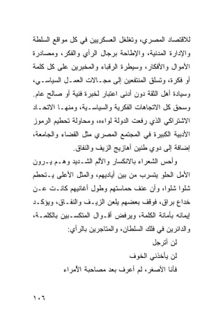 ‫ﻟﻼﻗﺘﺼﺎﺩ ﺍﻟﻤﺼﺭﻱ، ﻭﺘﻐﻠﻐل ﺍﻟﻌﺴﻜﺭﻴﻴﻥ ﻓﻲ ﻜل ﻤﻭﺍﻗﻊ ﺍﻟﺴﻠﻁﺔ‬
‫ﻭﺍﻹﺩﺍﺭﺓ ﺍﻟﻤﺩﻨﻴﺔ، ﻭﺍﻹﻁﺎﺤﺔ ﺒﺭﺠﺎل ﺍﻟﺭﺃﻱ ﻭﺍﻟﻔﻜﺭ، ﻭﻤﺼﺎﺩﺭﺓ‬
‫ﺍﻷﻤﻭﺍل ﻭﺍﻷﻓﻜﺎﺭ، ﻭﺴﻴﻁﺭﺓ ﺍﻟﺭﻗﺒﺎﺀ ﻭﺍﻟﻤﺨﺒﺭﻴﻥ ﻋﻠﻰ ﻜل ﻜﻠﻤﺔ‬
‫ﺃﻭ ﻓﻜﺭﺓ، ﻭﺘﺴﻠﻕ ﺍﻟﻤﻨﺘﻔﻌﻴﻥ ﺇﻟﻰ ﻤﺠـﺎﻻﺕ ﺍﻟﻌﻤـل ﺍﻟﺴﻴﺎﺴـﻲ،‬
‫ﻭﺴﻴﺎﺩﺓ ﺃﻫل ﺍﻟﺜﻘﺔ ﺩﻭﻥ ﺃﺩﻨﻰ ﺍﻋﺘﺒﺎﺭ ﻟﺨﺒﺭﺓ ﻓﻨﻴﺔ ﺃﻭ ﺼﺎﻟﺢ ﻋﺎﻡ.‬
‫ﻭﺴﺤﻕ ﻜل ﺍﻻﺘﺠﺎﻫﺎﺕ ﺍﻟﻔﻜﺭﻴﺔ ﻭﺍﻟﺴﻴﺎﺴـﻴﺔ، ﻭﻤﻨﻬـﺎ ﺍﻻﺘﺤـﺎﺩ‬
‫ﺍﻻﺸﺘﺭﺍﻜﻲ ﺍﻟﺫﻱ ﺭﻓﻌﺕ ﺍﻟﺩﻭﻟﺔ ﻟﻭﺍﺀﻩ، ﻭﻤﺤﺎﻭﻟﺔ ﺘﺤﻁﻴﻡ ﺍﻟﺭﻤﻭﺯ‬
‫ﺍﻷﺩﺒﻴﺔ ﺍﻟﻜﺒﻴﺭﺓ ﻓﻲ ﺍﻟﻤﺠﺘﻤﻊ ﺍﻟﻤﺼﺭﻱ ﻤﺜل ﺍﻟﻘﻀﺎﺀ ﻭﺍﻟﺠﺎﻤﻌﺔ،‬
              ‫ﺇﻀﺎﻓﺔ ﺇﻟﻰ ﺩﻭﻱ ﻁﻨﻴﻥ ﺃﻫﺎﺯﻴﺞ ﺍﻟﺯﻴﻑ ﻭﺍﻟﻨﻔﺎﻕ.‬
‫ﻭﺃﺤﺱ ﺍﻟﺸﻌﺭﺍﺀ ﺒﺎﻻﻨﻜﺴﺎﺭ ﻭﺍﻷﻟﻡ ﺍﻟﺸـﺩﻴﺩ ﻭﻫـﻡ ﻴـﺭﻭﻥ‬
‫ﺍﻷﻤل ﺍﻟﺤﻠﻭ ﻴﺘﺴﺭﺏ ﻤﻥ ﺒﻴﻥ ﺃﻴﺎﺩﻴﻬﻡ، ﻭﺍﻟﻤﺜل ﺍﻷﻋﻠﻰ ﻴـﺘﺤﻁﻡ‬
‫ﺸﻠ ‪‬ﺍ ﺸﻠ ‪‬ﺍ، ﻭﺃﻥ ﻋﻨﻑ ﺤﻤﺎﺴﺘﻬﻡ ﻭﻁﻭل ﺃﻏﺎﻨﻴﻬﻡ ﻜﺎﻨـﺕ ﻋـﻥ‬
                                         ‫ﻭ ﻭ‬
‫ﺨﺩﺍﻉ ﺒﺭﺍﻕ، ﻓﻭﻗﻑ ﺒﻌﻀﻬﻡ ﻴﻠﻌﻥ ﺍﻟﺯﻴـﻑ ﻭﺍﻟﻨﻔـﺎﻕ، ﻭﻴﺅﻜـﺩ‬
‫ﺇﻴﻤﺎﻨﻪ ﺒﺄﻤﺎﻨﺔ ﺍﻟﻜﻠﻤﺔ، ﻭﻴﺭﻓﺽ ﺃﻗـﻭﺍل ﺍﻟﻤﺘﻜﺴـﺒﻴﻥ ﺒﺎﻟﻜﻠﻤـﺔ،‬
            ‫ﻭﺍﻟﺩﺍﺌﺭﻴﻥ ﻓﻲ ﻓﻠﻙ ﺍﻟﺴﻠﻁﺎﻥ، ﻭﺍﻟﻤﺘﺎﺠﺭﻴﻥ ﺒﺎﻟﺭﺃﻱ:‬
                                          ‫ﻟﻥ ﺃﺘﺭ ‪‬ل‬
                                           ‫‪‬ﺠ‬
                                  ‫ﻟﻥ ﻴﺄﺨﺫﻨﻲ ﺍﻟﺨﻭﻑ‬
          ‫ﻓﺄﻨﺎ ﺍﻷﺼﻐﺭ، ﻟﻡ ﺃﻋﺭﻑ ﺒﻌﺩ ‪‬ﺼﺎﺤ ‪‬ﺔ ﺍﻷ ‪‬ﺭﺍﺀ‬
             ‫ﻤ ‪‬ﺒ ُﻤ‬


‫٦٠١‬
 