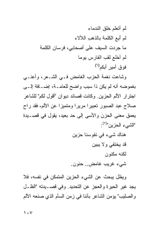 ‫ﻟﻡ ﺃﺘﻌﻠﻡ ﺨﻠﻕ ﺍﻟﻨ ‪‬ﻤﺎﺀ‬
                                   ‫ﹸ ﹸ ﹶ ﹸﺩ‬
                         ‫ﻟﻡ ﺃ ِﻊ ﺍﻟﻜﻠﻤﺔ ﺒﺎﻟﺫ ‪ ِ ‬ﺍﻟﻸﻻﺀ‬
                               ‫ﹶﻫﺏ‬              ‫َﺒ‬
        ‫ﻤﺎ ﺠﺭﺩﺕ ﺍﻟﺴﻴﻑ ﻋﻠﻰ ﺃﺼﺤﺎﺒﻲ، ﻓﺭﺴﺎﻥ ﺍﻟﻜﻠﻤﺔ‬
                                 ‫ﹶ‬     ‫‪ ‬ﹸ‬
                           ‫ﻟﻡ ﺃﺨﻠﻊ ﻟﻘ ‪ ‬ﺍﻟﻔﺎﺭﺱ ﻴﻭ ‪‬ﺎ‬
                            ‫‪ ‬ﻤ‬        ‫ﹶ ﹶﺏ‬
                                    ‫)٦(‬
                                          ‫ﻓﻭﻕ ﺃﻤﻴﺭ ﺃﺒ ﹶﻡ‬
                                           ‫ﹶ ‪ ‬ﹶ ٍ ‪‬ﻜ‬
‫ﻭﺸﺎﻋﺕ ﻨﻐﻤﺔ ﺍﻟﺤﺯﺏ ﺍﻟﻐﺎﻤﺽ ﻓـﻲ ﺍﻟﺸـﻌﺭ، ﻭﺃﻋﻨـﻲ‬
‫ﺒﻐﻤﻭﻀﻪ ﺃﻨﻪ ﻟﻡ ﻴﻜﻥ ﺫﺍ ﺴﺒﺏ ﻭﺍﻀﺢ ﻟﻠﻌﺎﻤـﺔ، ﺇﻀـﺎﻓﺔ ﺇﻟـﻰ‬
‫ﺍﺠﺘﺭﺍﺭ ﺍﻷﻟﻡ ﺍﻟﺤﺯﻴﻥ. ﻭﻜﺎﻨﺕ ﻗﺼﺎﺌﺩ ﺩﻴﻭﺍﻥ "ﺃﻗﻭل ﻟﻜﻡ" ﻟﻠﺸﺎﻋﺭ‬
‫ﺼﻼﺡ ﻋﺒﺩ ﺍﻟﺼﺒﻭﺭ ﺘﻌﺒﻴﺭﺍ ﻤﺭﻴ ‪‬ﺍ ﻭﻤﺘﻤﻴ ‪‬ﺍ ﻋﻥ ﺍﻷﻟﻡ، ﻓﻘﺩ ﺭﺍﺡ‬
                  ‫ﺯ‬        ‫ﺭ‬      ‫‪‬‬
‫ﻴﻌﻤﻕ ﻤﻌﻨﻰ ﺍﻟﺤﺯﻥ ﻭﺍﻷﺴﻰ ﺇﻟﻰ ﺤﺩ ﺒﻌﻴﺩ، ﻴﻘﻭل ﻓﻲ ﻗﺼـﻴﺩﺓ‬
                                          ‫"ﺍﻟﺸﻲﺀ ﺍﻟﺤﺯﻴﻥ")٧(:‬
                       ‫ﻫﻨﺎﻙ ﺸﻲﺀ ﻓﻲ ﻨﻔﻭﺴﻨﺎ ﺤﺯﻴﻥ‬
                                  ‫ﻗﺩ ﻴﺨﺘﻔﻲ ﻭﻻ ﻴﺒﻴﻥ‬
                                            ‫ﻟﻜﻨﻪ ‪‬ﻜﻨﻭﻥ‬
                                                ‫ﻤ‬
                       ‫ﺸﻲﺀ ﻏﺭﻴﺏ ﻏﺎﻤﺽ.. ﺤﻨﻭﻥ.‬
                                         ‫‪‬‬

‫ﻭﻴﻅل ﻴﺒﺤﺙ ﻋﻥ ﺍﻟﺸﻲﺀ ﺍﻟﺤﺯﻴﻥ ﺍﻟﻤﺘﻤﻜﻥ ﻓﻲ ﻨﻔﺴﻪ، ﻓﻼ‬
‫ﻴﺠﺩ ﻏﻴﺭ ﺍﻟﺤﻴﺭﺓ ﻭﺍﻟﻌﺠﺯ ﻋﻥ ﺍﻟﺘﺤﺩﻴﺩ. ﻭﻓﻲ ﻗﺼـﻴﺩﺘﻪ "ﺍﻟﻅـل‬
‫ﻭﺍﻟﺼﻠﻴﺏ" ﻴﺅﻤﻥ ﺍﻟﺸﺎﻋﺭ ﺒﺄﻨﻨﺎ ﻓﻲ ﺯﻤﻥ ﺍﻟﺴﺄﻡ ﺍﻟﺫﻱ ﺼﻨﻌﻪ ﺍﻷﻟﻡ‬

‫٧٠١‬
 