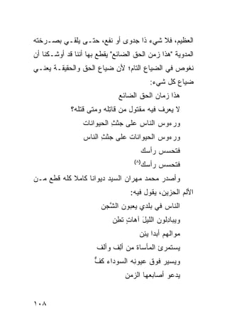 ‫ﺍﻟﻌﻅﻴﻡ، ﻓﻼ ﺸﻲﺀ ﺫﺍ ﺠﺩﻭﻯ ﺃﻭ ﻨﻔﻊ، ﺤﺘـﻰ ﻴﻠﻘـﻲ ﺒﺼـﺭﺨﺘﻪ‬
‫ﺍﻟﻤﺩﻭﻴﺔ "ﻫﺫﺍ ﺯﻤﻥ ﺍﻟﺤﻕ ﺍﻟﻀﺎﺌﻊ" ﻴﻘﻁﻊ ﺒﻬﺎ ﺃﻨﻨﺎ ﻗﺩ ﺃﻭﺸـﻜﻨﺎ ﺃﻥ‬
‫ﻨﻐﻭﺹ ﻓﻲ ﺍﻟﻀﻴﺎﻉ ﺍﻟﺘﺎﻡ؛ ﻷﻥ ﻀﻴﺎﻉ ﺍﻟﺤﻕ ﻭﺍﻟﺤﻘﻴﻘـﺔ ﻴﻌﻨـﻲ‬
                                            ‫ﻀﻴﺎﻉ ﻜل ﺸﻲﺀ:‬
                              ‫ﻫﺫﺍ ﺯﻤﺎﻥ ﺍﻟﺤﻕ ﺍﻟﻀﺎﺌﻊ‬
             ‫ﻻ ‪‬ﻌ ِﻑ ﻓﻴﻪ ‪‬ﻘﺘﻭل ‪‬ﻥ ﻗﺎ ِﻠﻪ ﻭﻤﺘﻰ ﻗ ﹶﻠﻪ؟‬
                ‫ﹶﺘ‬         ‫ﻤ ﺘ‬         ‫ﻤ‬      ‫ﻴﺭ‬
                 ‫ﻭﺭﺀﻭﺱ ﺍﻟﻨﺎﺱ ﻋﻠﻰ ﺠﺜ ِ ﺍﻟﺤﻴﻭﺍﻨﺎﺕ‬
                           ‫‪ ‬ﹶﺙ‬
                 ‫ﻭﺭﺀﻭﺱ ﺍﻟﺤﻴﻭﺍﻨﺎﺕ ﻋﻠﻰ ﺠﺜ ِ ﺍﻟﻨﺎﺱ‬
                       ‫‪ ‬ﹶﺙ‬     ‫ﹶ‬
                                          ‫ﹶﺘﺤ ‪‬ﺱ ﺭﺃ ‪‬ﻙ‬
                                           ‫ﺴ‬     ‫ﻓ ‪‬ﺴ‬
                                    ‫)٨(‬
                                          ‫ﹶﺘﺤ ‪‬ﺱ ﺭﺃ ‪‬ﻙ‬
                                           ‫ﺴ‬     ‫ﻓ ‪‬ﺴ‬
‫ﻭﺃﺼﺩﺭ ﻤﺤﻤﺩ ﻤﻬﺭﺍﻥ ﺍﻟﺴﻴﺩ ﺩﻴﻭﺍ ﹰﺎ ﻜﺎﻤﻼ ﻜﻠﻪ ﻗﻁﻊ ﻤـﻥ‬
            ‫ﹰ‬     ‫ﻨ‬
                                  ‫ﺍﻷﻟﻡ ﺍﻟﺤﺯﻴﻥ، ﻴﻘﻭل ﻓﻴﻪ:‬
                        ‫ﺍﻟﻨﺎﺱ ﻓﻲ ﺒﻠﺩﻱ ﻴﻌﺒﻭﻥ ﺍﻟ ﱠﺠﻥ‬
                          ‫ﺸ‬
                            ‫ﻭﻴﺒﺎ ِﻟﻭﻥ ﺍﻟﻠﻴل ﺁﻫﺎﺕ ﺘ ِﻥ‬
                             ‫ٍ ﹶﻁ‬     ‫َ‬        ‫ﺩ‬
                                      ‫ﻤ ‪‬ﺍﻟﻬﻡ ﺃﺒ ‪‬ﺍ ﻴ ِﻥ‬
                                       ‫ﺩ ‪‬ﺌ‬          ‫‪‬ﻭ‬
                      ‫‪‬ﺴﺘﻤﺭﺉ ﺍﻟﻤﺄﺴﺎﺓ ﻤﻥ ﺃ ِﻑ ﻭﺃﻟﻑ‬
                            ‫ﻟ‬                   ‫ﻴ‬
                     ‫ﻭﻴﺴﻴﺭ ﻓﻭﻕ ﻋﻴﻭ ِﻪ ﺍﻟﺴﻭ ‪‬ﺍﺀ ﻜﻑ‬
                     ‫ﺩ ﹶ ﱞ‬        ‫ﻨ‬
                                ‫‪‬ﺩﻋﻭ ﺃﺼﺎﺒﻌﻬﺎ ﺍﻟﺯ ‪‬ﻥ‬
                                 ‫‪‬ﻤ‬               ‫ﻴ‬


‫٨٠١‬
 