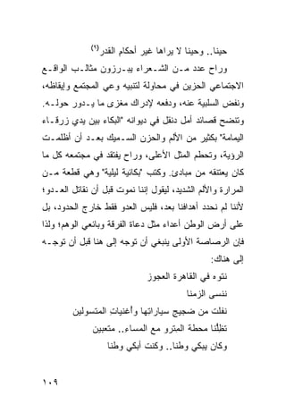 ‫)٩(‬
                    ‫ﺤﻴ ﹰﺎ.. ﻭﺤﻴ ﹰﺎ ﻻ ﻴﺭﺍﻫﺎ ﻏﻴﺭ ﺃﺤﻜﺎﻡ ﺍﻟﻘ ‪‬ﺭ‬
                     ‫ِ ﹶﺩ‬                     ‫ﻨ‬        ‫ﻨ‬
‫ﻭﺭﺍﺡ ﻋﺩﺩ ﻤـﻥ ﺍﻟﺸـﻌﺭﺍﺀ ﻴﺒـﺭﺯﻭﻥ ﻤﺜﺎﻟـﺏ ﺍﻟﻭﺍﻗـﻊ‬
‫ﺍﻻﺠﺘﻤﺎﻋﻲ ﺍﻟﺤﺯﻴﻥ ﻓﻲ ﻤﺤﺎﻭﻟﺔ ﻟﺘﻨﺒﻴﻪ ﻭﻋﻲ ﺍﻟﻤﺠﺘﻤﻊ ﻭﺇﻴﻘﺎﻅﻪ،‬
‫ﻭﻨﻔﺽ ﺍﻟﺴﻠﺒﻴﺔ ﻋﻨﻪ، ﻭﺩﻓﻌﻪ ﻹﺩﺭﺍﻙ ﻤﻐﺯﻯ ﻤﺎ ﻴـﺩﻭﺭ ﺤﻭﻟـﻪ.‬
‫ﻭﺘﻨﻀﺢ ﻗﺼﺎﺌﺩ ﺃﻤل ﺩﻨﻘل ﻓﻲ ﺩﻴﻭﺍﻨﻪ "ﺍﻟﺒﻜﺎﺀ ﺒﻴﻥ ﻴﺩﻱ ﺯﺭﻗـﺎﺀ‬
‫ﺍﻟﻴﻤﺎﻤﺔ" ﺒﻜﺜﻴﺭ ﻤﻥ ﺍﻷﻟﻡ ﻭﺍﻟﺤﺯﻥ ﺍﻟﺴـﻤﻴﻙ ﺒﻌـﺩ ﺃﻥ ﺃﻅﻠﻤـﺕ‬
‫ﺍﻟﺭﺅﻴﺔ، ﻭﺘﺤﻁﻡ ﺍﻟﻤﺜل ﺍﻷﻋﻠﻰ، ﻭﺭﺍﺡ ﻴﻔﺘﻘﺩ ﻓﻲ ﻤﺠﺘﻤﻌﻪ ﻜل ﻤﺎ‬
‫ﻜﺎﻥ ﻴﻌﺘﻨﻘﻪ ﻤﻥ ﻤﺒﺎﺩﺉ. ﻭﻜﺘﺏ "ﺒﻜﺎﺌﻴﺔ ﻟﻴﻠﻴﺔ" ﻭﻫﻲ ﻗﻁﻌﺔ ﻤـﻥ‬
‫ﺍﻟﻤﺭﺍﺭﺓ ﻭﺍﻷﻟﻡ ﺍﻟﺸﺩﻴﺩ، ﻟﻴﻘﻭل ﺇﻨﻨﺎ ﻨﻤﻭﺕ ﻗﺒل ﺃﻥ ﻨﻘﺎﺘل ﺍﻟﻌـﺩﻭ؛‬
‫ﻷﻨﻨﺎ ﻟﻡ ﻨﺤﺩﺩ ﺃﻫﺩﺍﻓﻨﺎ ﺒﻌﺩ، ﻓﻠﻴﺱ ﺍﻟﻌﺩﻭ ﻓﻘﻁ ﺨﺎﺭﺝ ﺍﻟﺤﺩﻭﺩ، ﺒل‬
‫ﻋﻠﻰ ﺃﺭﺽ ﺍﻟﻭﻁﻥ ﺃﻋﺩﺍﺀ ﻤﺜل ﺩﻋﺎﺓ ﺍﻟﻔﺭﻗﺔ ﻭﺒﺎﺌﻌﻲ ﺍﻟﻭﻫﻡ؛ ﻭﻟﺫﺍ‬
‫ﻓﺈﻥ ﺍﻟﺭﺼﺎﺼﺔ ﺍﻷﻭﻟﻰ ﻴﻨﺒﻐﻲ ﺃﻥ ﺘﻭﺠﻪ ﺇﻟﻰ ﻫﻨﺎ ﻗﺒل ﺃﻥ ﺘﻭﺠـﻪ‬
                                                      ‫ﺇﻟﻰ ﻫﻨﺎﻙ:‬
                                  ‫ﻨﺘﻭﻩ ﻓﻲ ﺍﻟﻘﺎﻫﺭﺓ ﺍﻟﻌﺠﻭﺯ‬
                                              ‫ﻨﻨﺴﻰ ﺍﻟﺯ ‪‬ﻨﺎ‬
                                                ‫‪‬ﻤ‬
        ‫ﹶﻔﻠﺕ ﻤﻥ ‪‬ﺠﻴﺞ ﺴ ‪‬ﺎﺭﺍ ِﻬﺎ ﻭُﻏﻨﻴﺎﺕ ﺍﻟ ‪‬ﺘﺴﻭﻟﻴﻥ‬
              ‫ِ ﻤ‬       ‫ﻀ ِ ‪‬ﻴ ﺘ ﺃ‬               ‫ﻨ‬
              ‫ﺘﻅﱡﻨﺎ ‪‬ﺤﻁﺔ ﺍﻟ ِﺘﺭﻭ ﻤﻊ ﺍﻟﻤﺴﺎﺀ.. ‪‬ﺘ ‪‬ﺒﻴﻥ‬
                 ‫ِ ﻤﻌ‬                ‫ﻤ‬       ‫ﹸ ِﻠ ﻤ‬
                      ‫ﻭﻜﺎﻥ ‪‬ﺒﻜﻲ ‪‬ﻁ ﹰﺎ.. ﻭ ﹸﻨﺕ ﺃﺒﻜﻲ ‪‬ﻁ ﹰﺎ‬
                       ‫ﻭ ﻨ‬       ‫ﻜ ﹸ‬      ‫ﻭ ﻨ‬     ‫ﻴ‬


‫٩٠١‬
 