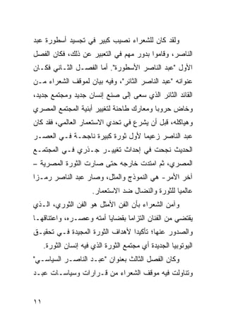 ‫ﻭﻟﻘﺩ ﻜﺎﻥ ﻟﻠﺸﻌﺭﺍﺀ ﻨﺼﻴﺏ ﻜﺒﻴﺭ ﻓﻲ ﺘﺠﺴﻴﺩ ﺃﺴﻁﻭﺭﺓ ﻋﺒﺩ‬
‫ﺍﻟﻨﺎﺼﺭ، ﻭﻗﺎﻤﻭﺍ ﺒﺩﻭﺭ ﻤﻬﻡ ﻓﻲ ﺍﻟﺘﻌﺒﻴﺭ ﻋﻥ ﺫﻟﻙ، ﻓﻜﺎﻥ ﺍﻟﻔﺼل‬
‫ﺍﻷﻭل "ﻋﺒﺩ ﺍﻟﻨﺎﺼﺭ ﺍﻷﺴﻁﻭﺭﺓ". ﺃﻤﺎ ﺍﻟﻔﺼـل ﺍﻟﺜـﺎﻨﻲ ﻓﻜـﺎﻥ‬
‫ﻋﻨﻭﺍﻨﻪ "ﻋﺒﺩ ﺍﻟﻨﺎﺼﺭ ﺍﻟﺜﺎﺌﺭ"، ﻭﻓﻴﻪ ﺒﻴﺎﻥ ﻟﻤﻭﻗﻑ ﺍﻟﺸﻌﺭﺍﺀ ﻤـﻥ‬
‫ﺍﻟﻘﺎﺌﺩ ﺍﻟﺜﺎﺌﺭ ﺍﻟﺫﻱ ﺴﻌﻰ ﺇﻟﻰ ﺼﻨﻊ ﺇﻨﺴﺎﻥ ﺠﺩﻴﺩ ﻭﻤﺠﺘﻤﻊ ﺠﺩﻴﺩ،‬
‫ﻭﺨﺎﺽ ﺤﺭﻭ ‪‬ﺎ ﻭﻤﻌﺎﺭﻙ ﻁﺎﺤﻨﺔ ﻟﺘﻐﻴﻴﺭ ﺃﺒﻨﻴﺔ ﺍﻟﻤﺠﺘﻤﻊ ﺍﻟﻤﺼﺭﻱ‬
                                          ‫ﺒ‬
‫ﻭﻫﻴﺎﻜﻠﻪ، ﻗﺒل ﺃﻥ ﻴﺸﺭﻉ ﻓﻲ ﺘﺤﺩﻱ ﺍﻻﺴﺘﻌﻤﺎﺭ ﺍﻟﻌﺎﻟﻤﻲ، ﻓﻘﺩ ﻜﺎﻥ‬
‫ﻋﺒﺩ ﺍﻟﻨﺎﺼﺭ ﺯﻋﻴ ‪‬ﺎ ﻷﻭل ﺜﻭﺭﺓ ﻜﺒﻴﺭﺓ ﻨﺎﺠﺤـﺔ ﻓـﻲ ﺍﻟﻌﺼـﺭ‬
                                  ‫ﻤ‬
‫ﺍﻟﺤﺩﻴﺙ ﻨﺠﺤﺕ ﻓﻲ ﺇﺤﺩﺍﺙ ﺘﻐﻴﻴـﺭ ﺠـﺫﺭﻱ ﻓـﻲ ﺍﻟﻤﺠﺘﻤـﻊ‬
‫ﺍﻟﻤﺼﺭﻱ، ﺜﻡ ﺍﻤﺘﺩﺕ ﺨﺎﺭﺠﻪ ﺤﺘﻰ ﺼﺎﺭﺕ ﺍﻟﺜﻭﺭﺓ ﺍﻟﻤﺼﺭﻴﺔ –‬
‫ﺁﺨﺭ ﺍﻷﻤﺭ- ﻫﻲ ﺍﻟﻨﻤﻭﺫﺝ ﻭﺍﻟﻤﺜل، ﻭﺼﺎﺭ ﻋﺒﺩ ﺍﻟﻨﺎﺼﺭ ﺭﻤـ ‪‬ﺍ‬
 ‫ﺯ‬
                       ‫ﻋﺎﻟﻤ ‪‬ﺎ ﻟﻠﺜﻭﺭﺓ ﻭﺍﻟﻨﻀﺎل ﻀﺩ ﺍﻻﺴﺘﻌﻤﺎﺭ.‬
                                                    ‫ﻴ‬
‫ﻭﺁﻤﻥ ﺍﻟﺸﻌﺭﺍﺀ ﺒﺄﻥ ﺍﻟﻔﻥ ﺍﻷﻤﺜل ﻫﻭ ﺍﻟﻔﻥ ﺍﻟﺜﻭﺭﻱ، ﺍﻟـﺫﻱ‬
‫ﻴﻘﺘﻀﻲ ﻤﻥ ﺍﻟﻔﻨﺎﻥ ﺍﻟﺘﺯﺍ ‪‬ﺎ ﺒﻘﻀﺎﻴﺎ ﺃﻤﺘﻪ ﻭﻋﺼـﺭﻩ، ﻭﺍﻋﺘﻨﺎﻗﻬـﺎ‬
                                ‫ﻤ‬
‫ﻭﺍﻟﺼﺩﻭﺭ ﻋﻨﻬﺎ؛ ﺘﺄﻜﻴ ‪‬ﺍ ﻷﻫﺩﺍﻑ ﺍﻟﺜﻭﺭﺓ ﺍﻟﻤﺠﻴﺩﺓ ﻓـﻲ ﺘﺤﻘﻴـﻕ‬
                                 ‫ﺩ‬
     ‫ﺍﻟﻴﻭﺘﻭﺒﻴﺎ ﺍﻟﺠﺩﻴﺩﺓ ﺃﻱ ﻤﺠﺘﻤﻊ ﺍﻟﺜﻭﺭﺓ ﺍﻟﺫﻱ ﻓﻴﻪ ﺇﻨﺴﺎﻥ ﺍﻟﺜﻭﺭﺓ.‬
‫ﻭﻜﺎﻥ ﺍﻟﻔﺼل ﺍﻟﺜﺎﻟﺙ ﺒﻌﻨﻭﺍﻥ "ﻋﺒـﺩ ﺍﻟﻨﺎﺼـﺭ ﺍﻟﺴﻴﺎﺴـﻲ"‬
‫ﻭﺘﻨﺎﻭﻟﺕ ﻓﻴﻪ ﻤﻭﻗﻑ ﺍﻟﺸﻌﺭﺍﺀ ﻤﻥ ﻗـﺭﺍﺭﺍﺕ ﻭﺴﻴﺎﺴـﺎﺕ ﻋﺒـﺩ‬


‫١١‬
 