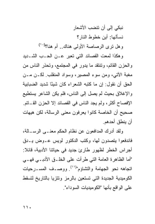 ‫ﹶﺒﻜﻲ ﺇﻟﻰ ﺃﻥ ﹶﻨﻀ ‪ ‬ﺍﻷﺸﻌﺎﺭ‬
                                   ‫ﺘ ﺏ‬             ‫ﻨ‬
                              ‫ﹶﺴﺄﹸﻬﺎ: ﺃﻴﻥ ﹸﻁﻭﻁ ﺍﻟﻨﺎﺭ؟‬
                                        ‫‪‬ﺨ‬       ‫ﻨ ﻟ‬
        ‫)٠١(‬
               ‫ﻭﻫل ﺘﺭﻯ ﺍﻟ ‪‬ﺼﺎ ‪‬ﺔ ﺍﻷﻭﻟﻰ ﻫﻨﺎﻙ.. ﺃﻡ ‪‬ﻨﺎ؟‬
                  ‫ﻫ‬                  ‫ﺭ ﺼ‬
‫ﻭﻫﻜﺫﺍ ﻟﻤﻌﺕ ﺍﻟﻘﺼﺎﺌﺩ ﺍﻟﺘﻲ ﺘﻌﺒﺭ ﻋـﻥ ﺍﻟﺤـﺏ ﺍﻟﺸـﺩﻴﺩ‬
‫ﻭﺍﻟﺤﺯﻥ ﺍﻟﻘﺎﺘﻡ، ﻭﺘﻨﺘﻘﺩ ﻤﺎ ﻴﺩﻭﺭ ﻓﻲ ﺍﻟﻤﺠﺘﻤﻊ، ﻭﺘﺤﺫﺭ ﺍﻟﻨﺎﺱ ﻤﻥ‬
‫ﻤﻐﺒﺔ ﺍﻵﺘﻲ، ﻭﻤﻥ ﺴﻭﺀ ﺍﻟﻤﺼﻴﺭ، ﻭﺴﻭﺍﺩ ﺍﻟﻤﻨﻘﹶﺏ. ﻟﻜـﻥ ﻤـﻥ‬
           ‫ﻠ‬
‫ﺍﻟﺤﻕ ﺃﻥ ﻨﻘﻭل: ﺇﻥ ﻤﺎ ﻜﺘﺒﻪ ﺍﻟﺸﻌﺭﺍﺀ ﻜﺎﻥ ﺸﻴ ًﺎ ﺸﺩﻴﺩ ﺍﻟﻀﺒﺎﺒﻴﺔ‬
               ‫ﺌ‬
‫ﻭﺍﻹﻏﻼﻕ ﺒﺤﻴﺙ ﻟﻡ ﻴﺼل ﺇﻟﻰ ﺍﻟﻨﺎﺱ، ﻓﻠﻡ ﻴﻜﻥ ﺍﻟﺸﺎﻋﺭ ﻴﺴﺘﻁﻴﻊ‬
‫ﺍﻹﻓﺼﺎﺡ ﺃﻜﺜﺭ، ﻭﻟﻡ ﻴﺠﺩ ﺍﻟﻨﺎﺱ ﻓﻲ ﺍﻟﻘﺼﺎﺌﺩ ﺇﻻ ﺍﻟﺤﺯﻥ ﺍﻟﻘـﺎﺘﻡ.‬
‫ﺼﺤﻴﺢ ﺃﻥ ﺍﻟﺨﺎﺼﺔ ﻜﺎﻨﻭﺍ ﻴﻌﺭﻓﻭﻥ ﻤﻌﻨﻰ ﺍﻟﺭﺴﺎﻟﺔ، ﻟﻜﻥ ﻫﻴﻬﺎﺕ‬
                                            ‫ﺃﻥ ﻴﻨﻁﻕ ﺃﺤﺩﻫﻡ.‬
‫ﻭﻟﻘﺩ ﺃﺩﺭﻙ ﺍﻟﻤﺩﺍﻓﻌﻭﻥ ﻋﻥ ﻨﻅﺎﻡ ﺍﻟﺤﻜﻡ ﻤﻌﻨـﻰ ﺍﻟﺭﺴـﺎﻟﺔ،‬
‫ﻓﺎﻨﺩﻓﻌﻭﺍ ﻴﺘﺼﺩﻭﻥ ﻟﻬﺎ، ﻭﻜﺘﺏ ﺍﻟﺩﻜﺘﻭﺭ ﻟﻭﻴﺱ ﻋـﻭﺽ ﻴـﺩﻕ‬
‫ﺃﺠﺭﺍﺱ ﺍﻟﺨﻁﺭ ﻟﻅﻬﻭﺭ ﻁﺎﺭﺉ ﺠﺩﻴﺩ ﻓﻲ ﺤﻴﺎﺘﻨﺎ ﺍﻷﺩﺒﻴﺔ، ﻗﺎﺌﻼ:‬
 ‫ﹰ‬
‫"ﺃﻤﺎ ﺍﻟﻅﺎﻫﺭﺓ ﺍﻟﻌﺎﻤﺔ ﺍﻟﺘﻲ ﻁﺭﺃﺕ ﻋﻠﻰ ﺍﻟﺨﻠـﻕ ﺍﻷﺩﺒـﻲ ﻓﻬـﻲ‬
‫ﺍﺘﺠﺎﻫﻪ ﻨﺤﻭ ﺍﻟﺠﻬﺎﻤﺔ ﻭﺍﻟﺘﺸﺎﺅﻡ")١١(. ﻭﻭﺼـﻑ ﺍﻟﻤﺴـﺭﺤﻴﺎﺕ‬
‫ﺍﻟﻜﻭﻤﻴﺩﻴﺔ ﺍﻟﺠﺩﻴﺩﺓ ﺍﻟﺘﻲ ﺘﺴﺘﻌﻴﻥ ﺒﺎﻟﺭﻤﺯ ﻭﺘﺘﺯ ‪‬ﺎ ﺒﺎﻟﺘﺎﺭﻴﺦ ﻟﺘﺴﻘﻁ‬
                ‫ﻴ‬
                       ‫ﻋﻠﻰ ﺍﻟﻭﺍﻗﻊ ﺒﺄﻨﻬﺎ "ﺍﻟﻜﻭﻤﻴﺩﻴﺎﺕ ﺍﻟﺴﻭﺩﺍﺀ".‬


‫٠١١‬
 