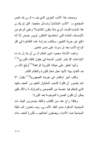 ‫ﻭﻭﺼﻑ ﻫﺫﺍ ﺍﻷﺩﺏ ﺍﻟﺤﺯﻴﻥ ﺍﻟﺫﻱ ﻴﻨﺒـﻪ ﺇﻟـﻰ ﻨﻘـﺎﺌﺹ‬
‫ﺍﻟﻤﺠﺘﻤﻊ ﺒـ "ﺍﻷﺩﺏ ﺍﻟﻤﺘﺸﺎﺌﻡ" ﻭﺘﺴﺎﺀل ﻤﺘﻌﺠ ‪‬ﺎ: "ﻓﺈﻥ ﻟﻡ ﻴﻜـﻥ‬
               ‫ﺒ‬
‫ﻫﺫﺍ ﺘﺸﺎﺅ ‪‬ﺎ ﻓﻠﺴﺕ ﺃﺩﺭﻱ ﻤﺎﺫﺍ ﻴﻜﻭﻥ ﺍﻟﺘﺸﺎﺅﻡ؟" ﻭﻋﻠﻰ ﺍﻟﺭﻏﻡ ﻤﻥ‬
                                             ‫ﻤ‬
‫ﺍﻷﻭﺼﺎﻑ ﺍﻟﺤﺎﺩﺓ ﺍﻟﺘﻲ ﺍﺴﺘﺨﺩﻤﻬﺎ ﺍﻟﺩﻜﺘﻭﺭ ﻟﻭﻴﺱ ﻋﻭﺽ ﺇﻻ ﺃﻨﻪ‬
‫ﺩﺍﻓﻊ ﻋﻥ ﺤﺭﻴﺔ ﺍﻟﺘﻌﺒﻴﺭ، ﻭﻁﺎﻟﺏ ﺒﺩﺭﺍﺴﺔ ﻫﺫﻩ ﺍﻟﻅﺎﻫﺭﺓ ﻓﻲ ﻜل‬
                      ‫ﺃﻨﻭﺍﻉ ﺍﻷﺩﺏ ﺒﻌﺩ ﺃﻥ ﺴﺭﺕ ﻋﻠﻰ ﻤﺩﻯ ﻋﺎﻤﻴﻥ.‬
‫ﻭﺫﻫﺏ ﺍﻷﺴﺘﺎﺫ ﻤﺤﻤﻭﺩ ﺃﻤﻴﻥ ﺍﻟﻌﺎﻟﻡ ﺇﻟـﻰ ﺃﻥ ﻤﺜـل ﻫـﺫﻩ‬
‫)٢١(‬
       ‫ﺍﻹﺒﺩﺍﻋﺎﺕ "ﻗﺩ ﺘﺒﺫﺭ ﺍﻟﺒﺫﻭﺭ ﺍﻟﺴﺎﻤﺔ ﻓﻲ ﺤﻘﻭل ﺍﻟﻨﻘﺎﺀ ﺍﻟﺜﻭﺭﻱ"‬
‫ﻭﺃﻨﻬﺎ "ﺨﻁﺭ ﻋﻠﻰ ﺤﻴﺎﺘﻨﺎ ﺍﻟﺜﻭﺭﻴﺔ ﺍﻟﺭﺍﻫﻨﺔ")٣١(ﻭﺒﻠﻎ ﺍﻷﻤـﺭ‬
           ‫ﺤﺩ ﺍﻟﺘﻨﺩﻴﺩ ﺒﻬﺎ؛ ﻷﻨﻬﺎ ﻋﻤل ﻤﻌﺎﺩ ﻟﻠﺜﻭﺭﺓ ﻭﺍﻟﻨﻅﺎﻡ ﺍﻟﻘﺎﺌﻡ.‬
                                  ‫ٍ‬
             ‫)٤١(‬
‫ﻴﻘﻭل: "ﻻ‬            ‫ﻭﻜﺘﺏ ﺃﻤﻴﺭ ﺇﺴﻜﻨﺩﺭ ﻓﻲ ﺠﺭﻴﺩﺓ ﺍﻟﺠﻤﻬﻭﺭﻴﺔ‬
‫ﺃﺤﺩ ﻴﺘﺼﻭﺭ ﺃﻥ ﻓﻜﺭﺓ ﺍﻟﺸﻌﺏ ﺍﻟﻤﺸﻠﻭل ﺍﻟﻤﻘﻬـﻭﺭ ﺍﻟﻤﻀـﻁﻬﺩ‬
‫ﺍﻟﺫﻱ ﺘﺘﺤﻜﻡ ﻓﻴﻪ ﻋﺼﺒﺔ ﻤﻥ ﺍﻟﻠﺼﻭﺹ ﻭﺍﻟﻤﺭﺘﺯﻗـﺔ ﻭﺍﻷﻓـﺎﻗﻴﻥ‬
                     ‫ﻴﻤﻜﻥ ﺃﻥ ﺘﻜﻭﻥ ﺍﻟﺼﻭﺭﺓ ﺍﻟﻤﻭﺠﻭﺩﺓ ﺒﻌﺩ ﺍﻟﺜﻭﺭﺓ".‬
‫ﻭﻫﻜﺫﺍ ﺭﺍﺡ ﻋﺩﺩ ﻤﻥ ﺍﻟﻜﺘﺎﺏ ﻭﺍﻟﻨﻘﺎﺩ ﻴﺼﺩﺭﻭﻥ ﺍﻟﺒﻴﺎﻨـﺎﺕ‬
‫ﺍﻟﺴﻴﺎﺴﻴﺔ ﺍﻟﺴﺎﻓﺭﺓ ﺒﺎﺴﻡ ﺍﻟﻨﻘﺩ ﺍﻷﺩﺒـﻲ، ﻭﻴﺴـﺘﻌﺩﻭﻥ ﺍﻟﺴـﻠﻁﺔ‬
‫ﺍﻟﺴﻴﺎﺴﻴﺔ ﻀﺩ ﺍﻷﺩﺒﺎﺀ، ﻭﻴﺼﻔﻭﻥ ﺃﻋﻤﺎﻟﻬﻡ ﺒـﺎﻟﺜﻭﺭﺓ ﺍﻟﻤﻀـﺎﺩﺓ،‬




‫١١١‬
 