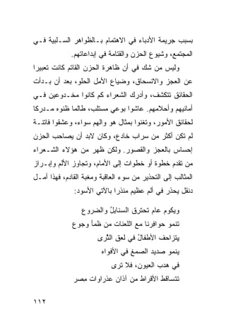 ‫ﺒﺴﺒﺏ ﺠﺭﻴﻤﺔ ﺍﻷﺩﺒﺎﺀ ﻓﻲ ﺍﻻﻫﺘﻤﺎﻡ ﺒـﺎﻟﻅﻭﺍﻫﺭ ﺍﻟﺴـﻠﺒﻴﺔ ﻓـﻲ‬
             ‫ﺍﻟﻤﺠﺘﻤﻊ، ﻭﺸﻴﻭﻉ ﺍﻟﺤﺯﻥ ﻭﺍﻟﻘﺘﺎﻤﺔ ﻓﻲ ﺇﺒﺩﺍﻋﺎﺘﻬﻡ.‬
‫ﻭﻟﻴﺱ ﻤﻥ ﺸﻙ ﻓﻲ ﺃﻥ ﻅﺎﻫﺭﺓ ﺍﻟﺤﺯﻥ ﺍﻟﻘﺎﺘﻡ ﻜﺎﻨﺕ ﺘﻌﺒﻴ ‪‬ﺍ‬
 ‫ﺭ‬
‫ﻋﻥ ﺍﻟﻌﺠﺯ ﻭﺍﻻﻨﺴﺤﺎﻕ، ﻭﻀﻴﺎﻉ ﺍﻷﻤل ﺍﻟﺤﻠﻭ، ﺒﻌﺩ ﺃﻥ ﺒـﺩﺃﺕ‬
‫ﺍﻟﺤﻘﺎﺌﻕ ﺘﺘﻜﺸﻑ، ﻭﺃﺩﺭﻙ ﺍﻟﺸﻌﺭﺍﺀ ﻜﻡ ﻜﺎﻨﻭﺍ ﻤﺨـﺩﻭﻋﻴﻥ ﻓـﻲ‬
‫ﺃﻤﺎﻨﻴﻬﻡ ﻭﺃﺤﻼﻤﻬﻡ. ﻋﺎﺸﻭﺍ ﺒﻭﻋﻲ ﻤﺴﺘﻠﺏ، ﻁﺎﻟﻤﺎ ﻅﻨﻭﻩ ﻤـﺩﺭ ﹰﺎ‬
 ‫ﻜ‬
‫ﻟﺤﻘﺎﺌﻕ ﺍﻷﻤﻭﺭ، ﻭﺘﻐﻨﻭﺍ ﺒﻤﺜﺎل ﻫﻭ ﻭﺍﻟﻬﻡ ﺴﻭﺍﺀ، ﻭﻋﺸﻘﻭﺍ ﻓﺎﺘﻨـﺔ‬
‫ﻟﻡ ﺘﻜﻥ ﺃﻜﺜﺭ ﻤﻥ ﺴﺭﺍﺏ ﺨﺎﺩﻉ، ﻭﻜﺎﻥ ﻻﺒﺩ ﺃﻥ ﻴﺼﺎﺤﺏ ﺍﻟﺤﺯﻥ‬
‫ﺇﺤﺴﺎﺱ ﺒﺎﻟﻌﺠﺯ ﻭﺍﻟﻘﺼﻭﺭ. ﻭﻟﻜﻥ ﻅﻬﺭ ﻤﻥ ﻫﺅﻻﺀ ﺍﻟﺸـﻌﺭﺍﺀ‬
‫ﻤﻥ ﺘﻘﺩﻡ ﺨﻁﻭﺓ ﺃﻭ ﺨﻁﻭﺍﺕ ﺇﻟﻰ ﺍﻷﻤﺎﻡ، ﻭﺘﺠﺎﻭﺯ ﺍﻷﻟﻡ ﻭﺇﺒـﺭﺍﺯ‬
‫ﺍﻟﻤﺜﺎﻟﺏ ﺇﻟﻰ ﺍﻟﺘﺤﺫﻴﺭ ﻤﻥ ﺴﻭﺀ ﺍﻟﻌﺎﻗﺒﺔ ﻭﻤﻐﺒﺔ ﺍﻟﻘﺎﺩﻡ، ﻓﻬﺫﺍ ﺃﻤـل‬
              ‫ﺩﻨﻘل ﻴﺤﺫﺭ ﻓﻲ ﺃﻟﻡ ﻋﻅﻴﻡ ﻤﻨﺫ ‪‬ﺍ ﺒﺎﻵﺘﻲ ﺍﻷﺴﻭﺩ:‬
                            ‫ﺭ‬

                 ‫ﻭﻴﻜﻭﻡ ﻋﺎﻡ ﺘﺤﺘ ِﻕ ﺍﻟﺴﻨﺎﺒل ﻭﺍﻟﻀﺭﻭﻉ‬
                         ‫ُِ‬      ‫‪ ‬ﹶ ‪ ‬ﹶﺭ ﹸ‬
              ‫ﺘﻨﻤﻭ ﺤ ‪‬ﺍﻓ ‪‬ﻨﺎ ﻤﻊ ﺍﻟﻠﻌﻨﺎﺕ ﻤﻥ ﻅ ‪‬ﺄ ﻭﺠﻭﻉ‬
                    ‫ﹶﻤ‬                  ‫‪‬ﻭ ِﺭ‬
                       ‫ِﺘﺯﺍﺤﻑ ﺍﻷﻁﻔﺎل ﻓﻲ ﻟﻌ ِ ﺍﻟﺜ ‪‬ﻯ‬
                        ‫ﹶ ‪ ‬ﻕ ﱠﺭ‬      ‫ُ‬      ‫ﻴ ‪ ‬ﹸ‬
                        ‫‪‬ﻨﻤﻭ ‪‬ﺩﻴﺩ ﺍﻟﺼﻤﻎ ﻓﻲ ﺍﻷﻓﻭﺍﻩ‬
                                  ‫ﻴ ﺼ ‪ِ ‬‬
                            ‫ﻓﻲ ﻫﺩﺏ ﺍﻟﻌﻴﻭﻥ، ﻓﻼ ﹶﺭﻯ‬
                              ‫ﺘ‬
              ‫ﹶﺘﺴﺎﻗﻁ ﺍﻷﻗﺭﺍﻁ ﻤﻥ ﺁﺫﺍﻥ ‪‬ﺫﺭﺍﻭﺍﺕ ِﺼﺭ‬
                ‫ﻤ‬       ‫ﻋ‬         ‫ﹸ‬           ‫ﺘ‬

‫٢١١‬
 