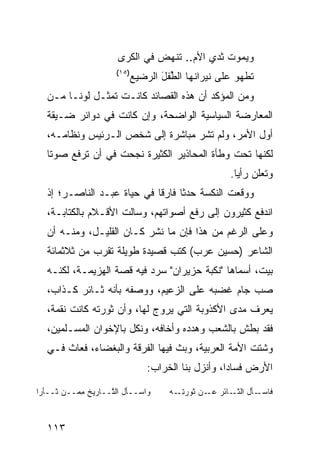 ‫ﻭ ‪‬ﻤﻭﺕ ﺜﺩﻱ ﺍﻷﻡ.. ﹶﻨﻬﺽ ﻓﻲ ﺍﻟﻜ ‪‬ﻯ‬
                        ‫ﹶﺭ‬       ‫‪   ‬ﺘ ‪ ‬‬       ‫ﻴ‬
                       ‫)٥١(‬
                              ‫ﹶﻁﻬﻭ ﻋﻠﻰ ﻨﻴﺭﺍﻨﻬﺎ ﺍﻟﻁﻔل ﺍﻟ ‪‬ﻀﻴﻊ‬
                                 ‫ﱢﹾ َ ﺭ‬                    ‫ﺘ‬
   ‫ﻭﻤﻥ ﺍﻟﻤﺅﻜﺩ ﺃﻥ ﻫﺫﻩ ﺍﻟﻘﺼﺎﺌﺩ ﻜﺎﻨـﺕ ﺘﻤﺜـل ﻟﻭ ﹰـﺎ ﻤـﻥ‬
         ‫ﻨ‬
   ‫ﺍﻟﻤﻌﺎﺭﻀﺔ ﺍﻟﺴﻴﺎﺴﻴﺔ ﺍﻟﻭﺍﻀﺤﺔ، ﻭﺇﻥ ﻜﺎﻨﺕ ﻓﻲ ﺩﻭﺍﺌﺭ ﻀـﻴﻘﺔ‬
   ‫ﺃﻭل ﺍﻷﻤﺭ، ﻭﻟﻡ ﺘﺸﺭ ﻤﺒﺎﺸﺭﺓ ﺇﻟﻰ ﺸﺨﺹ ﺍﻟـﺭﺌﻴﺱ ﻭﻨﻅﺎﻤـﻪ،‬
   ‫ﻟﻜﻨﻬﺎ ﺘﺤﺕ ﻭﻁﺄﺓ ﺍﻟﻤﺤﺎﺫﻴﺭ ﺍﻟﻜﺜﻴﺭﺓ ﻨﺠﺤﺕ ﻓﻲ ﺃﻥ ﺘﺭﻓﻊ ﺼﻭ ﹰﺎ‬
    ‫ﺘ‬
                                                      ‫ﻭﺘﻌﻠﻥ ﺭﺃ ‪‬ﺎ.‬
                                                        ‫ﻴ‬
   ‫ﻭﻭﻗﻌﺕ ﺍﻟﻨﻜﺴﺔ ﺤﺩ ﹰﺎ ﻓﺎﺭ ﹰﺎ ﻓﻲ ﺤﻴﺎﺓ ﻋﺒـﺩ ﺍﻟﻨﺎﺼـﺭ؛ ﺇﺫ‬
                             ‫ﻗ‬      ‫ﺜ‬
   ‫ﺍﻨﺩﻓﻊ ﻜﺜﻴﺭﻭﻥ ﺇﻟﻰ ﺭﻓﻊ ﺃﺼﻭﺍﺘﻬﻡ، ﻭﺴﺎﻟﺕ ﺍﻷﻗـﻼﻡ ﺒﺎﻟﻜﺘﺎﺒـﺔ،‬
   ‫ﻭﻋﻠﻰ ﺍﻟﺭﻏﻡ ﻤﻥ ﻫﺫﺍ ﻓﺈﻥ ﻤﺎ ﻨﺸﺭ ﻜـﺎﻥ ﺍﻟﻘﻠﻴـل، ﻭﻤﻨـﻪ ﺃﻥ‬
   ‫ﺍﻟﺸﺎﻋﺭ )ﺤﺴﻴﻥ ﻋﺭﺏ( ﻜﺘﺏ ﻗﺼﻴﺩﺓ ﻁﻭﻴﻠﺔ ﺘﻘﺭﺏ ﻤﻥ ﺜﻼﺜﻤﺎﺌﺔ‬
   ‫ﺒﻴﺕ، ﺃﺴﻤﺎﻫﺎ "ﻨﻜﺒﺔ ﺤﺯﻴﺭﺍﻥ" ﺴﺭﺩ ﻓﻴﻪ ﻗﺼﺔ ﺍﻟﻬﺯﻴﻤـﺔ، ﻟﻜﻨـﻪ‬
   ‫ﺼﺏ ﺠﺎﻡ ﻏﻀﺒﻪ ﻋﻠﻰ ﺍﻟﺯﻋﻴﻡ، ﻭﻭﺼﻔﻪ ﺒﺄﻨﻪ ﺜـﺎﺌﺭ ﻜـﺫﺍﺏ،‬
   ‫ﻴﻌﺭﻑ ﻤﺩﻯ ﺍﻷﻜﺫﻭﺒﺔ ﺍﻟﺘﻲ ﻴﺭﻭﺝ ﻟﻬﺎ، ﻭﺃﻥ ﺜﻭﺭﺘﻪ ﻜﺎﻨﺕ ﻨﻘﻤﺔ،‬
   ‫ﻓﻘﺩ ﺒﻁﺵ ﺒﺎﻟﺸﻌﺏ ﻭﻫﺩﺩﻩ ﻭﺃﺨﺎﻓﻪ، ﻭﻨﻜل ﺒﺎﻹﺨﻭﺍﻥ ﺍﻟﻤﺴـﻠﻤﻴﻥ،‬
   ‫ﻭﺸﺘﺕ ﺍﻷﻤﺔ ﺍﻟﻌﺭﺒﻴﺔ، ﻭﺒﺙ ﻓﻴﻬﺎ ﺍﻟﻔﺭﻗﺔ ﻭﺍﻟﺒﻐﻀﺎﺀ، ﻓﻌﺎﺙ ﻓـﻲ‬
                                  ‫ﺍﻷﺭﺽ ﻓﺴﺎ ‪‬ﺍ، ﻭﺃﻨﺯل ﺒﻨﺎ ﺍﻟﺨﺭﺍﺏ:‬
                                                      ‫ﺩ‬

‫ﻭﺍﺴ‪‬ــﺄل ﺍﻟ ﱠــﺎﺭﻴﺦ ﻤ ‪‬ــﻥ ﺜــﺄﺭﺍ‬
       ‫‪‬‬  ‫ِﻤ‬        ‫ﺘ‬                  ‫ﻓﺎﺴ ـﺄل ـﺎ َﺭ ﻋ ـﻥ ﹶﻭﺭﺘ ـﻪ‬
                                         ‫‪‬ـ ﺍﻟﺜـ ﺌ ‪‬ـ ‪ ‬ﺜ ‪ِ ‬ـ‬



   ‫٣١١‬
 