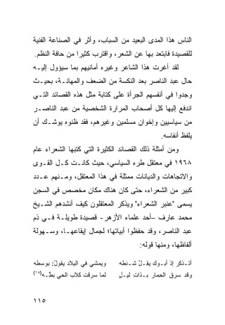 ‫ﺍﻟﻨﺎﺱ ﻫﺫﺍ ﺍﻟﻤﺩﻯ ﺍﻟﺒﻌﻴﺩ ﻤﻥ ﺍﻟﺴﺒﺎﺏ، ﻭﺃﺜﺭ ﻓﻲ ﺍﻟﺼﻨﺎﻋﺔ ﺍﻟﻔﻨﻴﺔ‬
‫ﻟﻠﻘﺼﻴﺩﺓ ﻓﺎﺒﺘﻌﺩ ﺒﻬﺎ ﻋﻥ ﺍﻟﺸﻌﺭ، ﻭﺍﻗﺘﺭﺏ ﻜﺜﻴ ‪‬ﺍ ﻤﻥ ﺤﺎﻓﺔ ﺍﻟﻨﻅﻡ.‬
                ‫ﺭ‬
‫ﻟﻘﺩ ﺃﻏﺭﺕ ﻫﺫﺍ ﺍﻟﺸﺎﻋﺭ ﻭﻏﻴﺭﻩ ﺃﻤﺎﻨﻴﻬﻡ ﺒﻤﺎ ﺴﻴﺅﻭل ﺇﻟﻴـﻪ‬
‫ﺤﺎل ﻋﺒﺩ ﺍﻟﻨﺎﺼﺭ ﺒﻌﺩ ﺍﻟﻨﻜﺴﺔ ﻤﻥ ﺍﻟﻀﻌﻑ ﻭﺍﻟﻤﻬﺎﻨـﺔ، ﺒﺤﻴـﺙ‬
‫ﻭﺠﺩﻭﺍ ﻓﻲ ﺃﻨﻔﺴﻬﻡ ﺍﻟﺠﺭﺃﺓ ﻋﻠﻰ ﻜﺘﺎﺒﺔ ﻤﺜل ﻫﺫﻩ ﺍﻟﻘﺼﺎﺌﺩ ﺍﻟﺘـﻲ‬
‫ﺍﻨﺩﻓﻊ ﺇﻟﻴﻬﺎ ﻜل ﺃﺼﺤﺎﺏ ﺍﻟﻤﺭﺍﺭﺓ ﺍﻟﺸﺨﺼﻴﺔ ﻤﻥ ﻋﺒﺩ ﺍﻟﻨﺎﺼـﺭ‬
‫ﻤﻥ ﺴﻴﺎﺴﻴﻴﻥ ﻭﺇﺨﻭﺍﻥ ﻤﺴﻠﻤﻴﻥ ﻭﻏﻴﺭﻫﻡ، ﻓﻘﺩ ﻅﻨﻭﻩ ﻴﻭﺸـﻙ ﺃﻥ‬
                                               ‫ﻴﻠﻔﻅ ﺃﻨﻔﺎﺴﻪ.‬
‫ﻭﻤﻥ ﺃﻤﺜﻠﺔ ﺫﻟﻙ ﺍﻟﻘﺼﺎﺌﺩ ﺍﻟﻜﺜﻴﺭﺓ ﺍﻟﺘﻲ ﻜﺘﺒﻬﺎ ﺍﻟﺸﻌﺭﺍﺀ ﻋﺎﻡ‬
‫٨٦٩١ ﻓﻲ ﻤﻌﺘﻘل ﻁﺭﻩ ﺍﻟﺴﻴﺎﺴﻲ، ﺤﻴﺙ ﻜﺎﻨـﺕ ﻜـل ﺍﻟﻘـﻭﻯ‬
‫ﻭﺍﻻﺘﺠﺎﻫﺎﺕ ﻭﺍﻟﺩﻴﺎﻨﺎﺕ ﻤﻤﺜﻠﺔ ﻓﻲ ﻫﺫﺍ ﺍﻟﻤﻌﺘﻘل، ﻭﻤـﻨﻬﻡ ﻋـﺩﺩ‬
‫ﻜﺒﻴﺭ ﻤﻥ ﺍﻟﺸﻌﺭﺍﺀ، ﺤﺘﻰ ﻜﺎﻥ ﻫﻨﺎﻙ ﻤﻜﺎﻥ ﻤﺨﺼﺹ ﻓﻲ ﺍﻟﺴﺠﻥ‬
‫ﻴﺴﻤﻰ "ﻋﻨﺒﺭ ﺍﻟﺸﻌﺭﺍﺀ" ﻭﻴﺫﻜﺭ ﺍﻟﻤﻌﺘﻘﻠﻭﻥ ﻜﻴﻑ ﺃﻨﺸﺩﻫﻡ ﺍﻟﺸـﻴﺦ‬
‫ﻤﺤﻤﺩ ﻋﺎﺭﻑ –ﺃﺤﺩ ﻋﻠﻤﺎﺀ ﺍﻷﺯﻫﺭ- ﻗﺼﻴﺩﺓ ﻁﻭﻴﻠـﺔ ﻓـﻲ ﺫﻡ‬
‫ﻋﺒﺩ ﺍﻟﻨﺎﺼﺭ، ﻭﻗﺩ ﺤﻔﻅﻭﺍ ﺃﺒﻴﺎﺘﻬﺎ؛ ﻟﺠﻤﺎل ﺇﻴﻘﺎﻋﻬـﺎ، ﻭﺴـﻬﻭﻟﺔ‬
                                      ‫ﺃﻟﻔﺎﻅﻬﺎ، ﻭﻤﻨﻬﺎ ﻗﻭﻟﻪ:‬

‫‪‬ﻴﻤﺸﻲ ﻓﻲ ﺍﻟ ِﻼﺩ ﻴ ﹸﻭل: ‪‬ﻭﺴﻁﻪ‬
‫ﺒ ‪‬ﻘ ُ ﺒ ﹶ ‪‬‬               ‫ﻭ‬   ‫ﺃﺘـﺫﻜﺭ ﺇﺫ ﺃﺒـﻭﻙ ﻴﻘـل ﺸـﻨﻁﻪ‬
                               ‫ـ ‪ ‬ﹾ ـ ‪ ِ  ‬ﱠ ﹶـ ﹶ ‪‬‬
‫)٨١(‬
   ‫ﻟ ‪‬ﺎ ‪ ‬ﻗﺕ ﻜﻼﺏ ﺍﻟﺤﻲ ﺒ ﱠـﻪ‬
   ‫‪ ‬ﻁ ‪‬‬     ‫‪‬‬   ‫ﹶﻤ ﺴ ﺭ ﹶ ﹾ‬   ‫ﻭﻗﺩ ﺴ ‪‬ﻕ ﺍﻟ ِﻤﺎﺭ ﺒـﺫﺍﺕ ﻟﻴ‪‬ـل‬
                               ‫ﹶ ٍ‬         ‫ﺤ ‪‬‬      ‫‪‬ﺭ‬


‫٥١١‬
 