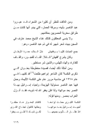 ‫ﻭﻤﻥ ﺍﻟﻼﻓﺕ ﻟﻠﻨﻅﺭ ﺃﻥ ﻜﺜﻴﺭﺍ ﻤﻥ ﺍﻟﺸﻌﺭﺍﺀ ﻗـﺩ ﻋﻴـﺭﻭﺍ‬
   ‫ﻋﺒﺩ ﺍﻟﻨﺎﺼﺭ ﺒﺄﺒﻴﻪ، ﻭﺴﺭﻗﺔ ﺍﻟﺤﻤﺎﺭ، ﺍﻟﺘﻲ ﻴﺒﺩﻭ ﺃﻨﻬﺎ ﻜﺎﻨﺕ ﻤـﻥ‬
                                ‫ﻁﺭﺍﺌﻕ ﺴﺨﺭﻴﺔ ﺍﻟﻤﺼﺭﻴﻴﻥ ﺒﺤﻜﺎﻤﻬﻡ.‬
   ‫ﻭﻻ ﻴﻨﺴﻰ ﺍﻟﻤﻌﺘﻘﻠﻭﻥ ﻜﺫﻟﻙ ﻏﻨﺎﺀ ﺍﻟﺸﻴﺦ ﻤﺤﻤﺩ ﻋﺎﺭﻑ ﻓﻲ‬
            ‫ﺍﻟﺴﺠﻥ ﺒﺒﻴﺕ ﺸﻌﺭ ﺸﻬﻴﺭ ﻟﻪ ﻓﻲ ﺫﻡ ﻋﺒﺩ ﺍﻟﻨﺎﺼﺭ، ﻭﻫﻭ:‬

   ‫ﻨﺫل ﺍﻟـﺒﻼ ِ، ﻤ ‪‬ـ ‪‬ﺓ ﺍﻷﻭﻁـﺎﻥ‬
   ‫ِ‬       ‫ﺩ ‪‬ﻌ ﺭ ﹸ‬         ‫ﹸﹸ ُ‬      ‫ﺠﻤﻊ ﺍﻟﺨﺒﺎﺌﺙ ﻜﱠﻬـﺎ ‪‬ـﻭﻓﻘ ‪ٍ ‬‬
                                      ‫ﺒ ﹶ ﹾﻬﺵ‬      ‫ﹶ ﹸﻠ‬       ‫‪‬‬

   ‫ﻭﻜﺎﻥ ﻴﺸﺭﺡ "ﻓﻘﻬﺵ" ﻗـﺎﺌﻼ: ﺍﻟﻔـﺎﺀ ﻟﻠﻔﺠـﻭﺭ، ﻭﺍﻟﻘـﺎﻑ‬
                      ‫ﻟﻠﻘﺫﺍﺭﺓ، ﻭﺍﻟﻬﺎﺀ ﻟﻠﻬﻠﺱ، ﻭﺍﻟﺸﻴﻥ ﺸﺭ ﻤﺴﺘﻁﻴﺭ.‬
   ‫ﻭﻤﻥ ﺃﻤﺜﻠﺔ ﺫﻟﻙ ﺃﻴ ‪‬ﺎ، ﻗﺼﻴﺩﺓ ﻤﺨﻁﻭﻁﺔ ﺒﻌﻨـﻭﺍﻥ "ﻓـﻲ‬
                               ‫ﻀ‬
   ‫ﺫﻜﺭﻯ ﺍﻟﻨﻜﺴﺔ" ﻜﺎﻥ ﺍﻟﺸﺎﻋﺭ ﺇﺒﺭﺍﻫﻴﻡ ﻁﻠﻌﺕ)٩١( ﻗﺩ ﻜﺘﺒﻬـﺎ ﻓـﻲ‬
   ‫ﻋﺎﻡ ٨٦٩١ ﻓﻲ ﻤﻨﺎﺴﺒﺔ ﻤﺭﻭﺭ ﻋﺎﻡ ﻋﻠﻰ ﺍﻟﻨﻜﺴﺔ ﺍﻷﻟﻴﻤﺔ، ﻭﺤ ‪‬ل‬
    ‫‪‬ﻤ‬
   ‫ﻓﻴﻬﺎ ﻋﺒﺩ ﺍﻟﻨﺎﺼﺭ ﻤﺴﺌﻭﻟﻴﺔ ﺍﻟﻬﺯﻴﻤﺔ، ﻭﺇﺤﻴﺎﺀ ﺇﺴـﺭﺍﺌﻴل ﺒﻬـﺫﺍ‬
   ‫ﺍﻟﻨﺼﺭ ﺒﻌﺩ ﻤﻭﺍﺘﻬﺎ؛ ﻭﻟﺫﺍ ﻓﻠﻥ ﻴﻐﻔﺭ ﺍﷲ ﻟﻪ ﺫﻨﻭﺒﻪ، ﻓﻘـﺩ ﺃﻨـﺯل‬
                                      ‫ﺍﻟﺨﺭﺍﺏ ﺒﻤﺼﺭ. ﻭﻤﻨﻬﺎ ﻗﻭﻟﻪ:‬
‫ﻜﺎﻟﻘﺎﺌﺩ ﺍ ِﻤﻐـﻭﺍﺭ ﻋـﺎﺩ ﻤﻅ ﹼـ ‪‬ﺍ‬
 ‫‪ ‬ﹶﻔ ﺭ‬             ‫ِ ﻟ‬              ‫ﺍﻟﻨﻜﺴﺔ ﺍﻟ ﹸﺒـ ‪‬ﻯ ﺤﻤﻠﹾـﺕ ِﻭﺍ ‪‬ﻫـﺎ‬
                                        ‫ﹸ ﻜ ﺭ ‪ ‬ﹶ ﻟ ﺀ‬
‫‪  ‬ﺜ ﹶﻬﺎ ﻜﺎﻟ ﹸﻭل ﹶﺠﺘـﺎﺡ ﺍﻟ ﹸـﺭﻯ‬
   ‫‪ ‬ﻘ‬       ‫ﻐ ﺘ‬         ‫ﻭﺒﻌ ﹾﺘ‬      ‫ﺃﺤﻴﻴ ـﺕ ـﺭﺍﺌﻴل ـﺩ ‪‬ﻭﺍﺘ ـﺎ‬
                                      ‫َ ﺒﻌـ ﻤ ِﻬـ‬    ‫َ ‪  ‬ـ ﹶ ﺇﺴـ‬
‫ﻟﻜ ـﻥ ﺫﻨ ـﻙ ﻻ ﺃﻅ ـﻥ ﺴ ـﻴﻐ ﹶﺭﺍ‬
  ‫ﹸ ‪ ‬ـ ‪ ‬ﹾﻔ‬     ‫‪ ‬ﹶ ﹶﺒـ ‪‬‬          ‫ﺍﷲ ﻏ ﱠــﺎﺭ ﺍﻟــ ﱡﻨﻭﺏ ﺠﻤﻴ ‪‬ﻬــﺎ‬
                                      ‫ﻌ ـ‬      ‫ﺫ ِ‬         ‫ُ ﹶﻔ ـ‬


   ‫٦١١‬
 